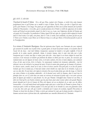 Adam
Dictionnaire Historique & Critique, 5e
éd. 1740, Bayle
QUANT À ADAM
Touchant la beauté d’Adam. On a dit que Dieu, voulant créer l’homme, se revêtit d’un corps humain
parfaitement beau et qu’Il forma sur ce modèle le corps d’Adam. Par-là, Dieu a pu dire à l’égard du corps,
qu’Il a fait l’homme à Son image. On ajoute que cette apparition de Dieu sous la forme humaine fut le premier
prélude de l’Incarnation : c’est-à-dire, que la seconde personne de la Trinité se revêtit des apparences de la même
nature qu’Il devait un jour prendre, jusqu’à la chair et aux os, et que, sous l’apparence du plus bel homme qui
ait jamais été, Il travailla à la production d’Adam, lequel Il fit une copie de ce grand et divin original de beauté
dont Il s’était revêtu. Car enfin, cette forme, dont le Verbe se revêtit, était semblable à la forme qui fut vue par
St
Pierre sur le Thabor, et par Moïse sur le Mont de Sinaï, et à celle que Moïse et Élie firent paraître le jour de
la Transfiguration.
Les visions d’Antoinette Bourignon. Dieu lui représenta dans l’esprit, sans l’entremise des yeux corporels
qui auraient été accablés sous le poids d’une si grande gloire, la beauté du premier monde, et la manière dont Il
l’avait tiré du chaos : tout était brillant, transparent, rayonnait de lumière et de gloire ineffable. Il lui fit
paraître de la même manière spirituelle Adam, le premier homme, dont le corps était plus pur et plus
transparent que le cristal, tout léger et volant, pour ainsi dire : dans lequel et au travers duquel on voyait des
vaisseaux et des ruisseaux de lumière qui pénétrait du dedans en dehors par tous ses pores, des vaisseaux qui
roulaient dans eux des liqueurs de toutes sortes, et de toutes couleurs, très-vives et toutes diafanes, non seulement
d’eau, de lait, mais de feu, d’air et d’autres. Ses mouvements rendaient des harmonies admirables : tout lui
obéissait, rien ne lui résistait et ne pouvait lui nuire. Il était de stature plus grande que les hommes d’à présent ;
les cheveux courts, annelés, tirant sur le noir, la lèvre de dessus couverte d’un petit poil, et au lieu des parties
bestiales que l’on ne nomme pas, il était fait comme seront rétablis nos corps dans la vie éternelle, et que je ne
sais si je dois dire. Il avait dans cette région la structure d’un nez de même forme que celui du visage, et c’était-là
une source d’odeurs et de parfums admirables : de là devaient aussi sortir les hommes, dont il avait tous les
principes dans soi, car il y avait dans son ventre un vaisseau où naissaient de petits œufs, et un autre vaisseau
plein de liqueur qui rendait ces œufs féconds. Et, lors que l’homme s’échauffait dans l’amour de son Dieu, le
désir où il était qu’il y eut d’autres créatures que lui, pour louer, pour aimer et pour adorer cette grande Majesté,
faisait répandre par le feu de l’amour de Dieu cette liqueur sur un ou plusieurs de ces œufs, avec des délices
inconcevables : et cet œuf rendu fécond sortit quelque temps après par ce canal hors de l’homme en forme d’œuf, et
venait peu après à éclore un homme parfait. C’est ainsi que dans la vie éternelle il y aura une génération sainte
et sans fin, bien autre que celle que le péché a introduite par le moyen de la femme, laquelle Dieu forma de
l’homme en tirant hors des flancs d’Adam ce viscère qui contenait les œufs, que la femme possède, et desquels les
hommes naissent encore à présent dans elle, conformément aux nouvelles découvertes de l’Anatomie.
 