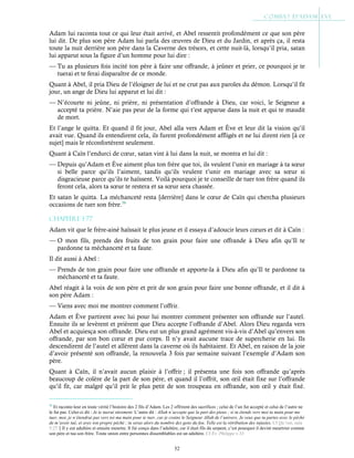 52
Adam lui raconta tout ce qui leur était arrivé, et Abel ressentit profondément ce que son père
lui dit. De plus son père Adam lui parla des œuvres de Dieu et du Jardin, et après ça, il resta
toute la nuit derrière son père dans la Caverne des trésors, et cette nuit-là, lorsqu’il pria, satan
lui apparut sous la figure d’un homme pour lui dire :
— Tu as plusieurs fois incité ton père à faire une offrande, à jeûner et prier, ce pourquoi je te
tuerai et te ferai disparaître de ce monde.
Quant à Abel, il pria Dieu de l’éloigner de lui et ne crut pas aux paroles du démon. Lorsqu’il fit
jour, un ange de Dieu lui apparut et lui dit :
— N’écourte ni jeûne, ni prière, ni présentation d’offrande à Dieu, car voici, le Seigneur a
accepté ta prière. N’aie pas peur de la forme qui t’est apparue dans la nuit et qui te maudit
de mort.
Et l’ange le quitta. Et quand il fit jour, Abel alla vers Adam et Ève et leur dit la vision qu’il
avait vue. Quand ils entendirent cela, ils furent profondément affligés et ne lui dirent rien [à ce
sujet] mais le réconfortèrent seulement.
Quant à Caïn l’endurci de cœur, satan vint à lui dans la nuit, se montra et lui dit :
— Depuis qu’Adam et Ève aiment plus ton frère que toi, ils veulent l’unir en mariage à ta sœur
si belle parce qu’ils l’aiment, tandis qu’ils veulent t’unir en mariage avec sa sœur si
disgracieuse parce qu’ils te haïssent. Voilà pourquoi je te conseille de tuer ton frère quand ils
feront cela, alors ta sœur te restera et sa sœur sera chassée.
Et satan le quitta. La méchanceté resta [derrière] dans le cœur de Caïn qui chercha plusieurs
occasions de tuer son frère.58
Chapitre 1-77
Adam vit que le frère-ainé haïssait le plus jeune et il essaya d’adoucir leurs cœurs et dit à Caïn :
— O mon fils, prends des fruits de ton grain pour faire une offrande à Dieu afin qu’Il te
pardonne ta méchanceté et ta faute.
Il dit aussi à Abel :
— Prends de ton grain pour faire une offrande et apporte-la à Dieu afin qu’Il te pardonne ta
méchanceté et ta faute.
Abel réagit à la voix de son père et prit de son grain pour faire une bonne offrande, et il dit à
son père Adam :
— Viens avec moi me montrer comment l’offrir.
Adam et Ève partirent avec lui pour lui montrer comment présenter son offrande sur l’autel.
Ensuite ils se levèrent et prièrent que Dieu accepte l’offrande d’Abel. Alors Dieu regarda vers
Abel et acquiesça son offrande. Dieu eut un plus grand agrément vis-à-vis d’Abel qu’envers son
offrande, par son bon cœur et pur corps. Il n’y avait aucune trace de supercherie en lui. Ils
descendirent de l’autel et allèrent dans la caverne où ils habitaient. Et Abel, en raison de la joie
d’avoir présenté son offrande, la renouvela 3 fois par semaine suivant l’exemple d’Adam son
père.
Quant à Caïn, il n’avait aucun plaisir à l’offrir ; il présenta une fois son offrande qu’après
beaucoup de colère de la part de son père, et quand il l’offrit, son œil était fixe sur l’offrande
qu’il fit, car malgré qu’il prit le plus petit de son troupeau en offrande, son œil y était fixé.
58
Et raconte-leur en toute vérité l’histoire des 2 fils d’Adam. Les 2 offrirent des sacrifices ; celui de l’un fut accepté et celui de l’autre ne
le fut pas. Celui-ci dit : Je te tuerai sûrement. L’autre dit : Allah n’accepte que la part des pieux ; si tu étends vers moi ta main pour me
tuer, moi, je n’étendrai pas vers toi ma main pour te tuer, car je crains le Seigneur Allah de l’univers. Je veux que tu partes avec le péché
de m’avoir tué, et avec ton propre péché ; tu seras alors du nombre des gens du feu. Telle est la rétribution des injustes. Cf Qu’ran, sura
5:27Il y eut adultère et ensuite meurtre. Il fut conçu dans l’adultère, car il était fils du serpent, c’est pourquoi il devint meurtrier comme
son père et tua son frère. Toute union entre personnes dissemblables est un adultère. Cf Év. Philippe v.33
 