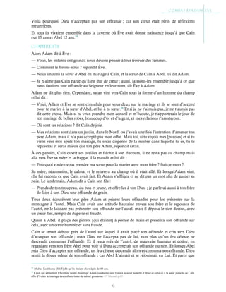53
Voilà pourquoi Dieu n’acceptait pas son offrande ; car son cœur était plein de réflexions
meurtrières.
Et tous ils vivaient ensemble dans la caverne où Ève avait donné naissance jusqu’à que Caïn
eut 15 ans et Abel 12 ans.59
Chapitre 1-78
Alors Adam dit à Ève :
— Voici, les enfants ont grandi, nous devons penser à leur trouver des femmes.
— Comment le ferons-nous ? répondit Ève.
— Nous unirons la sœur d’Abel en mariage à Caïn, et la sœur de Caïn à Abel, lui dit Adam.
— Je n’aime pas Caïn parce qu’il est dur de cœur ; aussi, laissons-les ensemble jusqu’à ce que
nous fassions une offrande au Seigneur en leur nom, dit Ève à Adam.
Adam ne dit plus rien. Cependant, satan vint vers Caïn sous la forme d’un homme du champ
et lui dit :
— Voici, Adam et Ève se sont consultés pour vous deux sur le mariage et ils se sont d’accord
pour te marier à la sœur d’Abel, et lui à ta sœur.60
Et si je ne t’aimais pas, je ne t’aurais pas
dit cette chose. Mais si tu veux prendre mon conseil et m’écoute, je t’apporterais le jour de
ton mariage de belles robes, beaucoup d’or et d’argent, et mes relations t’assisteront.
— Où sont tes relations ? dit Caïn de joie.
— Mes relations sont dans un jardin, dans le Nord, où j’avais une fois l’intention d’amener ton
père Adam, mais il n’a pas accepté pas mon offre. Mais toi, si tu reçois mes [paroles] et si tu
viens vers moi après ton mariage, tu seras dispensé de la misère dans laquelle tu es, tu te
reposeras et seras mieux que ton père Adam, répondit satan.
À ces paroles, Caïn ouvrit ses oreilles et fléchit à son discours, il ne resta pas au champ mais
alla vers Ève sa mère et la frappa, il la maudit et lui dit :
— Pourquoi voulez-vous prendre ma sœur pour la marier avec mon frère ? Suis-je mort ?
Sa mère, néanmoins, le calma, et le renvoya au champ où il était allé. Et lorsqu’Adam vint,
elle lui raconta ce que Caïn avait fait. Et Adam s’affligea et ne dit pas un mot afin de garder sa
paix. Le lendemain, Adam dit à Caïn son fils :
— Prends de ton troupeau, du bon et jeune, et offre-les à ton Dieu ; je parlerai aussi à ton frère
de faire à son Dieu une offrande de grain.
Tous deux écoutèrent leur père Adam et prirent leurs offrandes pour les présenter sur la
montagne à l’autel. Mais Caïn avait une attitude hautaine envers son frère et le repoussa de
l’autel, ne le laissant pas présenter son offrande sur l’autel, mais il déposa le sien dessus, avec
un cœur fier, rempli de duperie et fraude.
Quant à Abel, il plaça des pierres [qui étaient] à portée de main et présenta son offrande sur
cela, avec un cœur humble et sans fraude.
Caïn se tenait debout près de l’autel sur lequel il avait placé son offrande et cria vers Dieu
d’accepter son offrande ; mais Dieu ne l’accepta pas de lui, non plus qu’un feu céleste ne
descendit consumer l’offrande. Et il resta près de l’autel, de mauvaise humeur et colère, en
regardant vers son frère Abel pour voir si Dieu accepterait son offrande ou non. Et lorsqu’Abel
pria Dieu d’accepter son offrande, un feu céleste descendit alors et consuma son offrande. Dieu
sentit la douce odeur de son offrande ; car Abel L’aimait et se réjouissait en Lui. Et parce que
59
Midra. Tankhuma (fol.5) dit qu’ils étaient alors âgés de 40 ans.
60
Ceux qui admettent l’Écriture sainte disent qu’Adam (souhaita) unir Caïn à la sœur jumelle d’Abel et celui-ci à la sœur jumelle de Caïn
afin d’éviter le mariage des enfants issus de même grossesse. Cf Masudi p.63
 