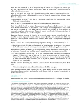 54
Dieu était bien content de lui, Il lui envoya un ange de lumière sous la figure d’un homme qui
prit part à son offrande, car Il avait senti la douce odeur de son offrande ; et ils réconfortèrent
Abel et fortifièrent son cœur.
Caïn vit tout ce qui était arrivé avec l’offrande de son frère et devint en colère à cause de cela.
Alors il ouvrit la bouche et blasphéma Dieu parce qu’Il n’avait pas accepté son offrande. Mais
Dieu dit à Caïn :
— Pourquoi cet air irrité ?61
Sois juste et J’accepterai ton offrande. Ne murmure pas contre
Moi, mais contre toi-même.
Dieu dit cela à Caïn par réprobation, parce qu’Il l’abhorrait, lui et son offrande.
Caïn descendit de l’autel, sa couleur changea en air de malheur, et il alla vers son père et sa
mère et leur dit tout ce qui lui était arrivé. Adam s’affligea beaucoup parce que Dieu n’avait
pas accepté l’offrande de Caïn. Mais Abel descendit en se réjouissant, le cœur heureux, et
raconta à son père et mère comment Dieu avait accepté son offrande. Et ils s’en réjouirent et
embrassèrent son visage. Et Abel dit à son père :
Parce que Caïn me repoussa de l’autel et ne me permit pas d’y déposer mon offrande, je me
suis fais un autel et présentai [mon] offrande dessus. Quand Adam entendit cela, il fut très
peiné, car c’était le premier autel qu’il avait construit et sur lequel il avait présenté ses propres
offrandes.
Quant à Caïn, il était si renfrogné de colère qu’il partit au champ, où satan vint à lui et lui dit :
— Depuis qu’Abel ton frère a pris refuge auprès de ton père Adam parce que tu l’as repoussé
de l’autel, ils ont embrassé son visage et se sont réjouis sur lui beaucoup plus que sur toi.
En entendant ces mots de satan, Caïn fut plein de rage, mais ne le laissa pas voir à personne. Il
se retint dans l’attente de tuer son frère, jusqu’à ce qu’il l’entraina dans la caverne et lui dit :
— O frère, le pays est si beau et il y a en lui tant d’arbres beaux et agréables, et charmants à
regarder ! Mais frère, pas un jour tu n’es venu au champ pour y prendre plaisir.
Aujourd’hui, o mon frère, je souhaite que tu viennes avec moi au champ pour t’y détendre
et bénir nos champs et nos troupeaux, car tu es juste et je t’aime beaucoup mais tu t’es
éloigné de moi, o mon frère !
Et Abel consentit d’accompagner son frère Caïn au champ. Mais avant de sortir, Caïn dit à
Abel :
— Attends-moi jusqu’à ce je cherche un bâton à cause des bêtes sauvages.
Abel se tenait [attendant] dans son innocence, et Caïn le pervers chercha un bâton et sortit. Et
ils sortirent, Caïn et son frère Abel, marcher sur le chemin ; Caïn lui parlait et le réconfortait et
lui faisait tout oublier.
Chapitre 1-79
Ils marchèrent ainsi jusqu’à ce qu’ils arrivent à un endroit désert, où il n’y avait pas de mouton,
61
Ils apportèrent leurs sacrifices le 14e
jour de nisan sur les instances de leur père qui avait dit à ses fils : Apportez des sacrifices à votre
Créateur en ce jour afin qu’Il prenne plaisir en vous. L’endroit de l’offrande qu’ils choisirent fut l’endroit où ensuite l’autel du temple de
Jerusalem se tint. Abel choisit le meilleur de ses troupeaux pour son sacrifice tandis que Caïn mangea d’abord son repas et après avoir
satisfait son appétit, il prit ce qui restait pour Dieu, quelques grains de semence de lin. Quoi d'étonnant que son sacrifice ne fut pas reçue
avec faveur ! En outre, un châtiment lui fut infligé et son visage devint noir de cendre. Néanmoins sa disposition ne subit aucun
changement quand même Dieu lui dit : Si tu veux modifier tes voies, ton crime sera pardonné, sinon tu seras livré en la puissance du
mauvais penchant qui couche à la porte de ton cœur (Gen. c.4:7) mais il dépend de toi si tu seras maître de lui ou il sera maître de toi. Cf
Legends of the jews c.3Dieu dit à Caïn : Pourquoi as-tu l’air triste ? Si tu agis bien, ta faute ne te sera-t-elle pas pardonnée ? Mais si
tu fais le mal durant ta vie, ton péché sera conservé jusqu’au jour du grand jugement et ton péché sera couché à la porte de ton cœur.
Voici, j’ai placé dans ta main le pouvoir sur le penchant démoniaque ; son désir sera vers toi mais tu aurais autorité sur lui, soit pour
innocenter ou pour pécher. Caïn dit à Abel son frère : Il n’y a pas de jugement, il n’y a pas de juge, il n’y a pas de monde à venir, il n’y a
pas de bon présent en récompense pour les justes et ni punition pour les mauvais. Abel répondit et dit à Caïn : Il y a jugement, il y a un
juge, il y a un autre monde, il y a un bon présent en récompense pour les justes et il y a punition pour les mauvais. Ils se disputaient sur
ces sujets en terrain découvert. Et Caïn se leva contre son frère, frappa son front avec une pierre et le tua. Cf Targum Jonathan c.4:15
 