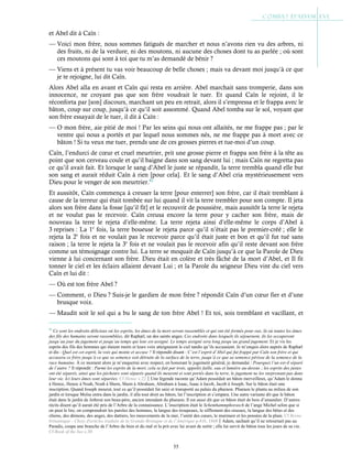55
et Abel dit à Caïn :
— Voici mon frère, nous sommes fatigués de marcher et nous n’avons rien vu des arbres, ni
des fruits, ni de la verdure, ni des moutons, ni aucune des choses dont tu as parlée ; où sont
ces moutons qui sont à toi que tu m’as demandé de bénir ?
— Viens et à présent tu vas voir beaucoup de belle choses ; mais va devant moi jusqu’à ce que
je te rejoigne, lui dit Caïn.
Alors Abel alla en avant et Caïn qui resta en arrière. Abel marchait sans tromperie, dans son
innocence, ne croyant pas que son frère voudrait le tuer. Et quand Caïn le rejoint, il le
réconforta par [son] discours, marchant un peu en retrait, alors il s’empressa et le frappa avec le
bâton, coup sur coup, jusqu’à ce qu’il soit assommé. Quand Abel tomba sur le sol, voyant que
son frère essayait de le tuer, il dit à Caïn :
— O mon frère, aie pitié de moi ! Par les seins qui nous ont allaités, ne me frappe pas ; par le
ventre qui nous a portés et par lequel nous sommes nés, ne me frappe pas à mort avec ce
bâton ! Si tu veux me tuer, prends une de ces grosses pierres et tue-moi d’un coup.
Caïn, l’endurci de cœur et cruel meurtrier, prit une grosse pierre et frappa son frère à la tête au
point que son cerveau coule et qu’il baigne dans son sang devant lui ; mais Caïn ne regretta pas
ce qu’il avait fait. Et lorsque le sang d’Abel le juste se répandit, la terre trembla quand elle but
son sang et aurait réduit Caïn à rien [pour cela]. Et le sang d’Abel cria mystérieusement vers
Dieu pour le venger de son meurtrier.62
Et aussitôt, Caïn commença à creuser la terre [pour enterrer] son frère, car il était tremblant à
cause de la terreur qui était tombée sur lui quand il vit la terre trembler pour son compte. Il jeta
alors son frère dans la fosse [qu’il fit] et le recouvrit de poussière, mais aussitôt la terre le rejeta
et ne voulut pas le recevoir. Caïn creusa encore la terre pour y cacher son frère, mais de
nouveau la terre le rejeta d’elle-même. La terre rejeta ainsi d’elle-même le corps d’Abel à
3 reprises : La 1e
fois, la terre boueuse le rejeta parce qu’il n’était pas le premier-créé ; elle le
rejeta la 2e
fois et ne voulait pas le recevoir parce qu’il était juste et bon et qu’il fut tué sans
raison ; la terre le rejeta la 3e
fois et ne voulait pas le recevoir afin qu’il reste devant son frère
comme un témoignage contre lui. La terre se moquait de Caïn jusqu’à ce que la Parole de Dieu
vienne à lui concernant son frère. Dieu était en colère et très fâché de la mort d’Abel, et Il fit
tonner le ciel et les éclairs allaient devant Lui ; et la Parole du seigneur Dieu vint du ciel vers
Caïn et lui dit :
— Où est ton frère Abel ?
— Comment, o Dieu ? Suis-je le gardien de mon frère ? répondit Caïn d’un cœur fier et d’une
brusque voix.
— Maudit soit le sol qui a bu le sang de ton frère Abel ! Et toi, sois tremblant et vacillant, et
62
Ce sont les endroits délicieux où les esprits, les âmes de la mort seront rassemblés et qui ont été formés pour eux, là où toutes les âmes
des fils des humains seront rassemblées, dit Raphæl, un des saints anges. Ces endroits dans lesquels ils séjournent, ils les occuperont
jusqu’au jour du jugement et jusqu’au temps qui leur est assigné. Le temps assigné sera long jusqu’au grand jugement. Et je vis les
esprits des fils des hommes qui étaient morts et leurs voix atteignaient le ciel tandis qu’ils accusaient. Je m’enquis alors auprès de Raphæl
et dis : Quel est cet esprit, la voix qui monte et accuse ? Il répondit disant : C’est l’esprit d’Abel qui fut frappé par Caïn son frère et qui
accusera ce frère jusqu’à ce que sa semence soit détruite de la surface de la terre, jusqu’à ce que sa semence périsse de la semence de la
race humaine. À ce moment alors je m’enquerrai avec respect, en honorant le jugement général, je demandai : Pourquoi l’un est-il séparé
de l’autre ? Il répondit : Parmi les esprits de la mort, cela se fait par trois, appelés faille, eau et lumière au-dessus ; les esprits des justes
ont été séparés, ainsi que les pécheurs sont séparés quand ils meurent et sont portés dans la terre, le jugement ne les surprenant pas dans
leur vie. Ici leurs âmes sont séparées. Cf Henoc c.22Une légende raconte qu’Adam possédait un bâton merveilleux, qu’Adam le donna
à Henoc, Henoc à Noah, Noah à Shem, Shem à Abraham, Abraham à Isaac, Isaac à Jacob, Jacob à Joseph. Sur le bâton était une
inscription. Quand Joseph mourut, tout ce qu’il possédait fut saisi et transporté au palais du pharaon. Pharaon le planta au milieu de son
jardin et lorsque Moïse entra dans le jardin, il alla tout droit au bâton, lut l’inscription et s’empara. Une autre variante dit que le bâton
était dans le jardin de Jethron son beau-père, ancien intendant du pharaon. Il est aussi dit que ce bâton était de bois d’amandier. D’autres
récits disent qu’il aurait été pris de l’Arbre de la connaissance. L’inscription était le Schemhammphorasch de l’ange Michel selon que si
on peut le lire, on comprendrait les paroles des hommes, la langue des troupeaux, le sifflement des oiseaux, la langue des bêtes et des
chiens, des démons, des anges, des dattiers, les mouvements de la mer, l’unité des cœurs, le murmure et les pensées de la pluie. Cf Revue
britannique - Choix d'articles traduits de la Grande-Bretagne et de l’Amérique p.416, 1868Adam, sachant qu’il ne retournait pas au
Paradis, coupa une branche de l’Arbre du bien et du mal et la prit avec lui avant de sortir ; elle lui servit de bâton tous les jours de sa vie.
Cf Book of the bee c.30
 
