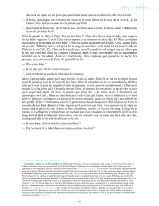 56
cela sera un signe sur toi pour que quiconque sache que tu es meurtrier, dit Dieu à Caïn.
— O Dieu, quiconque me trouvera me tuera et je serai effacé de la face de la terre […], dit
Caïn à Dieu, éploré à cause de ces paroles qu’Il dit.
— Quiconque te trouveras, ne te tueras pas, dit Dieu alors à Caïn. Je ferais venir 7 châtiments
sur celui qui tuera Caïn.
Dans la parole de Dieu à Caïn, ‘Où est ton frère ?’, Dieu dit cela en miséricorde, pour essayer
de lui faire regretter. Car si Caïn s’était repenti à ce moment et avait dit, ‘O Dieu, pardonne
mon péché et le meurtre de mon frère’ ; Dieu lui aurait pardonné son péché. Ainsi, quand Dieu
dit à Caïn, ‘Maudite soit le sol qui a bu le sang de ton frère’, cela aussi fut en miséricorde de
Dieu vis-à-vis Caïn. Car Dieu ne le maudit pas, mais Il maudit le sol malgré que ce n’était pas
le sol qui avait tué Abel ou commis l’injustice, mais il était convenable que le malédiction
retombe sur le meurtrier. Ainsi en miséricorde, Dieu organisa que personne ne sache Ses
pensées, et se détourna de Caïn. Et quand Il lui dit :
— Où est ton frère ?
— Je ne sais pas ! dit-il comme réponse.
— Sois tremblant et vacillant ! dit alors le Créateur.
Alors Caïn trembla, parce qu’il était terrifié, et par ce signe, Dieu fit de lui un exemple devant
toute la création pour le meurtre de son frère. Dieu fit retomber sur lui un tremblement d’effroi
afin qu’il voit la paix en laquelle il était en premier, et voit aussi le tremblement d’effroi qu’il
endure à la fin, pour qu’il s’humilie devant Dieu, se repente de son péché, et recherche la paix
qu’il appréciait avant. Et dans la parole que Dieu dit : ―Je ferais venir 7 châtiments sur
quiconque tue Caïn ; Dieu ne cherchait pas à tuer Caïn par l’épée, mais Il cherchait à le faire
périr en jeûnant, en priant et en pleurant de sévère manière, jusqu’au temps qu’il soit délivré de
son péché. Et les 7 châtiments sont les 7 générations durant lesquelles Dieu impute sur Caïn le
meurtre de son frère. Quant à Caïn, depuis qu’il avait tué son frère, il ne put trouver du répit en
aucun lieu et retourna vers Adam et Ève, tremblant, terrifié, et maculé de sang. Lorsqu’ils le
virent, ils s’affligèrent et pleurèrent, ne sachant pas d’où venaient ce tremblement d’effroi et le
sang dont il était éclaboussé. Caïn alors, vint en courant vers sa sœur qui était née avec lui,
mais quand elle le vit, elle fut effrayée et lui dit :
— O mon frère, d’où reviens-tu ainsi tremblant ?
— J’ai tué mon frère Abel dans un certain endroit, lui dit-il.63
63
L’orgueil de Caïn ne put souffrir que Dieu eut préféré son frère à lui : il le tua et cacha son corps. Après avoir traversé divers pays, il
établit sa demeure en un lieu nommé Naïs (forêt de Nod d’après St
Ephrem) où il eut plusieurs enfants. Mais tant s’en faut que son
châtiment le rendit meilleur mais au contraire il devint encore pire. Cf Flavius Joseph p.7Vois-tu très saint Abraham, l’homme terrible
assis sur le trône est le fils du premier-créé qui est appelé Abel que le mauvais Caïn a tué, et il est ainsi assis pour juger toute la création
et examiner les hommes justes et les pécheurs, car Dieu a dit : Je ne vous jugerai pas, mais chaque homme-né, par l’homme sera jugé.
Par conséquent il lui a donné le jugement pour juger le monde jusqu’à son grand et glorieux à venir, o juste Abraham, qui est alors le
parfait jugement et la récompense éternelle et inchangeable que personne ne peut altérer. Car tout homme est venu du premier-créé et ils
sont donc d’abord jugés ici par son fils, et au 2e
(jugement) à venir ils seront jugés par les 12 tribus (fils) d’Israël, tout souffle et toute
créature, et en 3e
ils seront jugés par le (fils de) Dieu, Seigneur de tous, définitivement. Le jugement et la récompense du monde se fait
par ces 3 tribunaux et pour cette raison une situation n’est pas définitivement confirmée par 1 ou 2 témoins mais tout sera établi par 3
témoins. Cf Testament d’Abraham p.24Et à ce sujet il est écrit dans les tablettes célestes : Maudit est celui qui frappe son prochain
traitreusement. Et l’homme qui a vu et ne [le] déclare pas, qu’il soit maudit comme l’autre. Et pour cette raison, quand nous (anges)
venons devant notre Dieu Seigneur, nous annonçons entièrement tout péché qui est commis au ciel et sur terre et dans la lumière et dans
la noirceur et partout. Cf Jub. c.4
 