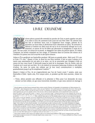 57
LIVRE DEUXIÈME
Chapitre 2-1
uluwa pleura quand elle entendit les paroles de Caïn et partit appeler son père
et sa mère et leur dit comment Caïn avait tué son frère Abel. Ils crièrent tous
très fort et élevèrent leurs voix et frappèrent leurs visages, jetèrent de la
poussière sur leurs têtes et déchirèrent leurs vêtements en pièce. Ils sortirent et
allèrent à l’endroit où Abel avait été tué et ils le trouvèrent allongé sur le sol,
assassiné, et autour de lui les bêtes qui pleuraient et beuglaient à cause de ce
juste. De son corps, en raison de sa pureté, se dégageait une odeur de douces épices. Et Adam
l’emporta, les larmes ruisselant sur son visage, et l’emmena dans la Caverne des trésors où il
l’étendit et le pansa avec de la myrrhe et des épices douces.
Adam et Ève gardèrent ses funérailles pendant 140 jours en grande peine. Abel avait 15½ ans
et Caïn 17½ ans.64
Quant à Caïn, le deuil de son frère terminé, il prit sa sœur Luluwa et la
maria sans autorisation de son père et sa mère, car ils ne pouvaient pas l’éloigner d’elle en
raison de leur cœur lourd. Il descendit jusqu’au pied de la montagne, loin du Jardin, près de
l’endroit où il avait tué son frère. Et à cet endroit se trouvaient beaucoup d’arbres et des forêts
d’arbres. Sa sœur lui porta des enfants qui [à leur tour] commencèrent à multiplier
graduellement jusqu’à qu’ils remplissent l’endroit.65
Quant à Adam et Ève, ils ne s’approchèrent pas l’un de l’autre avant 7 années, suite aux
funérailles d’Abel. Après cela, Ève conçut alors, et pendant qu’elle était enceinte, Adam lui
dit :
— Viens, allons prendre une offrande et la présenter à Dieu pour Lui demander de nous
donner un bon enfant, en qui nous trouverons réconfort, et que nous uniront en mariage à
64
Masudi rapporte un chant funeste mentionné dans certains recueils d’histoire, de biographie et de généalogie qu’Adam prononça à la
mort d’Abel – Quel changement dans ce pays et dans ceux qui l’habitent ! Une sombre poussière ternit la face de la terre. Tout a perdu
sa saveur et son éclat, le deuil a succédé au sourire et la joie. Les humains ont substitué le tamari et d’autres plantes vénéneuses à la
riche végétation qui couvre les Jardins célestes. Près de nous veille un ennemi implacable, un être maudit dont la mort seule nous
laisserait respirer. Caïn a tué Abel le juste ; o regrets ! où est ce gracieux visage ? comment pourrais-je ne pas répandre des torrents de
larmes quand la tombe renferme Abel ? La vie n’est plus pour moi qu’une longue suite de maux et cette vie est un fardeau dont je ne puis
me délivrer. Cf Tabari p.90 ; Masudi p.65. Éblis, caché de façon que sa voix fut entendue sans qu’on pût voir son corps, dit en réponse :
Fuis ce pays et ceux qui l’habitent, car la terre maintenant est trop étroite pour toi. À côté de Ève, ton épouse, tu te croyais à l’abri des
maux de la vie, o Adam, mais mes ruses et mes artifices n’ont pas eu de trêve tant que ces biens précieux ne te fussent enlevés. Si la pitié
du Tout-puissant ne te protégeait, un souffle aurait suffi pour t’arracher des Jardins de l’éternité. Dans un différent manuscrit, Masudi
dit avoir trouvé au lieu des vers qui précèdent, ce vers isolé, que la voix d’un être caché de façon à n’être pas aperçu aurait adressé à
Adam : Père d’Abel, tes 2 fils ont péri ensemble ; le survivant tombe sacrifié à celui qui est mort. À ces mots, la douleur et le chagrin
d’Adam redoublèrent, autant pour le fils qui n’était plus que pour celui qui lui restait, car il comprit que tout meurtrier doit mourir. Dieu
lui révéla alors ces paroles : Je ferai sortir de toi ma lumière qui traversera les canaux purs et les races illustres ; son éclat ternira toute
autre clarté et J’en ferai le sceau du prophète. Ce prophète aura pour successeurs les plus illustres pasteurs qui se transmettront cet
héritage jusqu’à la fin des temps. La terre tressaillira à leur appel et leurs sectateurs resplendiront de lumière. Aussi, prépare-toi par des
purifications et des prières, célèbre les louanges de Dieu et approche ensuite de ta femme quand elle sera dans un état de pureté légale,
car de vous deux Mon dépôt passera à l’enfant qui naitra de votre union. Cf Masudi p.65
65
Caïn connut sa femme et elle conçut et lui enfanta un fils et il le nomma Énoch [(hébreu) , henoch, inaugurer] parce que Dieu
l’avait laissé en repos sur la terre et il n’était plus fugitif errant comme avant. Cf Yaschar p.1090Ne pas confondre avec Henoc le scribe
de la branche de Seth.
 