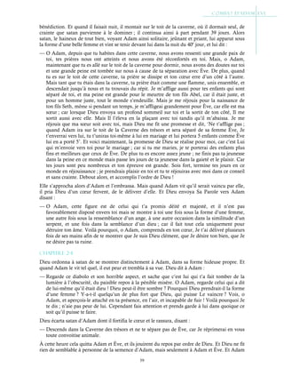 59
bénédiction. Et quand il faisait nuit, il montait sur le toit de la caverne, où il dormait seul, de
crainte que satan parvienne à le dominer ; il continua ainsi à part pendant 39 jours. Alors
satan, le haineux de tout bien, voyant Adam ainsi solitaire, jeûnant et priant, lui apparut sous
la forme d’une belle femme et vint se tenir devant lui dans la nuit du 40e
jour, et lui dit :
— O Adam, depuis que tu habites dans cette caverne, nous avons ressenti une grande paix de
toi, tes prières nous ont atteints et nous avons été réconfortés en toi. Mais, o Adam,
maintenant que tu es allé sur le toit de la caverne pour dormir, nous avons des doutes sur toi
et une grande peine est tombée sur nous à cause de ta séparation avec Ève. De plus, quand
tu es sur le toit de cette caverne, ta prière se dissipe et ton cœur erre d’un côté à l’autre.
Mais tant que tu étais dans la caverne, ta prière était comme une flamme, unis ensemble, et
descendait jusqu’à nous et tu trouvais du répit. Je m’afflige aussi pour tes enfants qui sont
séparé de toi, et ma peine est grande pour le meurtre de ton fils Abel, car il était juste, et
pour un homme juste, tout le monde s’endeuille. Mais je me réjouis pour la naissance de
ton fils Seth, même si pendant un temps, je m’affligeai grandement pour Ève, car elle est ma
sœur ; car lorsque Dieu envoya un profond sommeil sur toi et la sortit de ton côté, Il me
sortit aussi avec elle. Mais Il l’éleva en la plaçant avec toi tandis qu’il m’abaissa. Je me
réjouis que ma sœur soit avec toi, mais Dieu me fit une promesse et dit, ‘Ne t’afflige pas ;
quand Adam ira sur le toit de la Caverne des trésors et sera séparé de sa femme Ève, Je
t’enverrai vers lui, tu t’uniras toi-même à lui en mariage et lui portera 5 enfants comme Ève
lui en a porté 5’. Et voici maintenant, la promesse de Dieu se réalise pour moi, car c’est Lui
qui m’envoie vers toi pour le mariage ; car si tu me maries, je te porterai des enfants plus
fins et meilleurs que ceux de Ève. De plus tu es encore assez jeune ; ne finis pas ta jeunesse
dans la peine en ce monde mais passe les jours de ta jeunesse dans la gaieté et le plaisir. Car
tes jours sont peu nombreux et ton épreuve est grande. Sois fort, termine tes jours en ce
monde en réjouissance ; je prendrais plaisir en toi et tu te réjouiras avec moi dans ce conseil
et sans crainte. Debout alors, et accomplis l’ordre de Dieu !
Elle s’approcha alors d’Adam et l’embrassa. Mais quand Adam vit qu’il serait vaincu par elle,
il pria Dieu d’un cœur fervent, de le délivrer d’elle. Et Dieu envoya Sa Parole vers Adam
disant :
— O Adam, cette figure est de celui qui t’a promis déité et majesté, et il n’est pas
favorablement disposé envers toi mais se montre à toi une fois sous la forme d’une femme,
une autre fois sous la ressemblance d’un ange, à une autre occasion dans la similitude d’un
serpent, et une fois dans la semblance d’un dieu ; car il fait tout cela uniquement pour
détruire ton âme. Voilà pourquoi, o Adam, comprends en ton cœur, Je t’ai délivré plusieurs
fois de ses mains afin de te montrer que Je suis Dieu clément, que Je désire ton bien, que Je
ne désire pas ta ruine.
Chapitre 2-4
Dieu ordonna à satan de se montrer distinctement à Adam, dans sa forme hideuse propre. Et
quand Adam le vit tel quel, il eut peur et trembla à sa vue. Dieu dit à Adam :
— Regarde ce diabolo et son horrible aspect, et sache que c’est lui qui t’a fait tomber de la
lumière à l’obscurité, du paisible repos à la pénible misère. O Adam, regarde celui qui a dit
de lui-même qu’il était dieu ! Dieu peut-il être sombre ? Pourquoi Dieu prendrait-il la forme
d’une femme ? Y-a-t-il quelqu’un de plus fort que Dieu, qui puisse Le vaincre ? Vois, o
Adam, et aperçois-le attaché en ta présence, en l’air, et incapable de fuir ! Voilà pourquoi Je
te dis ; n’aie pas peur de lui. Cependant fais attention et prends garde à lui dans quoique ce
soit qu’il puisse te faire.
Dieu écarta satan d’Adam dont il fortifia le cœur et le rassura, disant :
— Descends dans la Caverne des trésors et ne te sépare pas de Ève, car Je réprimerai en vous
toute convoitise animale.
À cette heure cela quitta Adam et Ève, et ils jouirent du repos par ordre de Dieu. Et Dieu ne fit
rien de semblable à personne de la semence d’Adam, mais seulement à Adam et Ève. Et Adam
 
