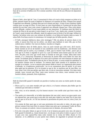 60
se prosterna devant le Seigneur pour l’avoir délivré et d’avoir fixé ses passions. Il descendit du
haut de la caverne et habita avec Ève comme autrefois. Cela mit fin aux 40 jours de séparation
avec Ève.
Chapitre 2-5
Quant à Seth, alors âgé de 7 ans, il connaissait le bien et le mal et était constant au jeûne et la
prière, passant toutes ses nuits à implorer la clémence et le pardon de Dieu. Chaque jour quand
il apportait son offrande, il jeûnait plus que ne le faisait son père ; il était d’une constance stable
comme pour un ange de Dieu. Il avait aussi un cœur bienveillant et il préservait les plus fines
qualités de son âme, pour cette raison il apportait son offrande chaque jour. Dieu avait plaisir
en son offrande, comme Il avait aussi plaisir en son innocence. Il continua ainsi [de faire] la
volonté de Dieu et de son père et mère jusqu’à ce qu’il eut 7 ans. Après cela, comme il revenait
de l’autel, ayant terminé son offrande, satan lui apparut sous la forme d’un bel ange, brillant de
lumière, lui-même ceint avec une ceinture de lumière, et un bâton de lumière dans sa main. Il
salua Seth d’un beau sourire et commença à le tromper par de belles paroles, disant :
— O Seth, pourquoi habites-tu dans cette montagne ? Elle est pleine de pierres dures et de
sable, et aucun bon fruit sur les arbres ; un désert sans habitant et sans ville, pas un bon
endroit pour y habiter. Car tout est chaleur, lourdeur et chagrin.
Nous habitons dans de belles places, dans un autre monde que cette terre, dit-il encore.
Notre monde en est un de lumière et nos conditions sont les meilleures ; nos femmes sont
plus belles que les autres, et je souhaite, o Seth, que tu maries l’une d’elles ; parce que je
vois que tu es beau à regarder et qu’il n’y a pas de femme assez bonne pour toi sur cette
terre. De plus, tous ceux qui vivent dans ce monde ne sont que 5 âmes. Mais dans notre
monde, il y a beaucoup d’hommes et beaucoup de jeunes filles aussi belles les unes des
autres. Je souhaite donc te déplacer d’ici pour que tu puisses voir mes relations et marier qui
tu aimeras le plus. Tu habiteras près de moi et seras en paix ; tu seras rempli de splendeur et
de lumière comme nous le sommes. Tu resteras dans notre monde et te reposeras de ce
monde et sa misère ; tu ne te sentiras plus jamais faible et lourd, tu n’apporteras plus jamais
d’offrande, ni n’imploreras miséricorde ; car tu ne commettras plus de péché, tu ne seras
plus agité par les passions. Et si tu écoutes ce que je dis, tu marieras une de mes filles, car
avec nous c’est n’est pas pécher que faire cela, ni est-ce convoitise animale. Car dans notre
monde, nous n’avons pas Dieu, mais nous sommes tous dieux, nous sommes tous de
lumière céleste, puissants, forts et glorieux.
Chapitre 2-6
Seth fut émerveillé quand il entendit ces paroles et inclina son cœur au traitre parler de satan,
et lui dit :
— Dis-tu qu’il y a un autre monde créé que celui-ci, et d’autres créatures plus belles que les
créatures qui sont dans ce monde ?
— Oui, voici, tu m’as entendu, et je les louerai encore à ton oreille ainsi que leurs voies, dit
Satan.
— Ton parler m’a émerveillé, et la belle description [de tout cela], mais je ne peux partir avec
toi aujourd’hui, pas avant que je sois allé voir mon père Adam et ma mère Ève et leur dire
tout ce que tu m’as dit ; et s’ils me donnent la permission de partir avec toi, alors j’irais, lui
dit Seth.
J’ai crainte de faire quoi que ce soit sans permission de mon père et mère, de peur que je
périsse comme Caïn mon frère et comme Adam mon père qui a outrepassé l’ordre de Dieu.
Voici, tu connais cet endroit, viens et rencontre-moi ici demain, dit encore Seth.
— Si tu dis à ton père Adam ce que je t’ai dit, il ne te laissera pas partir avec moi, dit satan à
Seth quand il entendit ça. Aussi écoute-moi ; ne dis pas à ton père et mère ce que je t’ai dit
et pars avec moi aujourd’hui dans notre monde où tu verras de belles choses et t’en
réjouiras ; et tu célèbreras ce jour parmi mes enfants, les regardant et prenant ton plein
 