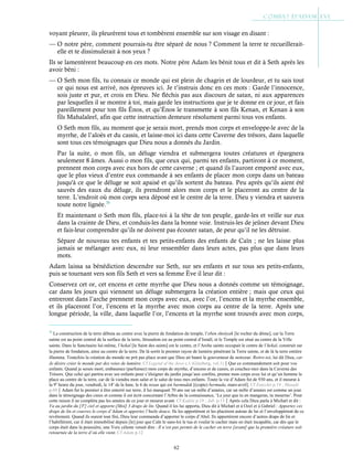 62
voyant pleurer, ils pleurèrent tous et tombèrent ensemble sur son visage en disant :
— O notre père, comment pourrais-tu être séparé de nous ? Comment la terre te recueillerait-
elle et te dissimulerait à nos yeux ?
Ils se lamentèrent beaucoup en ces mots. Notre père Adam les bénit tous et dit à Seth après les
avoir béni :
— O Seth mon fils, tu connais ce monde qui est plein de chagrin et de lourdeur, et tu sais tout
ce qui nous est arrivé, nos épreuves ici. Je t’instruis donc en ces mots : Garde l’innocence,
sois juste et pur, et crois en Dieu. Ne fléchis pas aux discours de satan, ni aux apparences
par lesquelles il se montre à toi, mais garde les instructions que je te donne en ce jour, et fais
pareillement pour ton fils Énos, et qu’Énos le transmette à son fils Kenan, et Kenan à son
fils Mahalaleel, afin que cette instruction demeure résolument parmi tous vos enfants.
O Seth mon fils, au moment que je serais mort, prends mon corps et enveloppe-le avec de la
myrrhe, de l’aloès et du cassis, et laisse-moi ici dans cette Caverne des trésors, dans laquelle
sont tous ces témoignages que Dieu nous a donnés du Jardin.
Par la suite, o mon fils, un déluge viendra et submergera toutes créatures et épargnera
seulement 8 âmes. Aussi o mon fils, que ceux qui, parmi tes enfants, partiront à ce moment,
prennent mon corps avec eux hors de cette caverne ; et quand ils l’auront emporté avec eux,
que le plus vieux d’entre eux commande à ses enfants de placer mon corps dans un bateau
jusqu'à ce que le déluge se soit apaisé et qu’ils sortent du bateau. Peu après qu’ils aient été
sauvés des eaux du déluge, ils prendront alors mon corps et le placeront au centre de la
terre. L’endroit où mon corps sera déposé est le centre de la terre. Dieu y viendra et sauvera
toute notre lignée.70
Et maintenant o Seth mon fils, place-toi à la tête de ton peuple, garde-les et veille sur eux
dans la crainte de Dieu, et conduis-les dans la bonne voie. Instruis-les de jeûner devant Dieu
et fais-leur comprendre qu’ils ne doivent pas écouter satan, de peur qu’il ne les détruise.
Sépare de nouveau tes enfants et tes petits-enfants des enfants de Caïn ; ne les laisse plus
jamais se mélanger avec eux, ni leur ressembler dans leurs actes, pas plus que dans leurs
mots.
Adam laissa sa bénédiction descendre sur Seth, sur ses enfants et sur tous ses petits-enfants,
puis se tournant vers son fils Seth et vers sa femme Ève il leur dit :
Conservez cet or, cet encens et cette myrrhe que Dieu nous a donnés comme un témoignage,
car dans les jours qui viennent un déluge submergera la création entière ; mais que ceux qui
entreront dans l’arche prennent mon corps avec eux, avec l’or, l’encens et la myrrhe ensemble,
et ils placeront l’or, l’encens et la myrrhe avec mon corps au centre de la terre. Après une
longue période, la ville, dans laquelle l’or, l’encens et la myrrhe sont trouvés avec mon corps,
70
La construction de la terre débuta au centre avec la pierre de fondation du temple, l’eben shetiyah [le rocher du dôme], car la Terre
sainte est au point central de la surface de la terre, Jérusalem est au point central d’Israël, et le Temple est situé au centre de la Ville
sainte. Dans le Sanctuaire lui-même, l’hekal [le Saint des saints] est le centre, et l’Arche sainte occupait le centre de l’hekal, construit sur
la pierre de fondation, ainsi au centre de la terre. De là sortit le premier rayon de lumière pénétrant la Terre sainte, et de là la terre entière
illumina. Toutefois la création du monde ne prit pas place avant que Dieu ait banni le gouverneur de noirceur. Retire-toi, lui dit Dieu, car
Je désire créer le monde par des voies de lumière. Cf Legend of the Jews c.1 (Ginzberg, vol.1)Que ce commandement soit pour vos
enfants. Quand je serais mort, embaumez (parfumez) mon corps de myrrhe, d’encens et de cassis, et couchez-moi dans la Caverne des
Trésors. Que celui qui partira avec ses enfants pour s’éloigner du jardin jusqu’aux confins, prenne mon corps avec lui et qu’un homme le
place au centre de la terre, car de là viendra mon salut et le salut de tous mes enfants. Toute la vie d’Adam fut de 930 ans, et il mourut à
la 9e
heure du jour, vendredi, le 14e
de la lune, le 6 de nisan qui est barmudak [(copte) bermuda, mars-avril]. Cf Eutychii p.19 ; Masudi
p.69Adam fut le premier à être enterré sur terre, il lui manquait 70 ans sur un mille d’années, car un mille d’années est comme un jour
dans le témoignage des cieux et comme il est écrit concernant l’Arbre de la connaissance, ‘Le jour que tu en mangeras, tu mourras’. Pour
cette raison il ne compléta pas les années de ce jour et mourut avant. Cf Kufale p.19 ; Jub. p.13Après cela Dieu parla à Michæl et dit :
Va au jardin du [3e
] ciel et apporte-[Moi] 3 draps de lin. Quand il les lui apporta, Dieu dit à Michæl et à Ozel et à Gabriel : Apportez ces
draps de lin et couvrez le corps d’Adam et apportez l’huile douce. Ils les apportèrent et les placèrent autour de lui et l’enveloppèrent de ce
revêtement. Quand ils eurent tout fini, Dieu leur commanda d’apporter le corps d’Abel. Ils apportèrent encore d’autres draps de lin et
l’habillèrent, car il était immobilisé depuis [le] jour que Caïn le sans-loi le tua et voulut le cacher mais en était incapable, car dès que le
corps était dans la poussière, une Voix céleste venait dire : Il n’est pas permis de le cacher en terre [avant] que la première créature soit
retournée de la terre d’où elle vient. Cf Adam p.12
 