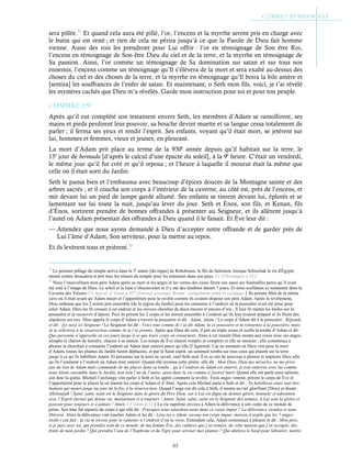 63
sera pillée.71
Et quand cela aura été pillé, l’or, l’encens et la myrrhe seront pris en charge avec
le butin qui est resté ; et rien de cela ne périra jusqu’à ce que la Parole de Dieu fait homme
vienne. Aussi des rois les prendront pour Lui offrir : l’or en témoignage de Son être Roi,
l’encens en témoignage de Son être Dieu du ciel et de la terre, et la myrrhe en témoignage de
Sa passion. Ainsi, l’or comme un témoignage de Sa domination sur satan et sur tous nos
ennemis, l’encens comme un témoignage qu’Il s’élèvera de la mort et sera exalté au-dessus des
choses du ciel et des choses de la terre, et la myrrhe en témoignage qu’Il boira la bile amère et
[sentira] les souffrances de l’enfer de satan. Et maintenant, o Seth mon fils, voici, je t’ai révélé
les mystères cachés que Dieu m’a révélés. Garde mon instruction pour toi et pour ton peuple.
Chapitre 2-9
Après qu’il eut complété son testament envers Seth, les membres d’Adam se ramollirent, ses
mains et pieds perdirent leur pouvoir, sa bouche devint muette et sa langue cessa totalement de
parler ; il ferma ses yeux et rendit l’esprit. Ses enfants, voyant qu’il était mort, se jetèrent sur
lui, hommes et femmes, vieux et jeunes, en pleurant.
La mort d’Adam prit place au terme de la 930e
année depuis qu’il habitait sur la terre, le
15e
jour de bermuda [d’après le calcul d’une épacte du soleil], à la 9e
heure. C’était un vendredi,
le même jour qu’il fut créé et qu’il reposa ; et l’heure à laquelle il mourut était la même que
celle où il était sorti du Jardin.
Seth le pansa bien et l’embauma avec beaucoup d’épices douces de la Montagne sainte et des
arbres sacrés ; et il coucha son corps à l’intérieur de la caverne, au côté est, près de l’encens, et
mit devant lui un pied de lampe gardé allumé. Ses enfants se tinrent devant lui, éplorés et se
lamentant sur lui toute la nuit, jusqu’au lever du jour. Seth et Énos, son fils, et Kenan, fils
d’Énos, sortirent prendre de bonnes offrandes à présenter au Seigneur, et ils allèrent jusqu’à
l’autel où Adam présentait des offrandes à Dieu quand il le faisait. Et Ève leur dit :
— Attendez que nous ayons demandé à Dieu d’accepter notre offrande et de garder près de
Lui l’âme d’Adam, Son serviteur, pour la mettre au repos.
Et ils levèrent tous et prièrent.72
71
Le premier pillage du temple arriva dans la 5e
année [du règne] de Rehoboam, le fils de Salomon, lorsque Schischak le roi d'Égypte
monta contre Jérusalem et prit tous les trésors du temple pour les emmener dans son pays. Cf 2Chroniques c.12:2
72
Nous l’ensevelîmes mon père Adam après sa mort et les anges et les vertus des cieux firent eux aussi ses funérailles parce qu’il avait
été créé à l’image de Dieu. Le soleil et la lune s’obscurcirent et il y eut des ténèbres durant 7 jours. Et nous scellâmes ce testament dans la
Caverne des Trésors. Cf Apocal. d’Adam p.457 (Journal asiatique, Renan - compilation arabe et syriaque)Ils prirent Abel de la même
cave où il était avant qu’Adam meurt et l’apportèrent pour le revêtir comme ils avaient disposé son père Adam. Après le revêtement,
Dieu ordonna que les 2 soient pris ensemble [de la région du Jardin] pour les emmener à l’endroit où la poussière avait été prise pour
créer Adam. Dieu les fit creuser à cet endroit et les envoya chercher de doux encens et encens d’iris ; Il leur fit mettre les huiles sur la
poussière et la recouvrir d’épices. Puis ils prirent les 2 corps et les mirent ensemble à l’endroit qu’ils leur avaient préparé et ils firent des
sépulcres sur eux. Dieu appela le corps d’Adam à travers la poussière et dit : Adam, Adam ! Le corps d’Adam dit à la poussière : Réponds
et dit : [je suis] ici Seigneur ! Le Seigneur lui dit : Voici tout comme Je t’ai dit Adam, tu es poussière et tu retournes à la poussière, mais
Je te relèverai à la résurrection comme Je te l’ai promis. Après que Dieu dit cela, il prit un triple sceau et scella la tombe d’Adam et dit :
Que personne n’approche en ces jours jusqu’à ce que leurs corps en retournent. Alors à cet instant Dieu monta aux cieux avec ses anges,
séraphs et chariot de lumière, chacun à sa station. Les temps de Ève étaient remplis et complets et elle se mourait ; elle commença à
pleurer et cherchait à connaitre l’endroit où Adam était enterré parce qu’elle [l’]ignorait. Car au moment où Dieu vint pour la mort
d’Adam, toutes les plantes du Jardin furent déplacées, et par le Saint esprit, un sommeil tomba sur tous ceux qui étaient sur la terre
jusqu’à ce qu’ils habillent Adam. Et personne sur la terre ne savait, sauf Seth seul. Ève se mit de nouveau à pleurer et implorer Dieu afin
qu’ils l’amènent à l’endroit où Adam était enterré. Quand elle termina cette prière, elle dit : Mon Dieu, Dieu des miracles, ne me prive
pas du lieu de Adam mais commande de me placer dans sa tombe ; qu’à l’endroit où Adam est enterré, je sois enterrée avec lui comme
nous étions ensemble dans le Jardin, non loin l’un de l’autre, ainsi dans la vie comme à [notre] mort. Quand elle eut parlé ainsi éplorée,
son âme la quitta. Michæl l’archange vint parler à Seth et lui apprit comment la revêtir. Trois anges vinrent, prirent le corps de Ève et
l’apportèrent pour le placer là où étaient les corps d’Adam et d’Abel. Après cela Michæl parla à Seth et dit : Tu habilleras ainsi tout être
humain qui meurt jusqu’au jour de la fin, à la résurrection. Quand l’ange eut dit cela à Seth, il monta au ciel glorifiant [Dieu] et disant :
Allelouijah ! Saint, saint, saint est le Seigneur dans la gloire du Père Dieu, car à Lui est digne de donner gloire, honneur et adoration
avec l’Esprit éternel qui donne vie, maintenant et à toujours ! Amen. Saint, saint, saint est le Seigneur des armées, à Lui sont la gloire et
pouvoir pour toujours et à jamais ! Amen. Cf Adam p.12La vie suprême envoya à Adam la délivrance à son corps de ce monde de
peine. Son âme fut séparée du corps à qui elle dit : Pourquoi nous attardons-nous dans ce corps impur ? La délivrance viendra et nous
libèrera. Alors la délivrance vint toucher Adam et lui dit : Lève-toi o Adam, secoue ton corps impur, maison d’argile que les 7 anges-
étoile t’ont fait ; la vie m’envoie pour te ramener à l’endroit d’où tu viens. Entendant cela, Adam commença à pleurer et dit : Mon père,
si je pars avec toi, qui prendra soin de ce monde, de ma femme Ève, des cultures que j’ai semées, de cette maison que j’ai occupée, des
fruits de mon jardin ? Qui prendra l’eau de l’Euphrate et du Tigre pour arroser mes plantes ? Qui attèlera le bœuf pour labourer, mettre
 