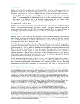 64
Chapitre 2-10
Tandis qu’ils avaient terminé leur prière, la Parole de Dieu vint et les conforta concernant leur
père Adam. Après cela, ils offrirent leurs présents pour leur père et pour eux-mêmes. Quand ils
eurent fait leur offrande, la Parole de Dieu vint vers Seth, le plus âgé d’entre eux, et lui disant :
— O Seth, Seth, Seth ! [trois fois], comme J’étais avec ton père, ainsi Je serais aussi avec toi
jusqu’à l’accomplissement de la promesse que Je lui ai faite, disant à ton père, ‘J’enverrai
Ma Parole et te sauverai, toi et ta semence’. Mais comme ton père Adam, garde
l’instruction qu’il t’a donnée et sépare ta semence de celle de Caïn ton frère.
Et Dieu retira Sa Parole de Seth.
Et Seth, Ève et leurs enfants descendirent de la montagne vers la Caverne des trésors. Adam
était le 1er
dont l’âme mourut dans la terre d’Éden, dans la Caverne des trésors, car personne ne
mourut avant lui excepté son fils Abel qui mourut assassiné. Tous les enfants d’Adam se
levèrent pour pleurer leur père Adam et faire des offrandes pour lui pendant 140 jours.
Chapitre 2-11
Après la mort d’Adam et de Ève, Seth sépara ses enfants et ses petits-enfants des enfants de
Caïn. Caïn et sa semence descendirent et habitèrent vers l’ouest, en-deçà du lieu où il avait tué
son frère Abel. Mais Seth et ses enfants habitèrent vers le nord, sur la montagne de la Caverne
des trésors, afin d’être près d’Adam leur père.
sEtH l’ainé, grand et bon, d’une âme fine et d’un esprit fort, se tenait en tête de son peuple et
les gardait dans l’innocence, la pénitence et la douceur, ne permit à aucun d’eux de descendre
vers les enfants de Caïn. En raison de la pureté de leur personne, ils furent appelés Enfants de
Dieu et ils étaient avec Dieu à la place des armées des anges qui étaient tombés ; ils
continuèrent les louanges auprès de Dieu en chantant des psaumes dans leur caverne, la
Caverne des trésors.73
Seth se tenait ainsi devant le corps d’Adam son père et d’Ève sa mère,
priant nuit et jour, et demandait clémence envers lui et ses enfants, et quand alors il aurait
quelque difficulté avec un enfant, Il lui porterait conseil.
Seth et ses enfants n’aimaient pas le travail terrestre, mais s’adonnaient aux choses célestes ;
car ils n’avaient pas d’autres pensées que des louanges pour Dieu, glorifications et psaumes.
Voilà pourquoi ils entendaient à tout moment, de l’intérieur du Jardin, les voix des anges
louangeant et glorifiant Dieu, ou quand ils étaient envoyés [par Dieu] en mission, ou qu’ils
la semence dans la terre et ramasser la récolte ? Qui viendra en aide à l’orphelin et la veuve, habillera le nu et libèrera le captif ? La
délivrance dit à Adam : Viens, viens et mets ce vêtement de lumière, viens où le soleil ne se couche jamais ; ceins-toi d’eau dans laquelle
il n’y a pas de mal et assis-toi sur le trône préparé pour toi par la vie éternelle. Mais Père, dit Adam, si je vais avec toi, qui va prendre
soin de mon corps, le réveiller de sa couche et lui donner de la nourriture à manger ou l’abriter de la tempête, ou empêcher les bêtes de
champ de le dévorer, ou les oiseaux de l’air de se faire une nichée dans la chevelure de ma tête. Cf Code du Nazaréen p.240
73
Gabriel dit : Tu es vicaire et l’exécuteur testamentaire de ton père, c’est à toi à remplir les fonctions d’officiant. Et Seth récita sur
Adam, paix sur lui, 30 tecbirs. Ève vécut encore un an après Adam, puis elle mourut. Seth enterra Adam et Ève au même endroit. On dit
qu’à l’époque du déluge, Noah, paix sur lui, prit leurs ossements et les plaça dans l’arche. Lorsque le déluge fut passé, Noah, paix sur lui,
sortit de l’arche et mit ces ossements dans un tombeau à Jérusalem. Lorsque Seth fut monté sur le trône et qu’il fut devenu le plus grand
de tous les enfants d’Adam, il fit tous les ans le pèlerinage, rendit le monde florissant et agit avec justice et équité. À l’âge de 350 ans, il
eut un fils qu’il appela Énos et le nomma son exécuteur testamentaire. Lorsque Seth, paix sur lui, mourut, Énos le mit au tombeau auprès
d’Adam et d’Ève. Seth était âgé de 912 ans lorsqu’il mourut. Énos devint le successeur de son père et il eut un fils extrêmement
savant qu’il nomma Caïnan (Kenan). Cf Tabari p.87Après la mort d’Adam, la famille de Seth se sépara de la famille de Caïn le
maudit. Seth prit avec lui Énos son premier-né, Kenan fils d’Énos et Mahalaleel fils de Kenan avec leurs femmes et enfants et il les
conduit en haut de la montagne où il avait déposé Adam. Caïn et tous ses enfants habitèrent dans la vallée où il avait tué Abel. Cf
Eutychii p.20 ; Caverne des Trésors (Revue de l’orient chrétien) p.226Cela est arrivé après que les enfants des hommes se
multiplièrent et que leur naquirent dans ces jours de gracieuses et belles filles ; et lorsque les anges, les fils du ciel, les aperçurent, ils
devinrent amoureux d’elles, se dirent l’un à l’autre : Venez, allons nous choisir des femmes parmi la progéniture des humains et allons
nous obtenir des enfants. Alors leur chef Samyaza leur dit : Je crains que vous ne serez pas embarrassés à la réalisation de ce projet
mais que seul moi souffrirais pour un crime si grave.* Mais ils lui répondirent et dirent : Nous jurons tous et nous lions nous-mêmes par
des exécrations mutuelles que nous ne changerons pas notre intention mais exécuterons notre engagement prévu.** Alors tous jurèrent
ensemble et tous se lièrent eux-mêmes par des exécrations mutuelles. Leur nombre total était de 200 qui descendirent sur Ardis qui est le
sommet du mont Armon (Hermon). Depuis cette montagne est appelée Armon, car là ils jurèrent et se lièrent d’eux-mêmes de mutuelles
exécrations. Voici les noms de leurs chefs : Samyaza leur chef, Urakaba, Rameel, Akibeel, Tamiel, Ramuel, Danel, Azkeel, Saraknyal,
Asael, Armers, Batraal, Anane, Zavebe, Samsaveel, Ertael, Turel, Yomyael, Arazyal. Cf Henoc c.7. Nota : *Il ne les empêchera pas d’agir mais que lui
seul en portera la responsabilité. **Ils se jurent qu’ils seront tenus tous autant responsables.
 