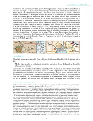 65
montent au ciel. Car en raison de la pureté de leur personne, Seth et ses enfants entendaient et
voyaient ces anges. Le Jardin n’était alors éloigné d’environ 15 cubes célestes seulement au-
dessus d’eux. Un cube céleste correspond à 3 cubes du bras, ainsi en tout 45 cubes.74
Seth et ses
enfants habitaient sur la montagne, en-deçà du Jardin, ils ne semaient pas, ni moissonnaient,
ils ne produisaient pas de nourriture pour le corps, pas même du blé, mais seulement des
offrandes. Ils se nourrissaient de fruit et des arbres au parfum sucré [qui poussaient] sur la
montagne où ils habitaient.75
Seth jeûnait souvent tous les 40 jours comme le faisaient aussi ses
enfants ainés. Car la famille de Seth sentait l’odeur des arbres du Jardin lorsque le vent soufflait
[dans cette direction]. Ils étaient heureux, innocents, sans frayeur, il n’y avait pas de jalousie,
ni action démoniaque, ni haine parmi eux. Il n’y avait pas de passion bestiale, aucun mot
ignoble ou malédiction ne sortait de leur bouche, ni conseil démoniaque ou fraude. Les
humains de ce temps ne juraient jamais que dans de pénibles circonstances, et lorsque les
hommes devaient jurer, ils juraient par le sang d’Abel le juste. Ils pressaient leurs enfants et
leurs femmes chaque jour dans la caverne à jeûner et prier, et vénérer le Plus-haut Dieu. Ils se
bénissaient par le corps de leur père Adam et s’oignaient par lui. Et ils agirent ainsi jusqu’à ce
que la fin de Seth approche.
Chapitre 2-12
Alors Seth le juste appela son fils Énos et Kenan fils d’Énos et Mahalaleel fils de Kenan, et leur
dit :
— Ma fin étant proche, je souhaiterais construire un toit au-dessus de l’autel sur lequel les
offrandes sont offertes.
Ils suivirent son conseil et sortirent tous ensemble, vieux et jeunes, et travaillèrent fortement à
cela, et ils construisirent un beau toit au-dessus de l’autel. La pensée de Seth, ainsi faisant, était
qu’une bénédiction vienne sur ses enfants, sur la montagne, et qu’il puisse présenter pour eux
une offrande avant sa mort. Quand la construction du toit fut complète, il leur demanda de
faire des offrandes ; ils s’y affairèrent diligemment et les apportèrent à Seth leur père, qui les
prit et les présenta sur l’autel. Puis ils prièrent Dieu d’accepter leurs offrandes, d’avoir
74
Cube ou coudée : ancienne unité de mesure linéaire, à l'origine égale à la longueur de l'avant-bras, allant du coude jusqu’à l’extrémité
de la main (majeur), soit 17 à 22 pouces (en moyenne 50 cm). Cf Answers.com
75
Ils appelaient auparavant la terre de Gilead [Galaad], la terre des rephaim (géants), car c’était la terre des rephaim, où ils étaient nés,
des géants dont la hauteur était de 7 à 10 coudées (3.5m à 5m), et leur habitation était de la terre des enfants d’Ammon au mont Hermon
et les assises de leur royaume étaient Karnaim, Ashtaroth, Edrei, Misur et Beon. Cf Jub. c.29Hermon : Le pays de Galilée est divisé en
haute et basse. Ce fut jadis le partage des tribus d’Asher et de Nephtali, comprenant les villes d’Émath, Cedes, Nephtalim. Capharnaum et
Cephet. La basse comprenait autrefois les tribus d’Issachar et de Zabulon et les villes de Nazareth, Naim, Salem, Bethulie, Tiberiade,
Cana de Galilét, Sephoris, Bethsaïde, Bethsan, Jezrahel, et les montagnes de Gelboé, Hermon et Tabor. Le mont Hermon est joint au
mont Seir et entoure toute la Trachonitide [Al-Lejâh] et allant jusqu’à Damas, s’assemble avec le Liban entre Velenas et Damas. L’on
voit au-delà du Jourdain plusieurs montagnes comme celle de Seir, d’Hermon, du Liban et Galaad, qui sont toutes une seule montagne
continue qui reçoit en divers lieux divers noms. Le mont Hermon est nommé Alfademus par Prolemée, et Trachon par Strabon. Mais il y
a le petit Hermon qui n’est éloigné que de 2 lieues de Nazareth, au nord duquel la ville de Naim en Galilée est assise, où Christ ressuscita
le fils unique de la veuve. Il y a encore la petite colline Hermonim qui est comme une branche de l’Hermon près de laquelle était la ville
d’Endor. La ville de Damas est assise en une belle campagne, au nord de la Terre sainte, à 6 journées de Jérusalem, presque au pied du
mont Liban, nommé Hermon en cet endroit, qui n’en est éloignée que de 2 miles. Elle n’a véritablement aucune rivière navigable, mais a
2 ruisseaux qui viennent du mont Hermon et sont fort rapides. Le mont Galaad, appelé Hippos par Ptolemée, semble être le chef de tous à
cause de sa hauteur. Le mont Seir, Schir en hébreu, ou Sanir, est assis au côté est du pays de Hus et joint au mont Hermon du côté nord,
et à Galaad au midi et est éloigné des villes de Capharnaum et Chorozaim en quelques endroits de 6 lieues, en d’autres de 4, du côté est
nord-est. Il y a un autre mont Seir [Judée sud] près du désert de Pharan qui fut habité par Ésaü et ses successeurs. Quelques uns disent
qu’Esau se tint aux 2 monts de Seir et donna même nom à tous deux. Cf Le Monde ou descript. de ses 4 parties p.110, vol.2, Avity 1643
 
