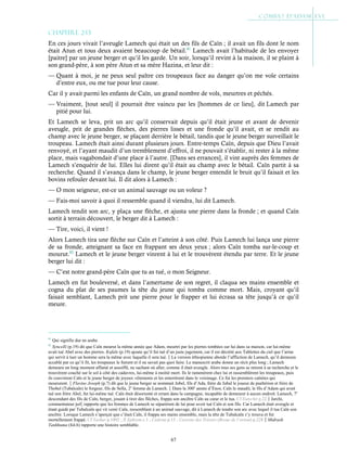 67
Chapitre 2-13
En ces jours vivait l’aveugle Lamech qui était un des fils de Caïn ; il avait un fils dont le nom
était Atun et tous deux avaient beaucoup de bétail.81
Lamech avait l’habitude de les envoyer
[paitre] par un jeune berger et qu’il les garde. Un soir, lorsqu’il revint à la maison, il se plaint à
son grand-père, à son père Atun et sa mère Hazina, et leur dit :
— Quant à moi, je ne peux seul paître ces troupeaux face au danger qu’on me vole certains
d’entre eux, ou me tue pour leur cause.
Car il y avait parmi les enfants de Caïn, un grand nombre de vols, meurtres et péchés.
— Vraiment, [tout seul] il pourrait être vaincu par les [hommes de ce lieu], dit Lamech par
pitié pour lui.
Et Lamech se leva, prit un arc qu’il conservait depuis qu’il était jeune et avant de devenir
aveugle, prit de grandes flèches, des pierres lisses et une fronde qu’il avait, et se rendit au
champ avec le jeune berger, se plaçant derrière le bétail, tandis que le jeune berger surveillait le
troupeau. Lamech était ainsi durant plusieurs jours. Entre-temps Caïn, depuis que Dieu l’avait
renvoyé, et l’ayant maudit d’un tremblement d’effroi, il ne pouvait s’établir, ni rester à la même
place, mais vagabondait d’une place à l’autre. [Dans ses errances], il vint auprès des femmes de
Lamech s’enquérir de lui. Elles lui dirent qu’il était au champ avec le bétail. Caïn partit à sa
recherche. Quand il s’avança dans le champ, le jeune berger entendit le bruit qu’il faisait et les
bovins refouler devant lui. Il dit alors à Lamech :
— O mon seigneur, est-ce un animal sauvage ou un voleur ?
— Fais-moi savoir à quoi il ressemble quand il viendra, lui dit Lamech.
Lamech tendit son arc, y plaça une flèche, et ajusta une pierre dans la fronde ; et quand Caïn
sortit à terrain découvert, le berger dit à Lamech :
— Tire, voici, il vient !
Alors Lamech tira une flèche sur Caïn et l’atteint à son côté. Puis Lamech lui lança une pierre
de sa fronde, atteignant sa face en frappant ses deux yeux ; alors Caïn tomba sur-le-coup et
mourut.82
Lamech et le jeune berger vinrent à lui et le trouvèrent étendu par terre. Et le jeune
berger lui dit :
— C’est notre grand-père Caïn que tu as tué, o mon Seigneur.
Lamech en fut bouleversé, et dans l’amertume de son regret, il claqua ses mains ensemble et
cogna du plat de ses paumes la tête du jeune qui tomba comme mort. Mais, croyant qu’il
faisait semblant, Lamech prit une pierre pour le frapper et lui écrasa sa tête jusqu’à ce qu’il
meure.
81
Qui signifie dur en arabe.
82
Syncelli (p.19) dit que Caïn mourut la même année que Adam, meurtri par les pierres tombées sur lui dans sa maison, car lui-même
avait tué Abel avec des pierres. Kufale (p.19) ajoute qu’il fut tué d’un juste jugement, car il est décrété aux Tablettes du ciel que l’arme
qui servit à tuer un homme sera la même avec laquelle il sera tué.La version éthiopienne aborde l’affliction de Lamech, qu’il demeura
accablé par ce qu’il fit, les troupeaux le fuirent et il ne savait pas quoi faire. Le manuscrit arabe donne un récit plus long ; Lamech
demeura un long moment affamé et assoiffé, ne sachant où aller, comme il était aveugle. Alors tous ses gens se mirent à sa recherche et le
trouvèrent couché sur le sol à côté des cadavres, lui-même à moitié mort. Ils le ramenèrent chez lui et rassemblèrent les troupeaux, puis
ils couvrirent Caïn et le jeune berger de joyeux vêtements et les enterrèrent dans le voisinage. Ce fut les premiers caïnites qui
moururent.Flavius Joseph (p.7) dit que le jeune berger se nommait Jobel, fils d’Ada, frère de Jubal le joueur de psaltérion et frère de
Thobel (Tubalcaïn) le forgeur, fils de Sella, 2e
femme de Lamech.Dans la 300e
année d’Énos, Caïn le maudit, le fils d’Adam qui avait
tué son frère Abel, fut lui-même tué. Caïn était désorienté et errant dans la campagne, incapable de demeurer à aucun endroit. Lamech, 7e
descendant des fils de Caïn, berger, jouant à tirer des flêches, frappa son ancêtre Caïn au cœur et le tua. Cf Eutychii p.22Jarchi,
commentateur juif, rapporte que les femmes de Lamech se séparèrent de lui pour avoir tué Caïn et son fils. Car Lamech était aveugle et
étant guidé par Tubalcaïn qui vit venir Caïn, ressemblant à un animal sauvage, dit à Lamech de tendre son arc avec lequel il tua Caïn son
ancêtre. Lorsque Lamech s’aperçut que c’était Caïn, il frappa ses mains ensemble, mais la tête de Tubalcaïn s’y trouva et fut
mortellement frappé. Cf Yashar p.1092 ; St
Ephrem c.1 ; Cedreni p.15 ; Caverne des Trésors (Revue de l’orient) p.228Midrash
Tankhuma (fol.6) rapporte une histoire semblable.
 