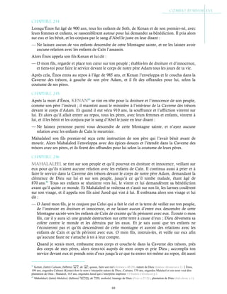 68
Chapitre 2-14
Lorsqu’Énos fut âgé de 900 ans, tous les enfants de Seth, de Kenan et de son premier-né, avec
leurs femmes et enfants, se rassemblèrent autour pour lui demander sa bénédiction. Il pria alors
sur eux et les bénit, et les conjura par le sang d’Abel le juste en leur disant :
— Ne laissez aucun de vos enfants descendre de cette Montagne sainte, et ne les laissez avoir
aucune relation avec les enfants de Caïn l’assassin.
Alors Énos appela son fils Kenan et lui dit :
— O mon fils, regarde et place ton cœur sur ton peuple ; établis-les de droiture et d’innocence,
et tiens-toi pour faire le service devant le corps de notre père Adam tous les jours de ta vie.
Après cela, Énos entra au repos à l’âge de 985 ans, et Kenan l’enveloppa et le coucha dans la
Caverne des trésors, à gauche de son père Adam, et il fit des offrandes pour lui, selon la
coutume de ses pères.
Chapitre 2-15
Après la mort d’Énos, kEnan83
se tint en tête pour la droiture et l’innocence de son peuple,
comme son père l’instruit ; il maintint aussi le ministère à l’intérieur de la Caverne des trésors
devant le corps d’Adam. Et quand il eut vécu 910 ans, la souffrance et l’affliction vinrent sur
lui. Et alors qu’il allait entrer au repos, tous les pères, avec leurs femmes et enfants, vinrent à
lui, et il les bénit et les conjura par le sang d’Abel le juste en leur disant :
— Ne laissez personne parmi vous descendre de cette Montagne sainte, et n’ayez aucune
relation avec les enfants de Caïn le meurtrier.
Mahalaleel son fils premier-né reçu cette instruction de son père qui l’avait bénit avant de
mourir. Alors Mahalaleel l’enveloppa avec des épices douces et l’étendit dans la Caverne des
trésors avec ses pères, et ils firent des offrandes pour lui selon la coutume de leurs pères.
Chapitre 2-16
MaHalalEEl se tint sur son peuple et qu’il pourvut en droiture et innocence, veillant sur
eux pour qu’ils n’aient aucune relation avec les enfants de Caïn. Il continua aussi à prier et à
faire le service dans la Caverne des trésors devant le corps de notre père Adam, demandant la
clémence de Dieu sur lui et sur son peuple, jusqu’à ce qu’il tombe malade, étant âgé de
870 ans.84
Tous ses enfants se réunirent vers lui, le virent et lui demandèrent sa bénédiction
avant qu’il quitte ce monde. Et Mahalaleel se redressa et s’assit sur son lit, les larmes coulèrent
sur son visage, et il appela son fils ainé Jared qui vint à lui. Il embrassa alors son visage et lui
dit :
— O Jared mon fils, je te conjure par Celui qui a fait le ciel et la terre de veiller sur ton peuple,
de l’instruire en droiture et innocence, et ne laisser aucun d’entre eux descendre de cette
Montagne sacrée vers les enfants de Caïn de crainte qu’ils périssent avec eux. Écoute o mon
fils, car il y aura ici une grande destruction sur cette terre à cause d’eux ; Dieu déversera sa
colère contre le monde et les détruira par les eaux. Et je sais aussi que tes enfants ne
t’écouteront pas et qu’ils descendront de cette montagne et auront des relations avec les
enfants de Caïn et qu’ils périront avec eux. O mon fils, instruis-les, et veille sur eux afin
qu’aucune faute ne s’attache à toi à leur compte.
Quand je serais mort, embaume mon corps et couche-le dans la Caverne des trésors, près
des corps de mes pères, alors tiens-toi auprès de mon corps et prie Dieu ; accomplis ton
service devant eux et prends soin d’eux jusqu’à ce que tu entres toi-même au repos, dit aussi
83
Kenan, (latin) Caïnam, (hébreu) , de , qanan, faire son nid (Jérémie c.48:28), nature de Dieu (Isidore chronicon c.1).Énos,
190 ans, engendra Caïnam (Kenan) dont le nom s’interprète nature de Dieu ; Caïnam, 170 ans, engendra Malaleel et son nom veut dire
plantation de Dieu ; Malaleel, 165 ans, engendra Jared qui s’interprète implorer. Cf Isidore Chronicon p.1
84
Mahalaleel, (latin) Malaleel, (hébreu) , de , mahalal, louange de Dieu (Prov. c.27:21), plantation de Dieu (Isid.chron. c.1).
 