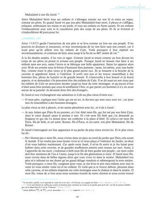 69
Mahalaleel à son fils Jared. 85
Alors Mahalaleel bénit tous ses enfants et s’allongea ensuite sur son lit et entra au repos,
comme ses pères. Et quand Jared vit que son père Mahalaleel était mort, il pleura et s’affligea,
enlaçant, embrassant ses mains et ses pieds, et tous ses enfants en firent autant. Et ses enfants
l’embaumèrent avec soin et le couchèrent près des corps de ses pères. Et ils se levèrent et
s’endeuillèrent 40 jours pour lui.
Chapitre 2-17
Ainsi JaRED garda l’instruction de son père et se leva comme un lion sur son peuple. Il les
pourvut en droiture et innocence, et leur recommanda de ne rien faire sans son conseil, car il
avait peur qu’ils aillent vers les enfants de Caïn. Voilà pourquoi il leur répétait ses
recommandations, et continua de faire ainsi jusqu’à la fin de sa 485e
année de vie.86
À la fin desdits années, il lui vint ce signe. Comme Jared se tenait comme un lion devant les
corps de ses pères en priant et avisant son peuple. Puisque Jared ne laissait rien faire à ses
enfants sans son avis, satan l’envia et se fabriqua une belle apparence. Satan lui apparut alors
avec 30 de ses armées sous la forme d’humains bien portants ; satan, lui-même, avec une barbe
fine, comme étant le plus vieux et le plus grand parmi eux. Ils se tenaient à la bouche de la
caverne et appelèrent Jared, à l’intérieur. Il sortit vers eux et les trouva ressemblant à des
hommes fins, pleins de lumière et de grande beauté. Il s’émerveilla à leur beauté et [à leurs]
aspects, et se demandait s’ils pouvaient être des enfants de Caïn. Il se dit aussi en son cœur que
les enfants de Caïn ne pouvaient monter jusqu’au haut de cette montagne, et qu’aucun d’eux
n’était aussi bien portant que ceux-là semblaient l’être, et que parmi ces hommes il n’y en avait
aucun de sa parenté, ils devaient donc être des étrangers.
Et Jared et eux s’échangèrent une salutation et il dit au plus vieux d’entre eux :
— O mon père, explique-moi l’éclat qui est en toi, et dis-moi qui sont ceux avec toi ; car pour
moi ils ressemblent à des hommes étrangers.
Le plus vieux se mit à pleurer, et les autres pleurèrent avec lui ; et il dit à Jared :
— Je suis Adam que Dieu fit en premier, et c’est Abel mon fils, qui fut tué par son frère Caïn,
dans le cœur duquel satan le poussa à tuer. Et c’est mon fils Seth que j’ai demandé au
Seigneur et qui me l’a donné pour me conforter à la place d’Abel. Et celui-ci est mon fils
Énos, fils de Seth, et cet autre, Kenan, fils d’Énos, et cet autre, ton père Mahalaleel, fils de
Kenan.
Et Jared s’interrogeait sur leur apparence et au parler du plus vieux envers lui. Et le plus vieux
lui dit :
— Ne t’étonne pas o mon fils, nous vivons dans un pays au nord du jardin que Dieu créa avant
le monde. Il ne voulut pas nous laisser vivre ici et nous plaça à l’intérieur du Jardin, en-deçà
d’où vous habitez maintenant. Car après avoir fauté, il m’en fit sortir et je fus laissé pour
habiter dans cette caverne, et de grandes souffrances amères sont venues sur moi. Aussi, à
l’approche de ma mort, j’ordonnai à Seth mon fils de bien guider son peuple ; car mon ordre
doit être maintenu de l’un à l’autre, jusqu’à la fin des générations à venir. O Jared mon fils,
nous vivons dans de belles régions alors que vous vivez ici dans la misère. Mahalaleel ton
père m’a informé en me disant qu’un grand déluge viendrait et submergerait la terre entière.
Voilà pourquoi, o mon fils, craignant pour vous, je me levai et pris mes enfants avec moi et
venir ici vous rendre visite toi et tes enfants. Et voilà que je te trouve debout, pleurant dans
cette caverne, et tes enfants dispersés sur cette montagne sous la chaleur et dans la misère. O
mon fils, venus de si loin nous nous sommes écartés de notre chemin et nous avons trouvé
85
Si ton frère a péché, va et reprends-le, entre lui et toi seul ; s'il t'écoute, tu as gagné ton frère. Cf Ev. Matthieu c.18:15 ; Ev. Luc
c.17:3Un seul témoin ne suffira pas contre un homme pour constater un crime ou un péché quel qu'il soit ; un fait ne pourra s'établir
que sur la déposition de 2 ou de 3 témoins. Cf Deut. c.19:15
86
Jared, (hébreu) , de , yared, descendre (Gen. c.11:5), implorer (Isid. chron. c.1).
 