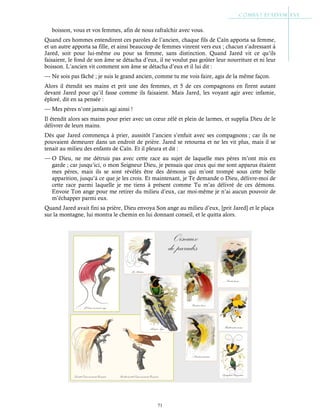 71
boisson, vous et vos femmes, afin de nous rafraîchir avec vous.
Quand ces hommes entendirent ces paroles de l’ancien, chaque fils de Caïn apporta sa femme,
et un autre apporta sa fille, et ainsi beaucoup de femmes vinrent vers eux ; chacun s’adressant à
Jared, soit pour lui-même ou pour sa femme, sans distinction. Quand Jared vit ce qu’ils
faisaient, le fond de son âme se détacha d’eux, il ne voulut pas goûter leur nourriture et ni leur
boisson. L’ancien vit comment son âme se détacha d’eux et il lui dit :
— Ne sois pas fâché ; je suis le grand ancien, comme tu me vois faire, agis de la même façon.
Alors il étendit ses mains et prit une des femmes, et 5 de ces compagnons en firent autant
devant Jared pour qu’il fasse comme ils faisaient. Mais Jared, les voyant agir avec infamie,
éploré, dit en sa pensée :
— Mes pères n’ont jamais agi ainsi !
Il étendit alors ses mains pour prier avec un cœur zélé et plein de larmes, et supplia Dieu de le
délivrer de leurs mains.
Dès que Jared commença à prier, aussitôt l’ancien s’enfuit avec ses compagnons ; car ils ne
pouvaient demeurer dans un endroit de prière. Jared se retourna et ne les vit plus, mais il se
tenait au milieu des enfants de Caïn. Et il pleura et dit :
— O Dieu, ne me détruis pas avec cette race au sujet de laquelle mes pères m’ont mis en
garde ; car jusqu’ici, o mon Seigneur Dieu, je pensais que ceux qui me sont apparus étaient
mes pères, mais ils se sont révélés être des démons qui m’ont trompé sous cette belle
apparition, jusqu’à ce que je les crois. Et maintenant, je Te demande o Dieu, délivre-moi de
cette race parmi laquelle je me tiens à présent comme Tu m’as délivré de ces démons.
Envoie Ton ange pour me retirer du milieu d’eux, car moi-même je n’ai aucun pouvoir de
m’échapper parmi eux.
Quand Jared avait fini sa prière, Dieu envoya Son ange au milieu d’eux, [prit Jared] et le plaça
sur la montagne, lui montra le chemin en lui donnant conseil, et le quitta alors.
 