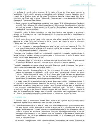 72
Chapitre 2-18
Les enfants de Jared avaient coutume de le visiter d’heure en heure pour recevoir sa
bénédiction et lui demander son avis sur toute chose qu’ils faisaient, et quand il avait un travail
à faire, ils le faisaient pour lui. Et lorsqu’ils entrèrent dans la caverne cette fois, ils ne
trouvèrent pas Jared mais la lampe éteinte et les corps des pères renversés et des voix sortant
d’eux par le Pouvoir de Dieu disaient :
— Satan a trompé notre fils par une apparition pour essayer de le détruire comme il a détruit
notre fils Caïn. Seigneur, Dieu du ciel et de la terre, délivre notre fils de la main de satan qui
a formé une grande et fausse apparition devant lui, dirent-elles en parlant aussi d’autres
choses par le pouvoir de Dieu.
Lorsque les enfants de Jared entendirent ces voix, ils craignirent pour leur père et se mirent à
pleurer, car ils ne savaient pas ce qui lui était arrivé. Ils pleurèrent pour lui ce jour-là jusqu'au
coucher du soleil.
Et Jared, abattu de corps et d’esprit, revint avec une mine affligé, accablé d’avoir été séparé des
corps de ses pères. Et lorsqu’il s’approcha de la caverne, ses enfants le virent et coururent
s’accrocher à son cou en pleurant et disant :
— O père, où étais-tu, et [pourquoi] nous as-tu laissé, ce que tu n’as pas coutume de faire ? O
père, quand tu as disparu, la lampe au-dessus des corps de nos pères s’est éteinte et les corps
ont été jetés autour et des voix en sortirent.
Entendant cela, Jared était désolé, et il entra dans la caverne où il trouva les corps renversés, la
lampe éteinte et les pères eux-mêmes priant pour sa délivrance de la main de satan. Jared
tomba sur les corps, les embrassa, et dit :
— O mes pères, Dieu m’a délivré de la main de satan par votre intercession ! Je vous supplie
de demander à Dieu de me garder et me cacher de lui jusqu’au jour de ma mort.
Toutes les voix cessèrent excepté celle de notre père Adam qui, par le pouvoir de Dieu, parla à
Jared comme on parlerait avec son proche, disant :
— O Jared, mon fils ; fais des offrandes à Dieu pour t’avoir délivré de la main de satan, et
lorsque tu apporteras ces offrandes, qu’il en soit ainsi ; présente-les à l’autel sur lequel
j’offrais. Prends bien garde à satan, car il m’a leurré plus d’une fois avec ses apparitions
pour essayer de me détruire, mais Dieu me délivra de sa main. Instruis ton peuple d’être en
garde contre lui, et ne cesse jamais de présenter des offrandes à Dieu.
Et la voix d’Adam devint aussi silencieuse qu’avant, Jared et ses enfants s’en émerveillèrent. Et
ils couchèrent les corps [comme ils étaient en premier], et Jared et ses enfants se tinrent en
prière cette nuit entière, jusqu’au lever du jour. Jared prit une offrande pour la présenter sur
l’autel, comme Adam l’avait instruit. En marchant vers l’autel, il pria Dieu pour la clémence et
le pardon de son péché par lequel la lampe s’éteignit. Et Dieu apparut à Jared à l’autel et le
bénit, lui et ses enfants, et il accepta leurs offrandes. Il ordonna à Jared de prendre du feu sacré
de l’autel et d’allumer la lampe pour qu’elle répande sa lumière sur le corps d’Adam.
Chapitre 2-19
Et Dieu lui révéla la promesse qu’il avait faite à Adam et lui expliqua les 5500 années en lui
révélant le mystère de Sa venue sur la terre. Et Dieu dit à Jared :
— Quant à la flamme que tu as prise de l’autel pour en allumer la lampe, qu’elle demeure avec
toi pour donner lumière aux corps et qu’elle ne sorte pas de la caverne jusqu’à ce que le
corps d’Adam en sorte. O Jared, prends soin de la flamme pour qu’elle éclaire bien dans la
lampe et ne quitte pas la caverne à moins d’en avoir reçu [l’ordre] par une vision, et non par
une apparition comme tu as vue. Instruis aussi ton peuple de ne pas avoir de relation avec
les enfants de Caïn, de ne pas apprendre leurs manières, car Je suis Dieu qui n’aime pas la
haine, ni les actes illicites.
Dieu donna à Jared plusieurs autres commandements, puis le bénit ; et Il retint Sa Parole de
 