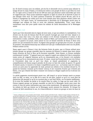 73
lui. Et Jared s’avança avec ses enfants, prit du feu et descendit vers la caverne pour allumer la
lampe devant le corps d’Adam, et il donna les ordres à son peuple de faire ce que Dieu lui avait
dit. Ce signe arriva à Jared en fin de ses 450 ans ainsi que plusieurs autres merveilles que nous
ne rapportons pas. Nous avons seulement rapporté ce signe en raison de sa brièveté et pour ne
pas allonger notre récit. Et Jared continua d’instruire ses enfants encore 80 ans, puis ils se
mirent à transgresser les ordres qu’il leur avait donnés pour faire plusieurs choses contre son
conseil et, l’un après l’autre, ils commencèrent à descendre de la Montagne sacrée pour se
mélanger aux enfants de Caïn et avoir des relations répréhensibles. Voici, nous allons
maintenant vous dire pour quelle raison les enfants de Jared descendirent de la Montagne
sainte.
Chapitre 2-20
Après que Caïn descendit dans la région de terre noire, et que ses enfants s’y multiplièrent, l’un
d’entre eux du nom de Genun était fils de Lamech l’aveugle qui avait tué Caïn. Quant à ce
Genun, satan était venu à lui dans son enfance et fit diverses trompettes et cornes et des
instruments à corde, cymbales, luths, lyres, harpes et flûtes, qu’il jouait en tout temps et à toute
heure ; et quand il en jouait, satan entrait en eux en faisant entendre de beaux et doux sons
parmi eux qui ravissaient les cœurs. Il joignait alors groupe sur groupe pour en jouer, et quand
ils jouaient, cela plaisait beaucoup aux enfants de Caïn qui s’enflammaient entre eux du péché,
brûlant comme un feu.
Satan apprit aussi à Genun à tirer des boissons fortes du grain, que ce Genun utilisait pour
joindre groupe sur groupe ensemble dans les maisons de boisson et mettait dans leurs mains
toutes mixtures de fruit et fleur qu’ils buvaient ensemble. Ainsi faisant, ce Genun multiplia
extrêmement le péché.87
Il agissait aussi avec orgueil et apprit aux enfants de Caïn à commettre
toutes sortes de vulgarité haineuse qu’ils ne connaissaient pas, et les forçant à de multiples
occasions qu’ils ne connaissaient pas avant. Et satan, voyant qu’ils penchaient tous vers Genun
et l’écoutaient dans tout ce qu’il leur disait, se réjouit grandement et augmenta la
compréhension de Genun jusqu’à prendre du fer pour en faire des armes de guerre. Et quand
ils étaient saouls, le meurtre et la haine s’amplifièrent parmi eux : un homme usait de violence
envers un autre pour lui apprendre [le mal], prenant ses enfants et les souillant devant lui. Et
quand les hommes voyaient qu’ils étaient vaincus et [en voyaient] d’autres qui n’étaient pas
battus, ceux qui s’étaient fait battre venaient vers Genun se refugier auprès de lui et devenir ses
complices.
Le péché augmenta excessivement parmi eux, allé jusqu’à ce qu’un homme marie sa propre
sœur ou fille, sa mère, ou la fille de la sœur de son père, jusqu'à ce qu’il n’y avait plus de
distinction [de parenté] et qu’ils ne savaient plus ce qui était illicite, car ils étaient malfaisants.
Et la terre fut souillée du péché et ils mirent Dieu en colère, le Juge qui les avait créés. Et
Genun joignait groupe sur groupe ensemble au pied de la Montagne sacrée pour jouer des
cornes et tous les autres instruments que nous avons mentionnés. Ils agissaient ainsi pour que
les enfants de Seth qui étaient sur la Montagne sacrée puissent les entendre. Et lorsque les
enfants de Seth entendirent le son, ils s’émerveillèrent et vinrent en groupe se tenir du haut de
87
Genun, (celtique) genu/ geneu, bouche, porte d’entrée ; fils de Lamech, petit-fils de Caïn.Quant à l’usage de faire et de boire du vin,
de jouer des instruments et d’attacher des peaux sur les tambours de basque, sur les tambours et autres choses semblables, voici ce que
répondit le prophète, paix sur lui : Tous ces usages sont venus des enfants de Caïn. Caïn avait un grand nombre d’enfants et parmi eux se
trouvait un jeune homme dont le nom était Jubal, lequel aimait la gaieté. Le diable trompa ce jeune homme et lui enseigna toutes ces
choses de sorte que Jubal prit du raisin et en fit du moût auquel il ne toucha pas jusqu’à ce qu’il fut amer. Il l’agita ensuite et le mit dans
une cruche de verre. Il fit des flûtes, des luths, des cymbales et d’autres instruments. Lorsqu’il se fut mis à boire un peu de vin, il
commença à sauter en l’air, à remuer les pieds et à se réjouir. Le diable, que Dieu maudit, revint sous la forme d’un vieillard et lui
enseigna l’art de faire ces choses. Tous les enfants de Caïn regardèrent ce que faisait leur frère, ces actions devinrent agréables, ils les
imitèrent et y prirent plaisir. Ils commencèrent à boire du vin et à jouer des instruments, et tous ces usages se propagèrent. Cf Tabari
p.62Satan avait trouvé le moyen de les pervertir par les enfants de Lamech l’aveugle. En effet à Lamech étaient nés 2 enfants ; l’un
s’appelait Tiyowofil et l’autre Bâtiqen. Ils fabriquaient des cordes, des cithares, des lyres, flûtes, tambourins et toutes sortes d’instruments
de musique. Cf Caverne des Trésors p.229 (Revue de l’orient chrétien)Après 1000 ans, les descendants de Caïn se donnèrent un roi
nommé Samiros (cf Anianus, Bar-Hebraei, Aloros, Tabari et Mkhitʻar, quant aux rois antédiluviens). Michel le syrien dit qu’Anianus
emprunta ce récit au livre d’Henoc dont la copie, autre qu’éthiopienne, est disparue. Cf Bar-Hebraei p.4 ; Mkhithar p.29 ; Chron. Michel
p.23
 