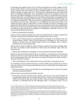 74
la montagne pour regarder en bas vers eux. Ils firent cela pendant une année complète. À la fin
de cette année, Genun vit qu’ils étaient petit à petit conquis par lui, satan entra en lui et lui
montra comment faire des teintures sur divers modèles d’habits et lui fit comprendre quoi
teindre en pourpre et violet et quoi non.88
Et les fils de Caïn fabriquèrent tout cela et brillant de
beaux et somptueux habillements, ils se rassemblèrent au pied de la montagne en éclat, avec
des cornes, des habits magnifiques et des chevaux de courses, en commettant toutes sortes de
bassesse. Néanmoins, sur la Montagne sainte, les enfants de Seth priaient et louangeaient Dieu
à la place des armées [d’anges] qui étaient tombées ; voilà pourquoi Dieu les appela ‘anges’, car
Il les appréciait grandement.89
Mais par la suite ils ne gardèrent plus Son ordre, se détachant de
la promesse qu’Il avait faite à leurs pères ; et ils relâchèrent leur jeûne et leur prière, et le
conseil de Jared leur père et continuaient à se réunir ensemble du haut de la montagne, pour
regarder les enfants de Caïn du matin au soir, sur ce qu’ils faisaient, et leurs beaux vêtements et
leurs parures. Et d’en bas, quand les enfants de Caïn regardaient et voyaient les enfants de Seth
se tenant par troupes en haut de la montagne, ils les appelaient à descendre vers eux, et d’en
haut, les enfants de Seth leur disaient :
— Nous ne connaissons pas le chemin.
Genun le fils de Lamech entendant dire qu’ils ne connaissaient pas le chemin, songea alors
comment il pourrait les faire descendre. Satan lui apparut dans la nuit et lui dit :
— Il n’y a pas de chemin pour eux qui descende de la montagne où ils habitent, mais s’ils
viennent demain, dis-leur, ‘Allez du côté occidental de la montagne, là vous trouverez en
chemin un courant d’eau qui descend jusqu’au pied de la montagne, entre 2 collines ;
descendez par ce chemin jusqu’à nous.
Quand il fit jour, Genun souffla des cornes et frappa les tambours en bas de la montagne selon
son rituel ; les enfants de Seth entendirent et vinrent selon leur habitude d’agir. D’en bas,
Genun leur dit :
— Allez du côté occidental de la montagne, là vous trouverez le chemin pour descendre.
Quand les enfants de Seth entendirent de lui ces paroles, ils retournèrent vers Jared dans la
caverne lui dire tout ce qu’ils avaient entendu. Jared fut affligé en entendant cela, car il savait
qu’ils transgresseraient [son avis]. Après cela, une centaine d’hommes des enfants de Seth se
réunirent ensemble et se dirent :
— Venez et descendons vers les enfants de Caïn voir ce qu’ils font et nous réjouir avec eux.
En entendant cela d’une centaine d’hommes, Jared fut troublé au plus profond de son âme et
son cœur se blessa. Il se leva avec grand zèle pour se tenir au milieu d’eux et les conjura par le
sang d’Abel le juste :
— Ne laissez personne d’entre vous descendre de cette Montagne pure et sacrée où nos pères
nous ont recommandé d’habiter.
Jared vit qu’ils ne recevaient pas ses paroles et leur dit :
— O mes bons innocents et enfants sacrés, sachez qu’une fois que vous serez descendus de
cette Montagne sainte, Dieu ne vous permettra plus d’y revenir. Je vous conjure par le sang
d’Abel et les corps de notre père Adam, de Seth, d’Énos, de Kenan et de Mahalaleel, de
m’écouter ; ne descendez pas de cette Montagne sainte ! les conjura-il encore. Car au
88
Corne : trompe, olifant ou cor. De plus Azazyel apprit aux hommes à fabriquer des épées, des couteaux et des boucliers et des
armures, la fabrication des miroirs et l’art des bracelets et parures, l’utilisation de peinture, l’embellissement des paupières, les pierres de
choix et de valeur et toutes sortes de teintures et ainsi le monde devint altéré. L’impiété augmentait, la fornication s’amplifiait et tous
transgressaient et corrompaient leurs voies. Cf Henoc c.8
89
Les enfants de Seth vivaient sur la montagne dans la pratique de la pureté [innocence] et avaient l’habitude d’entendre les voix des
anges qui n’étaient pas loin et avec qui ils se joignaient pour vénérer et louanger Dieu. Eux et leurs femmes et leurs enfants furent appelés
Enfants de Dieu ; ils ne travaillaient pas, ne semaient ni récoltaient, il n’y avait parmi eux ni envie, injustice ou mensonge et leur serment
se faisait par le sang d’Abel. Ils montaient sur le haut de la Montagne sainte chaque jour pour se prosterner devant Dieu et se bénir par le
corps d’Adam. Cf Eutychii p.20
 