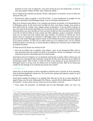 75
moment où vous vous en séparerez, vous serez privés de vie et de miséricorde, et vous ne
serez plus appelé ‘enfants de Dieu’ mais ‘enfants du diable’.90
Ils ne voulurent pas entendre ses paroles. Henoc, déjà grand à ce moment, se leva et dans son
zèle pour Dieu, dit :
— Écoutez-moi, petits et grands, o vous fils de Seth ; si vous transgressez la consigne de nos
pères et descendez cette Montagne sainte, vous ne reviendrez plus jamais ici !
Mais ils se levèrent contre Henoc et ne voulaient pas écouter ses paroles, et ils descendirent de
la Montagne sainte. Et dès qu’ils virent les filles de Caïn, leurs beaux visages, leurs mains et
leurs pieds teints de couleur, leurs visages tatoués d’ornements, le feu du péché s’alluma en
eux. Car satan les fit paraitre très belles vis-à-vis des fils de Seth, comme il fit paraître les fils de
Seth plus beaux aux yeux des filles de Caïn, qu’ainsi les filles de Caïn convoitent les fils de Seth
et les fils de Seth les filles de Caïn comme des bêtes affamées, jusqu’à commettre l’infamie
entre eux. Et après être ainsi tombés dans cette souillure, ils reprirent le chemin par où ils
étaient venus et essayèrent de remonter la Montagne sainte. Ils ne purent pas parce que les
pierres de cette sainte Montagne étaient comme un feu brûlant devant eux, raison pour laquelle
ils ne purent remonter. Et Dieu fut en colère contre eux et se repentit d’eux, car ils s’étaient
déchus de gloire et avaient par ce moyen [perdu] et délaissé leur innocence pour tombés dans
la souillure du péché.
Et Dieu envoya Sa Parole vers Jared et lui dit :
— Ceux de tes enfants que tu appelais ‘mes enfants’, voici, ils ont transgressé Mon ordre et
sont descendus dans une maison de péché et de perdition. Envoie un messager à ceux qui
restent pour qu’ils ne descendent pas et ne soient perdus.
Jared pleura devant le Seigneur et Lui demanda miséricorde et pardon. Mais il désira que son
âme quitte son corps plutôt que d’entendre ces paroles de Dieu sur la descente de ses enfants de
la Montagne sainte. Mais il obéit à l’ordre de Dieu et leur prêcha de ne pas descendre de la
Montagne sainte et ne pas avoir de relation avec les enfants de Caïn. Mais ils ne tinrent pas
compte de son message et ne voulurent pas écouter son conseil.91
Chapitre 2-21
Après cela, un autre groupe se réunit ensemble et partirent pour s’occuper de leurs camarade,
mais ils périrent également comme eux. Et il en fut ainsi, groupe après groupe, jusqu’à ce qu’il
en reste un peu d’entre eux.
Jared devint malade de douleur et sa maladie était telle que le jour de sa mort approcha. Il
appela Henoc son fils aîné, Methusaleh fils d’Henoc, Lamech fils de Methusaleh et Noah fils
de Lamech92
; et alors venus vers lui, il pria sur eux et les bénit, et leur dit :
— Vous, justes, fils innocents ; ne descendez pas de cette Montagne sainte, car voici, vos
90
Réf St
Ephrem, Sancti Ephraem sermo de magis, incantatoribus et divinis p.396, Lamy.
91
Dans la 1000e
année du monde, 400e
année de Jared et la 770e
de Seth, 200 de ses enfants appelés vigiles s’égarèrent et descendirent de
la montagne et se prirent des femmes qui leur portèrent des géants, comme disent les Écritures. Comme beaucoup en doutent, je vous
apporterai les preuves dans les livres de Henoc, de Moïse et de Pierre le chef des apôtres (voir St
Clément, disciple de St
Pierre, the Book
of the Rolls). Cf Syncelli p.20Le père couchait avec la fille, le fils avec la mère et la sœur. Ils descendaient de la Montagne sainte
groupe après groupe. Et lorsque ceux qui étaient descendus vers les filles de Caïn voulurent remonter la Montagne sainte, les pierres de la
montagne devinrent de feu et ils ne purent monter par aucun moyen. Cf Eutychii p.25Dans la 400e
année de Jared, il arriva que les
vigiles descendirent de la Montagne sainte et se mêlèrent avec les filles de Caïn qui leur portèrent des géants qui étaient grands de taille,
monstrueux à voir et s’adonnant à toutes malveillances. Cf Henoc c.10Certains avaient le visage dans le ventre, rampant comme des
serpents mais avec des pieds et des mains, et voulaient combattre les enfants de Seth qui vivaient encore en haut de la montagne. Cf
Cedreni p.19Les sans-lois augmentèrent sur la terre et toute chair corrompit sa voie, hommes, bétail, bêtes et oiseaux pareillement ;
tous corrompirent leurs voies et leurs règles et ils commencèrent à se dévorer entre eux. Et les sans-lois augmentèrent sur la terre et toute
imagination des pensées des hommes [était] sans cesse au mal. Noah trouva grâce devant les yeux du Seigneur, mais contre les anges
qu’Il avait envoyés sur la terre Il était extrêmement en colère et Il donna ordre de leur soustraire toute autorité et nous instruit de les
attacher dans les abîmes de la terre ; et voici, ils sont attachés en plein centre et sont [gardés] séparés. Et un commandement sortit devant
Sa face contre leurs fils pour qu’ils soient frappés par une épée et soient retirés de sous le ciel. Cf Jub. c.5 ; Kufale c.5
92
Ne pas confondre avec Lamech l’aveugle de la branche de Caïn.
 