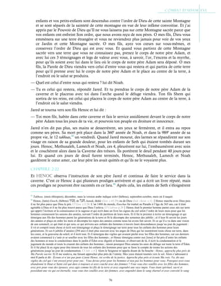76
enfants et vos petits-enfants sont descendus contre l’ordre de Dieu de cette sainte Montagne
et se sont séparés de la sainteté de cette montagne en vue de leur infâme convoitise. Et j’ai
appris par le Pouvoir de Dieu qu’Il ne vous laissera pas sur cette Montagne sacrée parce que
vos enfants ont enfreint Son ordre, que nous avons reçu de nos pères. O mes fils, Dieu vous
emmènera sur une terre étrangère et vous ne reviendrez plus jamais pour voir de vos yeux
ce Jardin et cette Montagne sacrée. O mes fils, ayez vos cœurs sur vous-mêmes, et
conservez l’ordre de Dieu qui est avec vous. Et quand vous partirez de cette Montagne
sacrée vers une terre que vous ne connaissez pas, prenez le corps de notre père Adam, et
avec lui ces 3 témoignages et legs de valeur avec vous, à savoir, l’or, l’encens et la myrrhe,
pour qu’ils soient avec lui dans le lieu où le corps de notre père Adam sera déposé. O mes
fils, la Parole de Dieu viendra vers celui d’entre vous qui restera et qui partira de cette terre
pour qu’il prenne avec lui le corps de notre père Adam et le place au centre de la terre, à
l’endroit où le salut se produira.
— Quel est celui d’entre nous qui restera ? lui dit Noah.
— Tu es celui qui restera, répondit Jared. Et tu prendras le corps de notre père Adam de la
caverne et le placeras avec toi dans l’arche quand le déluge viendra. Ton fils Shem qui
sortira de tes reins, est celui qui placera le corps de notre père Adam au centre de la terre, à
l’endroit où le salut viendra.
Jared se tourna vers son fils Henoc et lui dit :
— Toi mon fils, habite dans cette caverne et fais le service assidûment devant le corps de notre
père Adam tous les jours de ta vie, et pourvois ton peuple en droiture et innocence.
Jared n’en dit pas plus, ses mains se desserrèrent, ses yeux se fermèrent, et il entra au repos
comme ses pères. Sa mort prit place dans la 360e
année de Noah, et dans la 989e
année de sa
propre vie, le 12 takhsas,93
un vendredi. Quand Jared mourut, des larmes se répandirent sur son
visage en raison de sa grande douleur, pour les enfants de Seth qui étaient tombés durant ses
jours. Henoc, Methusaleh, Lamech et Noah, ces 4, pleurèrent sur lui, l’embaumèrent avec soin
et le couchèrent alors dans la Caverne des trésors. Ils portèrent le deuil pendant 40 jours pour
lui. Et quand ces jours de deuil furent terminés, Henoc, Methusaleh, Lamech et Noah
gardèrent le cœur amer, car leur père les avait quittés et qu’ils ne le voyaient plus.
Chapitre 2-22
Et HEnoc observa l’instruction de son père Jared et continua de faire le service dans la
caverne. C’est ce Henoc à qui plusieurs prodiges arrivèrent et qui a écrit un livre réputé, mais
ces prodiges ne pourront être racontés en ce lieu.94
Après cela, les enfants de Seth s’éloignèrent
93
Takhsas, (mois éthiopien), décembre, mais la version arabe indique tishri (hébreu), septembre-octobre, mois où il naquit.
94
Henoc, (latin) Enoch, (hébreu) , de , hanak, dédié (Gen. c.43:29) ou de Dieu (Isid. chron. c.1).Henoc marcha avec Dieu puis
il ne fut plus parce que Dieu le prit. Cf Gen. c.5:24. L’an 1488 du monde, Enochus fut traduit au Paradis à l’âge de 365 ans, car il était
agréable à Dieu et il ne fut plus trouvé parce que Dieu l’enleva. Cf Cedreni p.20Henoc était le premier homme parmi ceux nés sur terre
qui apprit l’écriture et la connaissance et la sagesse et qui écrit dans un livre les signes du ciel selon l’ordre de leurs mois pour que les
hommes connaissent les saisons des années, suivant l’ordre de partition de leurs mois. Et il fut le premier à écrire un témoignage et qui
témoigna aux fils des hommes parmi les générations de la terre et fit le décompte des semaines des jubilés ; et il leur fit savoir les jours
des années et plaça en ordre les mois et décompta les repos des années comme nous lui avons fait savoir. Et ce qu’il a vu dans une vision
de son sommeil, ce qui était et qui sera, ce qui arrivera aux enfants des hommes à travers leurs descendances jusqu’au jour du jugement :
il vit et comprit toute chose et écrit son témoignage et plaça le témoignage sur terre pour tous les enfants des hommes pour leurs
générations. Et ces 6 jubilés d’années (294 ans) il était plus souvent avec les anges de Dieu qui lui montrèrent toute chose sur terre, dans
les cieux, et la gouverne du soleil, et il écrit tout. Et il témoigna des vigiles qui avaient péché avec les filles des hommes, car ces derniers
avaient commencé à s’unir et se souiller avec les filles des hommes ; et Henoc témoigna contre eux [tous] et fut pris d’entre les enfants
des hommes et nous le conduisîmes dans le jardin d’Éden avec dignité et honneur, et observant de là, il écrit la condamnation et le
jugement du monde et toute la cruauté des enfants des hommes ; raison pourquoi Dieu amena les eaux du déluge sur toute la terre d’Éden.
Et il fut placé là en signe pour être témoin de tous les enfants des hommes pour que se fasse le compte de toutes les actions des
générations jusqu’au jour de condamnation. Cf Jub. c.4Alors le Seigneur m’appela disant de Sa bouche : Henoc, approche plus près de
Ma Parole sacrée. Et Il me souleva, me faisant approcher plus près de l’entrée. Mes yeux étaient tournés vers le sol. Alors s’adressant à
moi Il parla et dit : Écoute et n’aie pas peur ô juste Henoc, toi scribe de la justice. Approche plus près et écoute Ma voix. Va, dis aux
vigiles du ciel qui t’ont envoyé prier pour eux : Vous deviez prier pour les hommes et non pas les hommes pour vous. Pourquoi avez-vous
abandonné le Haut et Saint ciel qui dure à toujours et avez couché avec des femmes ? Vous vous êtes souillés avec les filles des hommes,
avez pris pour vous des épouses, avez agis comme les fils de la terre et avez engendré une race impie. Vous étant spirituel, sacré et
possédant une vie qui est éternelle, vous vous êtes souillés avec des femmes, avez engendré dans le sang charnel et avez convoité le sang
 