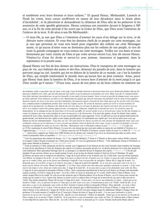 77
et tombèrent avec leurs femmes et leurs enfants.95
Et quand Henoc, Methusaleh, Lamech et
Noah les virent, leurs cœurs souffrirent en raison de leur décadence dans le doute plein
d’incrédulité ; et ils pleurèrent et demandèrent la clémence de Dieu afin de les préserver et les
soustraire de cette ignoble génération. Henoc continua son ministère devant le Seigneur à 385
ans, et à la fin de cette période il fut averti par la Grâce de Dieu, que Dieu avait l’intention de
l’enlever de la terre. Il dit alors à son fils Methusaleh :
— O mon fils, je sais que Dieu a l’intention d’amener les eaux d’un déluge sur la terre, et de
détruire notre création. Et vous êtes les derniers chefs de ce peuple sur cette montagne, car
je sais que personne ne vous sera laissé pour engendrer des enfants sur cette Montagne
sainte, ni qu’aucun d’entre vous ne dominera plus sur les enfants de son peuple, et rien de
toute la grande compagnie ne vous restera sur cette montagne. Veillez sur vos âmes et tenez
fermement par votre crainte de Dieu et par votre service envers Lui, leur dit encore Henoc.
Vénérez-Le d’une foi droite et servez-Le avec justesse, innocence et jugement, dans la
repentance et la pureté aussi.
Quand Henoc eut fini de leur donner ses instructions, Dieu le transporta de cette montagne au
pays de vie, aux habitats des justes et des élus, demeure du paradis de joie, dans la lumière qui
parvient jusqu’au ciel, lumière qui est en dehors de la lumière de ce monde, car c’est la lumière
de Dieu, qui remplit entièrement le monde mais qu’aucun lieu ne peut contenir. Ainsi, parce
que Henoc était dans la lumière de Dieu, il se trouva hors d’atteinte de la mort jusqu’à ce que
Dieu veuille qu’il meure.96
D’eux tous, aucun de nos pères ou de leurs enfants ne restèrent sur
des hommes et fait ce que font ceux de chair et de sang. Ceux-là même meurent et périssent aussi leur ai-je donné des femmes afin qu’ils
puissent cohabiter avec elles, que des fils puissent leur naître et qu’ils puissent se perpétuer sur terre. Mais vous dès le commencement
étiez faits spirituel, possédant une vie qui est éternelle et non sujet à la mort jamais. Aussi n’avais-je pas fait de femmes pour vous parce
qu’étant spirituel votre demeure est dans le ciel. Maintenant les géants qui ont pris naissance du spirituel et de la chair seront appelés
mauvais esprits sur terre et sur terre sera leur habitation. De mauvais esprits sortiront de leur chair parce qu’ils ont été créés d’en haut,
leur commencement et fondement premier leur vient des Vigiles sacrés. Ils seront de mauvais esprits sur terre et seront nommés les
esprits de la méchanceté. La demeure des Esprits du ciel sera dans le ciel mais la demeure des esprits terrestres nés sur terre sera sur
terre. Les sombres esprits des géants oppresseront, corrompront, réduiront, rempliront et nuiront sur terre, ils seront la cause de
lamentation. Ils ne mangeront pas de nourriture et ils seront assoiffés, ils seront cachés et ne se lèveront pas contre les fils des hommes et
contre les femmes qui sont venus pendant les jours de massacre et de destruction. À la mort des géants, où qu’ils étaient, leurs esprits
sortirent de leurs corps, laissant leur chair et ce qui est périssable être sans jugement. Voici, ils périront au jour du grand achèvement du
grand monde, une destruction des vigiles et des impies prendra place. Et maintenant aux vigiles qui t’ont envoyé prier pour ceux qui
étaient au ciel au commencement : Vous étiez au ciel ! De toute façon les choses secrètes ne vous ont pas été manifestées mais vous avez
seulement connu un secret réprouvé et l’avez raconté aux femmes selon la dureté de votre cœur, et par ce mystère les femmes et la race
humaine ont multiplié les maux sur la terre. Dis-leur : Maintenant vous n’obtiendrez jamais la paix ! Cf Henoc c.15Le Qu’ran
(s.19:56), mentionne le nom d’Idris (Henoc). Ce nom lui a été donné par des écrivains arabes en raison de son habilité à l’écriture et à
l’apprentissage. Cf Smegma orientale p.239Henoc reçut du ciel 30 feuilles d’écritures, comme Adam en reçut 31 et Seth 29. Cf Masudi
p.73. Quatremère rapporte qu’Adam écrit 1000 feuilles sur les plantes qui viennent d’un sol et ne réussissent pas dans un autre, leurs
vertus et propriétés utiles ou nuisibles. Cf Mélanges d'hist.& philologie orientale p.152
95
Voici les générations des enfants de Kenan : Le 1er
né s’appelle Malaleel, 2e
Enan et 3e
Mared, et leurs sœurs Ada et Stella. Lamech
(l’aveugle) s’allia à Kenan en prenant ses 2 filles pour femme. Et voici les générations d’Henoc : 3 fils, Mathusala, Elisua et Elimélech, et
leurs sœurs Melcha et Noahma. Cf Yashar pp.1091-1093
96
Toute la sainteté et l’élite chantaient devant lui comme sous l’apparence d’une flamme de feu, leurs bouches étant remplies de louanges
et leurs lèvres glorifiaient le Nom du Seigneur des esprits et la Justice incessante devant Lui. Je désirai demeurer là et mon âme languit de
cette habitation. Mon antécédent héritage était là, ce pourquoi j’ai subsisté devant le Seigneur des esprits. Cf Henoc c.39On dit que
pendant 10 ans environ, Henoc ne se coucha jamais la nuit, et qu’au lieu de dormir il priait et lisait les livres d’Abraham. Or après
qu’Henoc eut passé tout ce temps-là en adoration, l’ange de la mort désira se lier d’amitié avec lui. Il alla donc sous une forme humaine
vers Henoc, se montra à lui et dit : Je suis l’ange de la mort, je désire me lier d’amitié avec toi. Il faut, à cause du culte extraordinaire
que tu as rendu à Dieu, que tu me fasses une demande à laquelle il me soit possible de satisfaire. Henoc dit à l’ange de la mort : La
demande que j’ai à te faire est que tu m’enlèves mon âme. L’ange de la mort lui répondit : Je ne suis pas venu pour cela et ta vie n’a
point encore atteint son terme. Henoc lui répondit : C’est bien, mais enlève-moi mon âme pour quelques moments et ensuite, s’il me reste
encore du temps à vivre, Dieu me rendra mon âme. L’ange de la mort dit : Je ne puis faire ce que tu me demandes sans ordre de Dieu.
L’ange de la mort présenta la demande d’Henoc à Dieu ; Dieu connaissant parfaitement le but qu’avait Henoc en faisant cette demande,
exauça sa prière, et Il dit à l’ange de la mort : Accorde à Mon serviteur la demande qu’il t’a faite. Izraïl enleva l’âme d’Henoc, et au
même instant Dieu la lui rendit. Or cela est un des miracles que le Miséricordieux fit en faveur d’Henoc, car Il le laissa jouir ensuite du
temps qui lui restait à vivre. Après cela, Henoc se remit à servir et adorer Dieu et l’ange de la mort devint son ami et alla souvent le
visiter. Des années passèrent, Henoc dit un jour à l’ange de la mort : O mon ami, j’ai encore une demande à te faire ; il faut que tu me
montres l’Enfer, car j’ai éprouvé la mort et l’âme que j’ai doit rester avec moi, et maintenant je puis voir l’Enfer. Izraïl lui dit : Je ne
puis faire ce que tu me demandes sans ordre de Dieu. Ensuite il exposa à Dieu la demande d’Henoc. Dieu répondit : Accorde à Mon
serviteur la demande qu’il t’a faite. Cela est encore un des miracles que le Miséricordieux fit en faveur d’Henoc. L’ange de la mort
enleva Henoc et lui montra les 7 étages de l’Enfer, un à un, et il lui fit voir pour chaque étage les châtiments infligés à chaque classe de
pécheurs. Il le remit ensuite à l’endroit d’où il l’avait pris. Henoc dit alors à l’ange de la mort : J’ai une autre demande à te faire ;
pourrais-tu encore me l’accorder ? Izraïl lui dit : Quelle est cette demande ? Henoc lui répondit : Il faut que tu me montres le Paradis de
Dieu comme tu m’as montré l’Enfer. Izraïl lui : Je ne puis faire ce que tu demandes sans ordre de Dieu. Il s’adressa donc à Dieu comme
il avait déjà fait les autres fois. Dieu lui dit : Accorde à Mon serviteur la demande qu’il t’a faite. Ensuite Izraïl porta Henoc dans le
 