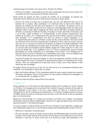 81
créatures jusqu’à n’en laisser voir aucun d’eux. Et Dieu dit à Noah :
— Veille sur tes enfants ; commande-leur et leur fasse comprendre de ne pas avoir contact avec
les enfants de Caïn à moins qu’ils ne finissent comme eux.
Noah écouta les paroles de Dieu et garda ses enfants sur la montagne, les laissant pas
descendre vers les enfants de Caïn. Et Dieu parla de nouveau à Noah, disant :
— Fais-toi une arche d’un bois qui ne pourrira pas, qui sera une délivrance pour toi et les
hommes de ta maison. Mais commence à la construire dans la basse terre d’Éden en
présence des enfants de Caïn afin qu’ils puissent t’y voir travailler ; ils périront s’ils ne se
repentent pas et le blâme restera sur eux. Coupe sur cette Montagne sainte les arbres avec
lesquels tu feras l’arche. Que la longueur de l’arche soit de 300 cubes, la largeur d’icelle de
50 cubes, et la hauteur d’icelle de 30 cubes. Et lorsque tu l’auras ainsi faite et terminée, qu’il
y ait en elle 1 porte au-dessus et 3 compartiments, et pour chaque compartiment, une
hauteur de 10 cubes : le 1e
compartiment sera pour les lions et bêtes, animaux et autruches,
tous ensemble ; le 2e
compartiment sera pour les oiseaux et choses rampantes ; et le
3e
compartiment sera pour toi, ta femme, et pour tes fils, et leurs femmes. Fais dans l’arche
des réservoirs d’eau avec des ouvertures pour en prélever et boire, pour toi et pour ceux qui
sont avec toi ; tu couvriras ces réservoirs de plomb, au dedans et au dehors également. Fais
dans l’arche des entrepôts pour le grain, pour la nourriture, pour toi et ceux qui sont avec
toi. Fais-toi aussi une trompette de bois d’ébène, longue de 3 cubes, large de 1½ cube, avec
un bec du même bois : tu en souffleras 3 fois ; la 1e
fois en matinée pour que les ouvriers
[travaillant] sur l’arche l’entendent et se rassemblent à leur travail ; tu en souffleras une 2e
fois pour que les ouvriers l’entendent et se rassemblent à leur repas ; et tu en souffleras une
3e
fois en soirée afin que les ouvriers aillent se reposer de leur travail.
Va parmi le peuple leur dire qu’un déluge va venir et les engloutira, dit Dieu à Noah, et fais
l’arche devant leurs yeux. Et lorsqu’ils te questionneront quant à la fabrication de l’arche,
dis-leur, ‘Dieu m’a commandé de la faire pour qu’on y entre, moi et mes enfants, et être
sauvés des eaux du déluge’.
Et lorsque Noah vint parmi eux et leur dit, ils rirent de lui et se commettant seulement dans
l’adultère en se réjouissant d’autant plus, en disant :
— Quel vieil homme délirant ! D’où viendraient jamais les eaux, jusqu’au dessus des sommets
des hautes montagnes ? Nous n’avons jamais vu l’eau monter au-dessus des montagnes, et
ce vieil homme dit, ‘un déluge va venir’ !
Et Noah fit toutes ses tâches comme Dieu le lui avait dit.
Chapitre 3-3
Noah engendra ses 3 fils durant les 100 premières années qu’il travaillait sur l’arche. Durant
ces 100 ans, il ne mangea pas de nourriture d’où s’écoule le sang, les souliers de ses pieds ne
furent déformés ni par l’usure, ni les vers. Aussi durant ces 100 ans, il n’enleva pas ses
vêtements de lui, ils ne s’usèrent pas le moindrement ; il n’eut pas à changer le bâton à sa main,
le chiffon autour de sa tête ne devint pas vieux non plus, et les cheveux de sa tête ne poussèrent
pas, ni ne raccourcirent.
Quant aux 3 fils de Noah, le 1er
d’entre eux est Shem, le 2e
Ham et le 3e
Japhet ; ils marièrent
des femmes d’entre les filles de Methusaleh, comme les 72 sages interprètes nous l’ont raconté,
ainsi écrit dans le 1er
livre [sacré] des grecs.
La vie de Lamech, le père de Noah, fut de 553 ans, et lorsque la mort approcha, il appela son
père Methusaleh auprès de lui et son fils Noah et pleura devant Methusaleh son père et lui dit :
— Bénis-moi o mon père, et fais-moi partir.
— De tous nos pères, aucun ne mourut avant son père, dit Methusaleh après avoir béni son fils
Lamech, mais le père [meurt] avant son fils, de cette façon c’est son fils qui le met en terre.
Pourtant, o mon fils, tu meurs avant moi et je boirais [la coupe de] l’amertume à ton
 