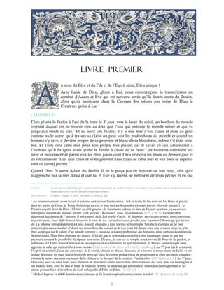 1
LIVRE PREMIER
u nom du Père et du Fils et de l’Esprit saint, Dieu unique !
Avec l’aide de Dieu, gloire à Lui, nous commençons la transcription du
combat d’Adam et Ève qui est survenu après qu’ils furent sortis du Jardin,
alors qu’ils habitaient dans la Caverne des trésors par ordre de Dieu le
Créateur, gloire à Lui !
Chapitre 1-1
Dieu planta le Jardin à l’est de la terre le 3e
jour, vers le lever du soleil, en bordure du monde
oriental duquel on ne trouve rien au-delà que l’eau qui entoure le monde entier et qui va
jusqu’aux bords du ciel.1
Et au nord [du Jardin] il y a une mer d’eau claire et pure au goût
comme nulle autre, qu’à travers sa clarté on peut voir les profondeurs du monde et quand un
homme s’y lave, il devient propre de sa propreté et blanc de sa blancheur, même s’il était som-
bre. Et Dieu créa cette mer pour Son propre bon plaisir, car Il savait ce qui adviendrait à
l’humain qu’Il fit après avoir quitté le Jardin à cause de sa faute : les humains naîtraient sur
terre et mourraient et parmi eux les êtres justes dont Dieu relèvera les âmes au dernier jour et
ils retourneront dans leur chair et se baigneront dans l’eau de cette mer et eux tous se repenti-
ront de [leurs] péchés.2
Quand Dieu fit sortir Adam du Jardin, Il ne le plaça pas en bordure de son nord, afin qu’il
n’approche pas la mer d’eau et que lui et Ève s’y lavent, se nettoient de leurs péchés et en ou-
Légende : Les mots entre [crochet] indiqués par le copiste et traducteur représentent une variable de traduction. Ceux indiqués ici en (parenthèse) sont aux fins de précision. La forme
italique signale le titre d’un livre ainsi qu’un mot en langue étrangère.
Abréviations : Cf conférer ; c.chapitre ; v. verset ; vol. volume ; vs. version ; p. page.
1
Au commencement, avant le ciel et la terre, sept choses furent créées : la Loi écrite de feu noir sur feu blanc et placée
dans les mains de Dieu ; le Trône divin érigé au ciel et plus tard au-dessus des têtes des hayoth [êtres de sainteté] ; le
Paradis au côté droit de Dieu ; l’Enfer au côté gauche ; le Sanctuaire céleste en face de Dieu et ayant un joyau sur son
autel gravé du nom du Messie ; et une Voix qui crie : Retournez, vous, fils d’humains ! (Ps. c.90:3). Lorsque Dieu
détermina la création de l’univers, Il prit conseil de la Loi et elle s’écria : O Seigneur, un roi sans armée, sans courtisans,
ni participants, peut difficilement desservir le nom du roi, car nul ne serait proche pour exprimer l’hommage qui lui est
dû. La réponse plut grandement à Dieu. Aussi Il enseigna à tous les rois terrestres par Son divin exemple de ne rien
entreprendre sans consulter d’abord ses conseillers. Le conseil de la Loi avait été donné avec une certaine réserve ; elle
était sceptique sur la valeur d’un monde terrestre à cause de la nature pécheresse des humains, étant certaine du mépris de
Ses préceptes. Mais Dieu dispersa ses doutes. Il lui dit que la repentance avait été créée longtemps avant, et que les
pécheurs auraient la possibilité de réparer leur voies. De plus, le service au temple serait investi du Pouvoir de pardon, et
le Paradis et l’Enfer feraient fonction de récompense et de châtiment. Et que finalement, le Messie serait désigné pour
apporter le salut qui mettrait fin à tous péchés. Cf Legends of the Jews. c.1 (vol.1), GinzbergAu 1er
jour (de la création),
l’Esprit de sainteté, l’une des personnes de la trinité, planait au-dessus des eaux, et à travers le mouvement de Celui-ci sur
la face des eaux, les eaux furent bénies de sorte qu’elles devinrent productrices de progéniture et elles devinrent chaudes ;
et toute la nature des eaux rayonnait de la chaleur et le ferment de la création s’unit à elles. Cf St
Ephrem c.1Au 3e
jour,
Dieu créa pour les eaux leurs lieux distincts de réunion et toutes les rivières et les réunions des eaux dans les montagnes et
sur toute la terre, tous les lacs et toute la rosée de la terre, la semence qui est semée et toutes les choses germant et les
arbres portant fruit et les arbres de forêt et le jardin d’Éden en Éden. Cf Jub. c.2
2
Michæl baptisa 54,6000 damnés dans cette eau et ils furent resplendissants comme le soleil. Cf Mystères du ciel p.18
 