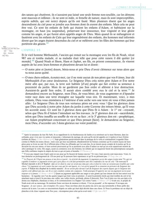 83
des satans qui chutèrent, ils n’auraient pas laissé une seule femme non-souillée, car les démons
sont mauvais et infâmes ; ils ne sont ni mâle, ni femelle de nature, mais ils sont imperceptibles,
esprits subtils, qui ont noirci depuis qu’ils ont fauté. Mais plusieurs disent que les anges
descendirent du ciel pour se joindre aux femmes dont ils eurent des enfants. Mais cela ne peut
être vrai. Ce sont les enfants de Seth qui étaient les enfants d’Adam, et habitaient sur la
montagne, en haut [ou suspendus], préservant leur innocence, leur virginité et leur gloire
comme les anges, et qui furent alors appelés anges de Dieu. Mais quand ils se mélangèrent et
fautèrent avec les enfants de Caïn qui leur engendrèrent des enfants, des hommes mal informés
dirent que les anges étaient descendus du ciel et se mêlèrent avec les filles des hommes qui leur
portèrent des géants.102
Chapitre 3-5
Et le vieil homme Methusaleh, l’ancien qui restait sur la montagne avec les fils de Noah, vécut
987 ans et tomba malade, et sa maladie était telle que pour cette raison il dût quitter [ce
monde].103
Quand Noah et Shem, Ham et Japhet, ses fils, en prirent connaissance, ils vinrent
auprès de lui avec leurs femmes et pleurèrent devant lui et dirent :
— O notre père et [notre] doyen, bénis-nous et prie Dieu d’avoir clémence sur nous alors que
tu nous auras quitté.
— O mes chers enfants, écoutez-moi, car il ne reste aucun de nos pères que vos 8 âmes, leur dit
Methusaleh d’un cœur douloureux. Le Seigneur Dieu créa notre père Adam et Ève notre
mère afin que, par eux, la terre soit habitée [d’un] peuple qui fait croître sa semence à
proximité du jardin. Mais ils ne gardèrent pas Son ordre et allèrent à leur destruction.
Auraient-ils gardé Son ordre, Il aurait alors comblé avec eux le ciel et la terre.104
Je
demanderai encore au Seigneur, mon Dieu, de vous bénir, de vous augmenter et d’épandre
votre race dans une terre étrangère sur laquelle vous irez. Et maintenant, voici, o mes
enfants, Dieu vous emmènera à l’intérieur d’une arche vers une terre où vous n’êtes jamais
allés : Le Seigneur Dieu de tous nos vertueux pères est avec vous ! Que les glorieux dons
que Dieu accorda à notre père Adam du jardin à cette Caverne des trésors bénie, qu’Il vous
les accorde aussi. Ce sont les 3 glorieux dons que Dieu fit à Adam : le 1er
est ―royauté,
selon que Dieu fit d’Adam l’intendant sur Ses travaux ; le 2e
glorieux don est ―sacerdotale,
selon que Dieu insuffla un souffle de vie en sa face ; et le 3e
glorieux don est ―prophétique,
car Adam prophétisait concernant ce que Dieu pensait [faire]. Je demanderai au Seigneur,
mon Dieu, d’accorder ces 3 dons glorieux sur votre postérité.
102
Après la naissance de leur fils Seth, ils se rappelèrent la vie bienheureuse du Jardin et se retirèrent sur le mont Hermon, dans les
solitudes, pour vivre une vie sainte et innocente, s’abstenant du mariage, de sorte qu'ils ont été appelés eiri (vigiles) et bani Elohim
(enfants de Dieu). Cf Bar-Hebraei p.4Sept générations persévérèrent dans la pratique de la vertu et continuèrent à regarder Dieu
comme le Maître de toutes choses ; mais ceux qui leur succédèrent, abandonnèrent les bonnes coutumes qu’ils avaient reçues de leurs
pères pour se livrer au mal. Ils n’offrirent plus à Dieu les offrandes qui Lui sont dus, ils ne tinrent aucun compte de la justice qu’ils se
devaient les uns aux autres, et leurs actions prouvaient qu’ils se portaient avec plus d’ardeur au mal qu’on avait auparavant montré de
zèle à pratiquer la vertu. Des anges, ayant eu commerce avec des femmes, les enfants qui en naquirent furent des présomptueux auxquels
une folle confiance inspira le mépris de tout ce qui est juste et honnête. Cf Flavius c.3
103
N’ai-je pas imparti mon Esprit saint en eux pour qu’ils fassent de bonnes œuvres ? Et voici, leurs œuvres sont mauvaises. Voici, Je
leur donnerai un prolongement de 120 ans pour qu’ils puissent faire repentance et qu’ils ne périssent pas. Cf Targ. Jon. c.6
104
Le Pouvoir de l’Esprit me pousse et me force à partir ; la sévérité du jugement, le jugement secret des anges (voire note 73), qui est
capable d’endurer ce jugement sévère qui a pris place et a été fait permanent sans être confondu à la vue de cela ? De nouveau St
Michæl répondit et dit à St
Raphæl : Qui est ici dont le cœur ne serait pas ému par cela et dont les reins ne seraient pas troublés par cette
chose ? Le jugement est sorti contre eux par ceux qui les ont égarés, et c’est arrivé quand ils se tenaient en présence du Seigneur des
esprits. St
Rakæl dit à Raphæl de la même manière : Ils ne seront plus devant l’œil du Seigneur des esprits depuis que le Seigneur des
esprits a été offensé par eux, car ils se sont conduits comme des seigneurs. Voilà pourquoi Il apporte sur eux un jugement secret pour
toujours et à jamais. Cf Henoc c.66-67Quant au jugement applicable aux anges et aux géants qui leur étaient nés de leur union avec les
humaines – Je regardai vers l’un des quatre (anges) qui était venu en premier ; il saisit la première étoile qui était tombée du ciel et lui
attachant main et pied il la jeta dans une vallée, une vallée étroite, profonde, pleine d’obscurité. Puis l’un d’entre eux tira son épée et la
donna aux éléphants, chameaux et ânes, et ils commencèrent à se frapper l’un contre l’autre. Cf Henoc c.87Avant eux, le peuple de
Noah avait crié au mensonge. Ils traitèrent Notre serviteur de menteur et dirent, ‘C'est un possédé’, et fut repoussé. Il invoqua son
Seigneur : Je suis vaincu ; fais triompher (Ta cause). Nous ouvrîmes alors les portes du ciel à une eau torrentielle et fîmes jaillir des
sources de la terre. Les eaux se rencontrèrent d'après un ordre qui était déjà décrété dans une chose. Et Nous le portâmes sur un objet de
planches et de clous voguant sous Nos yeux ; récompense pour celui qu'on avait renié. Cf Qu’ran s.54:9
 