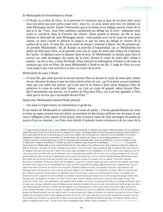 84
Et Methusaleh dit formellement à Noah :
— O Noah, tu es béni de Dieu. Je te préviens et t’annonce que je pars de toi pour [être avec]
tous nos pères qui sont partis avant moi ; mais toi, tu seras laissé seul avec tes enfants sur
cette Montagne sacrée. Garde l’instruction que je te donne et ne néglige aucune chose de ce
que je te dis. Voici, mon Dieu amènera rapidement un déluge sur la terre : embaume mon
corps et couche-le dans la Caverne des trésors. Alors prends ta femme, tes fils et leurs
femmes et descends de cette Montagne sacrée ; mais prends avec toi le corps de notre père
Adam, va dans l’arche et place-le là jusqu’à ce que les eaux du déluge se retirent de la
surface de la terre. O mon fils, sur le point de mourir, ordonne à Shem, ton fils premier-né,
de prendre Melchisédec, fils de Kainan et petit-fils d’Arpachshad, car ce Melchisédec est
prêtre du Plus-haut Dieu, et de prendre avec eux le corps de notre père Adam de l’intérieur
de l’arche ; le déplacer pour le déposer dans la terre. Et Melchisédec se tiendra pour faire le
service sur cette montagne, du centre de la terre, devant le corps de notre père Adam à
jamais ; car de ce lieu, o mon fils Noah, Dieu exercera la rédemption d’Adam et de toute sa
semence qui croit en Dieu, dit aussi Methusaleh à Noah et ses fils. L’ange de Dieu ira avec
vous jusqu’à que vous arriviez à ce lieu, au centre de la terre.
Methusaleh dit aussi à Noah :
— O mon fils, que celui qui fait le service devant Dieu et devant le corps de notre père Adam
ait un vêtement de peau et que ses reins soient ceints de cuir ; qu’il ne porte aucun ornement
mais que son habit soit pauvre, qu’il soit seul et se tienne à prier notre Seigneur Dieu de
préserver le corps de notre père Adam ; car c’est un corps de grande valeur devant Dieu.
Qu’il maintienne son service, lui le prêtre du Plus-haut Dieu, car il est très agréable à Dieu
ainsi que le service qui s’accomplit devant Dieu.105
Après cela, Methusaleh exhorta Noah [disant] :
— Aie ainsi à l’esprit toutes ces instructions et garde-les.
Et les mains de Methusaleh se relâchèrent, il cessa de parler ; il ferma graduellement ses yeux
et entra au repos comme tous ses pères, au moment où des larmes jaillirent sur ses joues et son
cœur s’affligeait à être séparé d’eux [tous], mais surtout à cause de cette montagne du jardin où
aucun d’eux ne resterait ; car Dieu avait décidé d’anéantir toutes créatures et de les rayer de la
105
L’ange de Dieu ira devant vous et vous connaitrez le chemin où marcher et l’endroit où le corps d’Adam sera placé, qui est vraiment le
centre de la terre, là où les 4 coins de la terre se tiennent l’un l’autre. Car lorsque Dieu fit la terre, Son pouvoir partit en avant d’elle et la
terre courut après lui de ses 4 coins ainsi que les vents et les souffles vifs. Et Son pouvoir s’arrêta là et se tint immobile. Là se fera la
rédemption d’Adam et de toute sa postérité. Ce mystère nous a été transmis par Adam à travers chaque génération et voici que je
t’instruis à présent. Et prends garde que ce récit ne soit jamais plus mentionné dans toutes les générations. Lève-toi et prends le corps
d’Adam pour le déposer secrètement à l’endroit que Dieu te montrera jusqu’au jour de la rédemption. Cf St
Ephrem c.3Et quand ils
furent réunis vers Methuselah et qu’ils avaient été béni par lui, il les enlaça et les embrassa avec peine et pleura la chute des enfants de
Seth. Et il leur dit : De toutes les tribus et familles de nos pères, il n’en reste que 8 âmes seulement. Que le Seigneur Dieu vous bénisse !
Le Seigneur Dieu qui créa notre père Adam et Ève vous rendra abondants et vous multipliera, et la terre entière sera rempli par vous. Il
vous sauvera de la terrible colère qu’Il a décrétée contre cette génération rebelle et Il sera avec vous et Il vous protègera. Et le présent
qui fut donné par Dieu à notre père Adam partira avec vous de cette Sainte terre. Et ces 3 mesures de blé béni que Dieu donna à notre
père Adam vous servira de levain qui sera pétri pour votre semence et jusqu’à la semence de vos enfants, c’est-à-dire, Royauté,
Sacerdoce et Prophétie. Écoute-moi Noah, béni du Seigneur ; je pars de ce monde comme mes pères, mais toi et tes enfants seront saufs.
Et tu feras tout ce que je vais te recommander en ce jour, car Dieu va produire un déluge. Quand je mourrais, embaume mon corps et
enterre-moi dans la Caverne des Trésors avec mes pères. Prends ta femme et tes fils, et les femmes de tes fils, et descends de cette
Montagne sainte. Et prends avec toi le corps de notre père Adam et ses 3 offrandes, l’or, la myrrhe et l’encens. Place le corps de notre
père Adam au centre de l’arche et place ces offrandes sur lui. Toi et tes fils occuperez le côté oriental de l’arche, et ta femme et les
femmes de tes fils occuperont le côté occidental. Les femmes ne passeront pas par-dessus vous et vous ne passerez pas par-dessus elles.
Non plus que vous mangerez ou boirez avec elle, et vous n’aurez aucune relation en quoi que ce soit avec elles jusqu’à ce que vous
sortiez de l’arche. Voici, cette génération a provoqué la colère de Dieu et il ne leur sera pas permis d’être au voisinage du Paradis, ni de
Le louer avec les anges. Quand les eaux du déluge auront évacuées la surface de la terre et que vous sortirez de l’arche et que vous ferez
votre habitation dans cette terre, o Noah, béni du Seigneur, ne te sépare pas de l’arche, ni du corps de notre père Adam, mais fais le
service devant Dieu dans l’arche avec pureté et sainteté tous les jours de ta vie. Et ces offrandes seront placées à l’Est. Et instruis ton
premier-né Shem de prendre avec lui, après ta mort, le corps de notre père Adam, de le porter et le déposer au centre de la terre. Et qu’il
établisse là un homme d’entre ses descendants qui fera le service là, car il sera celui qui sera mit à part (nezîrâ) tous les jours de sa vie.
Il ne prendra pas de femme, ne versera pas le sang, ne présentera pas ces offrandes d’animaux sauvages et d’oiseaux à plume, mais il
offrira au Seigneur pain et vin ; car par cela se fera la rédemption pour Adam et toute sa postérité. Cf Book of the Cave of Treasure c.2
 