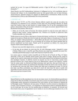 85
surface de la terre. Le repos de Methusaleh survint à l’âge de 967 ans, le 12 magabit, un
dimanche.106
Alors Noah et ses fils l’embaumèrent, pleurant et s’affligeant sur lui, et le couchèrent dans la
Caverne des trésors ; et ils s’endeuillèrent pour lui d’un grand deuil, eux et leurs femmes,
durant 40 jours. Quand le deuil et le chagrin sur Methusaleh se terminèrent, Noah et ses fils
commencèrent à faire ce que Methusaleh leur avait commandé.
Chapitre 3-6
Après sa mort, Noah, ses fils et leurs femmes allèrent auprès des corps de nos pères, les
vénérèrent et se bénirent en eux, pleurant et étant dans une très profonde détresse. Et Noah
avait fini l’arche et pas un seul ouvrier n’y restait dedans. Lui et ses fils continuèrent leurs
prières, demandant à Dieu de leur faire connaitre la voie la plus sécuritaire. Quand Noah et ses
fils finirent leurs prières, Dieu lui dit :
— Allez, toi et tes fils, dans la Caverne des trésors prendre le corps de notre père Adam et
placez-le dans l’arche ; prenez également l’or, l’encens et la myrrhe et placez-les dans
l’arche ensemble avec son corps.
Noah écouta la voix de Dieu et alla dans la Caverne des trésors, ses fils et lui ; ils vénérèrent les
corps de nos pères et Noah prit alors le corps de notre père Adam et le porta par la Force de
Dieu, ne voulant l’aide de personne.107
Alors Shem son fils prit l’or avec lui et Ham porta la
myrrhe et Japhet porta l’encens, et ils les sortirent de la Caverne des trésors pendant que les
larmes ruisselaient sur leurs joues. Tandis qu’ils les portaient au dehors, les corps parmi
lesquels Adam étaient déposé crièrent :
— Devons-nous ainsi être séparés de toi, o notre père Adam ?
— Je me dois de me séparer de vous mes fils, de cette Montagne sainte ! répondit le corps
d’Adam. Mais je sais, o mes fils, que Dieu réunira nos corps tous ensemble une autre fois.
Attendez patiemment jusqu’à ce que notre Sauveur ait pitié de nous.
Les autres corps se mirent à parler ensemble par le Pouvoir de la Parole de Dieu. Et Adam
demanda à Dieu que la flamme divine puisse rester dans la lampe, devant ses fils, jusqu’au
temps où les corps se relèveraient de nouveau. Dieu laissa auprès d’eux la flamme divine pour
leur prodiguer lumière. Il referma ensuite la caverne sur eux et n’en laissa aucune trace
pouvant montrer [où c’était] jusqu’au jour de la Résurrection, quand Il les relèvera, comme
tous les autres corps. Le discours qu’Adam prononça ainsi que cela, alors qu’il était mort, se
produit par l’ordre de Dieu qui montrait Ses merveilles d’entre les morts et les vivants. Suite à
ça, qu’aucun de vous dise que l’âme d’Adam était déjà sous le jugement de satan. Il n’en fut
pas ainsi, car Dieu commanda aux âmes de la mort de venir sous Sa main et parler des
merveilles de Dieu de leurs corps. Puis ils retournaient à leurs places, jusqu’au jour de la sûre
délivrance qui leur revenait à tous.
Chapitre 3-7
Quand Noah et ses fils entendirent ces voix de ces corps morts, ils s’émerveillèrent grandement
et leur foi en Dieu fut fortifiée. Ils sortirent ainsi de la caverne et commencèrent à descendre de
la Montagne sainte, pleurant et se lamentant d’un cœur ardent, car leur existence se séparait de
la Montagne sacrée, l’habitation de leurs pères. Et Noah et ses fils revinrent et cherchèrent la
caverne, mais ne purent la trouver : ils craquèrent en lamentation amère et profonde affliction,
car ils virent que, de ce jour, ils n’en auraient plus ni résidence, ni existence. Ils levèrent une
fois de plus leurs yeux et regardèrent vers le Jardin et vers les arbres [qui étaient] en lui, et ils
106
Magabit (mois éthiopien), (hébreu) adar, mars-avril.
107
L’ange Gabriel apporta le coffre qui renfermait les ossements d’Adam. Cf Masudi p.74
 