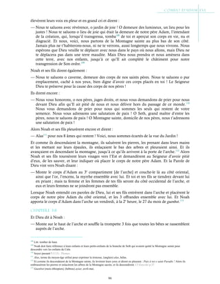 86
élevèrent leurs voix en pleur et en grand cri et dirent :
— Nous te saluons avec révérence, o jardin de joie ! O demeure des lumineux, un lieu pour les
justes ! Nous te saluons o lieu de joie qui était la demeure de notre père Adam, l’intendant
de la création, qui, lorsqu’il transgressa, tomba108
de toi et aperçut son corps en vie, nu et
disgracié. Et nous, voici, nous partons de la Montagne sainte au plus bas de son côté.
Jamais plus ne t’habiterons-nous, ni ne te verrons, aussi longtemps que nous vivrons. Nous
espérons que Dieu veuille te déplacer avec nous dans le pays où nous allons, mais Dieu ne
te déplacera pas dans une terre maudite. Mais Dieu nous prendra et nous amènera dans
cette terre, avec nos enfants, jusqu’à ce qu’Il ait complété le châtiment pour notre
transgression de Son ordre.109
Noah et ses fils dirent également :
— Nous te saluons o caverne, demeure des corps de nos saints pères. Nous te saluons o pur
emplacement, caché à nos yeux, bien digne d’avoir ces corps placés en toi ! Le Seigneur
Dieu te préserve pour la cause des corps de nos pères !
Ils dirent encore :
— Nous vous honorons, o nos pères, juges droits, et nous vous demandons de prier pour nous
devant Dieu afin qu’Il ait pitié de nous et nous délivre hors du passage de ce monde.110
Nous vous demandons de prier pour nous qui sommes les seuls qui restent de votre
semence. Nous vous adressons une salutation de paix ! O Seth, grand maître d’entre les
pères, nous te saluons de paix ! O Montagne sainte, domicile de nos pères, nous t’adressons
une salutation de paix !
Alors Noah et ses fils pleurèrent encore et dirent :
— Alas111
pour nos 8 âmes qui restent ! Voici, nous sommes écartés de la vue du Jardin !
Et comme ils descendaient la montagne, ils saluèrent les pierres, les prenant dans leurs mains
et les mettant sur leurs épaules, ils enlaçaient le bas des arbres et pleuraient ainsi. Et ils
avançaient en descendant la montagne, jusqu’à ce qu’ils arrivent à la porte de l’arche.112
Alors
Noah et ses fils tournèrent leurs visages vers l’Est et demandèrent au Seigneur d’avoir pitié
d’eux, de les sauver, et leur indiquer où placer le corps de notre père Adam. Et la Parole de
Dieu vint vers Noah disant :
— Monte le corps d’Adam au 3e
compartiment [de l’arche] et couche-le là au côté oriental,
ainsi que l’or, l’encens, la myrrhe ensemble avec lui. Et toi et tes fils se tiendrez devant lui
en priant ; mais ta femme et les femmes de tes fils seront du côté occidental de l’arche, et
eux et leurs femmes ne se joindront pas ensemble.
Lorsque Noah entendit ces paroles de Dieu, lui et ses fils entrèrent dans l’arche et placèrent le
corps de notre père Adam du côté oriental, et les 3 offrandes ensemble avec lui. Et Noah
apporta le corps d’Adam dans l’arche un vendredi, à la 2e
heure, le 27 du mois de guenbot.113
Chapitre 3-8
Et Dieu dit à Noah :
— Monte sur le haut de l’arche et souffle la trompette 3 fois que toutes les bêtes se rassemblent
auprès de l’arche.
108
Litt. tomber de haut.
109
Noah doit faire référence à leurs enfants et leurs petits-enfants de la branche de Seth qui avaient quitté la Montagne sainte pour
descendre vers les enfants de Caïn.
110
Soyez passant ! Cf Ev. Thomas.
111
Alas, terme du moyen-âge utilisé pour exprimer la tristesse, (anglais) alas, hélas.
112
Et comme ils descendaient de la Montagne sainte, ils levèrent leurs yeux et dirent en pleurant : Paix à toi o saint Paradis ! Alors ils
embrassèrent les pierres et enlacèrent les arbres de la Montagne sacrée, et ils descendirent. Cf Eutychii p.37
113
Guenbot (mois éthiopien), (hébreu) ayiar, avril-mai.
 