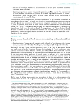 87
— Le son de la trompe atteindra-t-il les extrémités de la terre pour rassembler ensemble
oiseaux et bêtes ? dit Noah.
— Ce n’est pas que le son de cette trompe seule qui sortira, car Mon pouvoir s’ira avec lui pour
se faire entendre des oreilles des oiseaux et des bêtes. Quand tu souffleras ta trompe,
J’ordonnerai à Mon ange de souffler la corne à partir du ciel, et tous ces animaux se
réuniront auprès de toi, lui dit Dieu.
Alors Noah se hâta de souffler dans la trompe comme Dieu lui dit. Et l’ange souffla dans la
corne à partir du ciel, jusqu’à ce que la terre tremble et que toutes les créatures soient secouées
en elle. Quand tous les oiseaux, bêtes, et choses rampantes ensemble, étaient réunis à la
3e
heure, un vendredi, alors toutes les bêtes, lions et autruches, entrèrent dans le compartiment
du bas à la 3è
heure ; à midi vinrent les oiseaux et les choses rampantes dans le compartiment
du milieu, et Noah et ses fils entrèrent dans le 3è
compartiment à la 9è
heure du jour. Quand
Noah et sa femme, ses fils et leurs femmes entrèrent dans le compartiment du haut, il enjoint
les femmes d’habiter du côté occidental, et Noah et ses fils, avec le corps de notre père Adam,
habitèrent du côté oriental.114
Chapitre 3-9
Noah se leva pour demander à Dieu de le sauver des eaux du déluge ; et Dieu s’adressa à Noah
et lui dit :
— De chaque sorte d’oiseaux, prends une paire, mâle et femelle, d’entre les purs, et des impurs
aussi, une paire, mâle et femelle. Mais des purs, prends 6 paires [de plus], mâle et femelle.
Et Noah fit tout cela. Quand ils étaient tous rentrés dans l’arche, Dieu, de Son pouvoir, ferma
sur eux la porte de l’arche. Il ordonna alors aux fenêtres du ciel de s’ouvrir entièrement et de
déverser leurs cascades d’eau. Et ainsi il fut fait, par ordre de Dieu. Et Il commanda à toutes
les fontaines d’éclater violemment, et aux profondeurs de déborder d’eau sur la face du sol. Et
la mer tout autour s’éleva au-dessus du monde entier, et déferlait, et les eaux profondes
montèrent. Et quand les fenêtres du ciel s’ouvrirent entièrement, tous les entrepôts [d’eau] et
les fonds s’ouvrirent, et tous les entrepôts des vents et de tornade, épais brouillard, ombre et
noirceur se répandirent dehors. Le soleil, la lune et les étoiles retinrent leur lumière. C’était un
jour de terreur, tel qui n’a jamais été. Alors la mer tout autour commença à élever ses vagues
en hauteur, comme des montagnes, et recouvrit toute la surface de la terre. Et quand les fils de
Seth, qui étaient tombés dans la malveillance et l’adultère avec les enfants de Caïn, virent cela,
ils comprirent alors que Dieu était courroucé contre eux et que Noah leur avait dit la vérité. Et
ils se mirent tous à courir autour de l’arche, vers Noah, implorant et le suppliant d’ouvrir pour
eux la porte de l’arche ; en autant qu’ils n’avaient pu remonter la Montagne sainte en raison de
ses pierres qui étaient comme du feu, l’arche était hermétique et scellée du Pouvoir de Dieu.
Un ange de Dieu s’assis sur l’arche et était comme un capitaine à Noah et à ses fils, et à tous
ceux à l’intérieur de l’arche.
Et les eaux du déluge augmentaient sur les enfants de Caïn et les submergeaient et ils
commencèrent à couler ; et les paroles de Noah furent accomplies, en ce qu’il leur avait
114
Fais une arche de bois de cèdre. Tu feras l’arche en son côté gauche de 150 cubes, 36 dans sa largeur et 10 cabines au milieu pour y
mettre la provision, 5 dépôts sur la droite, et 5 sur la gauche, et tu les protègeras au-dedans et au-dehors de poix. Va au Phison (fleuve) et
prends de là une pierre précieuse (du perse, juwar, gemme) et met-la dans l’arche pour l’éclairer, et avec la mesure d’un cube tu la
compléteras au-dessus. Et une porte tu placeras sur le côté de l’arche, et avec des habitats, inférieur, second et troisième, tu feras. Et Moi,
voici, J’apporte un déluge d’eau sur la terre pour noyer toute chair qui a l’esprit de vie en elle sous les cieux : n’importe qui sur la terre
sera balayé. Mais J’établis Mon alliance avec toi ; et tu iras dans l’arche, toi et tes fils, et ta femme, et les femmes de tes fils avec toi. Cf
Targ. Jon. c.7Dieu dit à Noah : Place dans l’arche des diamants et des perles pour t’éclairer comme le jour. Cf Babylonian Talmud
p.337Le vieux Noah se tenait sur le côté de l’arche, le bois de construction rangé tout autour de lui. Voici des hommes viennent d’une
superbe ville bâtie à l’antique où on y adore ce qu’on veut, même les poissons. Ces hommes sereins apportent à Noah le calice dans
lequel il y a une espèce de grain de blé plus gros que les nôtres [comme une graine de tournesol] et aussi une petite branche de vigne. Ils
dirent à Noah qu’il y a là un mystère et qu’il doit prendre ce calice avec lui. Il met le grain de blé et la petite branche dans une pomme
jaune qu’il place dans la coupe sans couvercle. Ils enlevèrent de la ville quelque chose de saint qui ne devait pas être détruit et le
donnèrent à Noah. Le calice est fait sur un modèle merveilleux, c’est le calice qui figurait dans une grande parabole [de la réparation du
genre humain dès le commencement] à l’endroit où était le buisson ardent. Cf Passion p.87
 