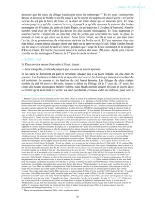 88
annoncé que les eaux du déluge viendraient pour les submerger.115
Et les eaux continuèrent
dessus et dessous de Noah et ses fils jusqu’à qu’ils soient en suspension dans l’arche ; et l’arche
s’éleva du sol par la force de l’eau, et la chair de toute chose qui se mouvait périt. Et l’eau
s’éleva jusqu’à ce qu’elle recouvre la terre, et jusqu’à ce qu’elle recouvre le sommet des hautes
montagnes de 15 cubes, du cube du Saint Esprit, ce qui équivaut à 3 cubes [d’humain]. Ainsi le
nombre total était de 45 cubes [au-dessus les plus hautes montagnes]. Et l’eau augmenta et
souleva l’arche, l’emportant au plus bas côté du jardin que vénéraient les eaux, la pluie, la
tornade et tout ce qui allait sur la terre. Ainsi firent Noah, ses fils et tout ce qui était dans
l’arche, ils se prosternèrent de vénération vis-à-vis du Jardin sacré. Et l’eau retourna dans son
état initial, ayant détruit chaque chose qui était sur la terre et sous le ciel. Mais l’arche flottait
sur les eaux et s’élevait devant les vents ; pendant que l’ange de Dieu conduisait et la dirigeait
d’Est en Ouest. Et l’arche parcourut ainsi à la surface des eaux 150 jours. Après cela, l’arche
s’arrêta sur les montagnes d’Ararat, le 27e
jour du mois de tkarnt.116
Chapitre 3-10
Et Dieu envoya encore Son ordre à Noah, disant :
— Sois tranquille, et attends jusqu’à que les eaux se soient apaisées.
Et les eaux se divisèrent en part et revinrent, chaque eau à sa place initiale, où elle était en
premier. Les fontaines arrêtèrent de se répandre sur la terre, les fonds qui étaient à la surface du
sol arrêtèrent de monter et les fenêtres du ciel furent fermées. Les déluges de pluie étaient
tombés du ciel 40 jours et 40 nuits, depuis le début du Déluge. Et le 1er
jour du 11e
mois, les
cimes des hautes montagnes étaient visibles, mais Noah attendit encore 40 jours et ouvrit alors
la fenêtre qu’il avait faite à l’arche, au côté occidental, et laissa sortir un corbeau, pour voir si
115
Pendant 7 jours, la pluie n’étant pas encore venue, Dieu effraya le monde d’un véhément ouragan, d’obscurcissement du soleil, des
éclairs et des tonnerres, et Il ébranla la terre en secouant ses fondements, et ses habitants en furent terrifiés. Or Dieu voulait par ces
phénomènes d’épouvante, éprouver les hommes et les ramener à Lui. Noah et sa famille et tous les êtres vivants qu’il avait avec lui
étaient entrés dans l’arche se garantir des eaux du déluge et Dieu avait fermé la porte sur eux. Les eaux croissant considérablement, tous
les autres hommes molestés par la pluie, s’attroupèrent au nombre d’environ 700,000 et vinrent auprès de l’arche et crièrent à Noah en
disant : Ouvre-nous afin que nous entrons, pourquoi veux-tu que nous mourions ! Il leur répondit de l’intérieur de l’arche en élevant la
voix : N’est-il pas vrai que vous avez été rebelles à Dieu ? Vous avez même dit qu’Il n’existe pas. C’est en punition de vos crimes qu’Il
vous accable de ce désastre afin de vous exterminer de la face de la terre. N’est-il pas vrai que je vous ai prêché cette chose pendant ces
120 ans passés ? Vous n’avez pas voulu écouter la voix de Dieu et maintenant vous avez souci de conserver votre vie. Et tous répondirent
à Noah : Nous voici, nous revenons à Dieu. De grâce, ouvre-nous afin que nous ne périssions pas. Noah répondit : Vous revenez à Dieu à
l’heure où vous voyez les angoisses qui vous pressent. Que ne vous êtes-vous pas convertis à Lui de bonne volonté pendant les 120 ans de
répit qu’Il vous a donnés. Toutefois, Il détournera son oreille de vos cris et vous ne parviendrez pas à Le fléchir. Et ne pouvant plus
supporter la violence toujours croissante de la pluie, ils se précipitèrent sur l’arche pour en briser la porte et y pénétrer, mais Dieu excita
contre eux les bêtes qui l’entouraient et elles les attaquèrent et en tuèrent un grand nombre, et les autres s’enfuirent de tous côtés en se
dispersant sur toute la face de la terre. Cf Yaschar p.1100Lorsque Notre commandement vint et que le four se mit à bouillonner [d'eau],
Nous avons dit : Charge [dans l'arche] un couple de chaque espèce ainsi que ta famille et ceux qui croient, sauf ceux contre qui le décret
est déjà prononcé. Or, ceux qui avaient cru avec lui étaient peu nombreux. Et il dit : Montez dedans, que sa course et son mouillage
soient au nom d'Allah, certes mon Seigneur est pardonneur et miséricordieux ! Et elle vogua en les emportant au milieu des vagues
comme des montagnes. Et Noé appela son fils qui restait en un lieu écarté (non loin de l'arche) : O mon enfant, monte avec nous et ne
reste pas avec les mécréants. Il répondit : Je vais me réfugier vers un mont qui me protégera de l'eau. Et Noé lui dit : Il n'y a aujourd'hui
aucun protecteur contre l'ordre d'Allah. (Tous périront) sauf celui à qui Il fait miséricorde. Les vagues s'interposèrent entre les deux et le
fils fut alors du nombre des noyés. Et il fut dit : O terre, absorbe ton eau, et toi, ciel, cesse [de pleuvoir]! L'ordre fut exécuté, l'eau baissa
et l'arche s'installa sur le Joudi et il fut dit : Que disparaissent les gens pervers ! Et Noé invoqua son Seigneur et dit : O mon Seigneur,
certes mon fils est de ma famille et Ta promesse est vérité. Tu es le plus juste des juges. Il dit : O Noé, il n'est pas de ta famille car il a
commis un acte infâme. Ne me demande pas ce dont tu n'as aucune connaissance. Je t'exhorte afin que tu ne sois pas au nombre des
ignorants. Alors Noé dit : Seigneur, je cherche Ta protection contre toute demande de ce dont je n'ai aucune connaissance. Et si Tu ne
me pardonnes et ne me fais miséricorde, je serai au nombre des perdants. ; Qu’ran s.11:40Dieu ordonna à Gabriel d’aller vers Noah
pour lui enseigner à construire une arche. Il est dit dans le Qu’ran, ‘Construis une arche en Notre Présence’. Noah construisit l’arche, et
les hommes, ces infidèles, demandèrent en passant près de lui : Que fais-tu ? Noah répondait : Je fais une arche, car Dieu fera périr les
hommes par l’eau. Mais les infidèles se moquèrent de Noah, le tournant en ridicule et lui jetant des pierres. Dieu ordonna au vent de
réunir tous les animaux qui volent auprès de Noah afin qu’il prit un couple de chacun de ces animaux pour les placer dans l’arche.
Lorsque l’âne voulut entrer dans l’arche, Éblis saisit avec sa main la queue de l’âne et le tira en arrière. Enfin Noah dit à l’âne : O maudit,
entre donc. Alors Éblis entra dans l’arche en même temps que l’âne. Lorsque Noah vit Éblis, il lui dit : O maudit, en vertu de quelle
permission es-tu entré dans cette arche ? Éblis lui répondit : O Noah, je suis entré par ton ordre, car j’avais saisi la queue de l’âne et je
l’empêchai d’entrer lorsque tu dis, ‘O maudit, entre donc’; j’entrai dans l’arche, car le maudit, c’est moi. Cf Tabari p.103Tous ceux
qui avaient travaillé à la construction de l'arche, en restant bons et éloignés de l'idolâtrie, entrèrent dans l'arche. Il y avait plus de
100 personnes, ce qui était bien nécessaire à cause des nombreux animaux qu'il fallait nourrir chaque jour et dont on devait nettoyer les
stalles. Il y avait aussi dans l'arche les enfants de Sem, Ham et Japhet, beaucoup de jeunes filles et de jeunes garçons, tous des
descendants de Noah qui étaient bons. Cf Myst. anc. alliance.
116
Tkarnt ou teqemt (mois éthiopien), (hébr.) tishri, octobre-novembre.
 