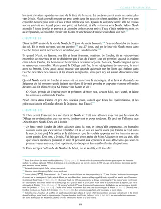 89
les eaux s’étaient apaisées ou non de la face de la terre. Le corbeau partit mais ne revint plus
vers Noah. Noah attendit encore un peu, après que les eaux se soient apaisées, et il envoya une
colombe dehors pour voir si l’eau s’était retirée ou non. Quand la colombe sortit, elle ne trouva
aucun endroit sur lequel poser son pied, ni habitat, et elle retourna vers Noah. Alors Noah
attendit 7 jours de plus et envoya la colombe dehors pour voir si l’eau s’était retirée ou non ; et
au crépuscule, la colombe revint vers Noah et une feuille d’olivier était dans son bec.117
Chapitre 3-11
Dans la 607e
année de la vie de Noah, le 2e
jour du mois bermuda,118
l’eau se dessécha du dessus
du sol. Et le mois suivant, qui est guenbot,119
au 27e
jour, qui est le jour où Noah entra dans
l’arche, Noah sortit de l’arche en ce même jour, un dimanche.120
Et quand Noah, sa femme, ses fils et leurs femmes, sortirent de l’arche, ils se retrouvèrent
ensemble de nouveau et ne se divisèrent pas l’un de l’autre ; car en premier, quand ils étaient
entrés dans l’arche, les hommes et les femmes restaient séparés. Sans ça, Noah craignait qu’ils
se retrouvent ensemble. Mais quand le Déluge prit fin, ils se rejoignirent de nouveau, le mari
avec sa femme. Dieu avait aussi envoyé une grande quiétude sur les lions qui étaient dans
l’arche, les bêtes, les oiseaux et les choses rampantes, afin qu’il n’y ait aucun désaccord entre
eux.
Quand Noah sortit de l’arche et construit un autel sur la montagne, il se leva et demanda au
Seigneur de lui montrer quels étaient sacrifices il devrait prendre et apporter comme offrandes
devant Lui. Et Dieu envoya Sa Parole vers Noah et dit :
— O Noah, prends de l’espèce pure et présente, d’entre eux, devant Moi, sur l’autel, et laisse
les animaux sortirent de l’arche.
Noah entra dans l’arche et prit des oiseaux purs, autant que Dieu lui recommanda, et les
présenta comme offrandes devant le Seigneur, sur l’autel.121
Chapitre 3-12
Et Dieu sentit l’essence des sacrifices de Noah et Il fit une alliance avec lui que les eaux du
Déluge ne reviendraient pas sur terre, dorénavant et pour toujours. Et ceci est l’alliance que
Dieu fit avec Noah. Dieu dit à Noah :
— Je ferai venir l’arche de Mon alliance dans la nue, et lorsqu’elle apparaitra, les humains
sauront alors que c’est un fait véritable. Et si Je suis en colère alors que l’arche se voit dans
la nue, [c’est que] Ma colère et le châtiment que Je voulais apporter sur les humains seront
alors passés. Dès lors, o Noah, J’ai fait que cette arche de Mon Alliance se voit au ciel, afin
que toutes créatures puissent le voir et pensent aux épreuves et aux afflictions qui sont en
premier venus sur eux, et se repentent, et révoquent leurs malveillantes dispositions.
Et Dieu accepta l’offrande de Noah et le bénit, lui et ses fils, et Il leur dit :
117
Prise d’un olivier du mont Meshiha (Messie). Cf Targ. Jon. c.8Noah utilise le corbeau et la colombe pour repérer les étendues
sèches ; le corbeau à plus de 700 km de distance, et la colombe, pour un survol à moins de 700 km, qui est la distance maximale qu’elle
peut parcourir en une journée.
118
Bermuda (mois copte), (hébr.) nisan, mars-avril.
119
Guenbot (mois éthiopien), (hébr.) ayiar, avril-mai.
120
Ararat, (hébr.) , fléau renversé.Le 7e
mois, à savoir illul qui est thut (septembre), le 17e
jour, l’arche s’arrêta sur les montagnes
d’Ararat, sur la montagne el-Djudi, près de Musal, au pays Diarrabiæ, dans un village appelé Korda, aujourd’hui appelé pays Thamanin
et péninsule Bani Omar. Cf Eutychii p.40Lorsque Noah eut 600 ans accomplis, le déluge commença le 27 du mois d’ayiar (avril-mai)
et l’eau séjourna une année entière sur la terre jusqu’au 7e
jour du mois d’ayiar, alors Noah sortit de l’arche et resta à Apamée, qui est la
métropole de Pisidie. Cf Bar-Hebraei p.7L’arche s’arrêta le 17e
jour de nisan sur les montagnes de Qadron, sur une montagne dont le
nom est Qardania. Cf Targ. Jon. c.8L’arche alla s’arrêter au sommet de Lubar, une des montagnes d’Ararat. Cf Jub. c.5Mont Lubar ;
Gorden, Gordyen, ou Ararat de l’Arménie. Cf Le Loyer p.222. Les arméniens appellent cette montagne le mont Masis.
121
Selon le Targ. Jonathan c.8 (p.183), cet autel fut construit par Adam, il y avait offert des sacrifices ainsi que Caïn et Abel et fut abimé
durant le déluge, mais Noah le répara ensuite. Targum Jonathan ben Uzziel, (hébreu) ‫תרגום‬
‫יונתן‬
‫בן‬
‫עוזיאל‬ , est une traduction araméenne
des livres hébraïques des Prophètes [(hébr.) nevi'im] retranscrits durant le 2e
et 3e
siècle.
 