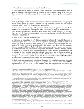 90
— Portez fruit et ensemencez et remplissez la face de la terre.
Et Dieu commanda à la terre de produire l’herbe comme elle faisait anciennement, pour les
bêtes, les oiseaux et pour tous ceux qui se meuvent sur la terre. Alors Noah se prosterna devant
Dieu, avec ses fils et leurs femmes, et ils Le louangèrent pour le salut qu’Il avait apporté sur
eux.
Chapitre 3-13
Après ça, Noah prit ses fils et ils construisirent une ville qu’ils nommèrent Semanan, puisqu’ils
étaient 8 âmes sorties de l’arche.122
Noah et ses fils habitèrent environ 100 ans sur cette
montagne, jusqu’à ce qu’il ait des enfants des petits-enfants.
Et Noah prit une racine de vigne et la planta ; il la tailla jusqu’à ce qu’elle porte fruit. Il était
doux et Noah en prit certains dont il pressa le vin ; et une nuit, il en prit et but, et fut ivre.123
Et
il vint à l’insu dans sa femme. Au matin, Ham, son fils, entra dans la maison et vit son père à
découvert, ivre de vin et hors de sens pour comprendre quoi que ce soit. Alors Ham, son fils,
continuait à rire de lui et dit :
— O toi, qu’est-ce que tu as fait vieil homme ?124
Le patriarche ne comprit pas ce qu’il dit mais seulement la femme de Noah. Et Ham sortit en
riant de son père et dit à ses frères Shem et Japhet ce que son père avait fait, et rit de ses
parents. Ses frères se mirent en colère contre lui et lui reprochèrent sévèrement d’agir ainsi ;
parce qu’ils avaient peur de lui, considérant le ‘vieil homme’, car Ham était dur et grossier
dans son langage. Et Shem et Japhet se levèrent rapidement et prirent avec eux une couverture
qu’ils étendirent dans leur dos allé jusqu’aux pieds et marchèrent à reculons, le visage détourné
du chemin où ils allaient, et qu’ils arrivent jusqu’à leurs parents et jettent la couverture sur eux,
les quittant en hâte, sans les apercevoir. Mais le matin après cela, la femme de Noah lui
raconta ce que Ham avait dit et ce qu’il avait fait. Et Noah fut très en colère contre son fils
Ham pour ce qu’il avait fait, et il le maudit et le déclara servant de ses frères. Mais Noah bénit
ses fils Shem et Japhet parce qu’ils s’étaient bien comporté envers lui.125
Et Noah maria une autre femme, qui lui porta 7 enfants. Et il resta habiter sur cette montagne
jusqu’à ce que ses jours approchent qu’il doive quitter [cette vie], car Noah vécut 350 ans
depuis qu’il était sorti de l’arche.126
Aussi, il appela Shem, son fils premier-né, et conversa avec
122
Sumanan, d’après la transcription de l’abbé Migne (1Dict. apocr. p.364), aussi désignée Tumna.
123
Noah planta des vignes sur la montagne appelée Lubar, une des montagnes d’Ararat sur laquelle l’arche s’était arrêtée ; et dans la 4e
année elles portèrent des fruits et il en surveillait les fruits et les ramassa le 7e
mois de cette année. Il en fit ensuite du vin et le mit dans un
pot et le conserva jusqu’à la 5e
année, jusqu’au 1er
jour de la nouvelle lune du 1er
mois. Cf Lév. c.19:24Et voici, vous irez et construirez
pour vous des villes et planterez en elles toutes les plantes qui sont sur la terre en plus de tous les arbres portant fruits. Pendant 3 ans le
fruit de toute chose qui se mange ne sera pas ramassé, et dans la 4e
année son fruit sera considéré comme sacré [et ils offriront les
premiers-fruits] acceptables devant le Plus-haut Dieu qui créa le ciel et la terre et toutes choses. Offrez en abondance les prémices du vin
et d’huile [comme] premiers-fruits sur l’autel du Seigneur qui reçoit cela, et que ce qui reste soit mangé des serviteurs de la maison du
Seigneur devant son autel. Et dans la 5e
année, faites relâche. Cf Jub. c.7
124
Tu ne découvriras point la nudité de ton père, ni la nudité de ta mère ; c'[est] ta mère, tu ne découvriras point sa nudité. Tu ne
découvriras point la nudité de la femme de ton père ; c'est la nudité de ton père. Cf Lév. c.18:7 (éd. Martin, 1744)
125
Quant à la malédiction – Notre Seigneur parla longuement de la malédiction et montra comment elle étendait ses effets sur plusieurs
générations, mais que la malédiction n’affecte pas l’âme, car le Tout-puissant a dit : Les âmes m’appartiennent !, mais elle affecte la chair
et les biens temporels ; car la chair est la résidence et l’instrument de l’âme. La chair chargée d’une malédiction suscite mille difficultés à
l’âme qui porte déjà le fardeau reçu avec la vie. Emmerich a vu des choses touchant la constitution des enfants illégitimes, adultères et
chargés d’une malédiction, et l’action que la malédiction qu’on n’a pas conjurée exerce sur les enfants de celui (par ex. le mari ou la
femme) qu’elle a frappé d’abord. Ses effets varient suivant l’intention de celui qui la prononce et la constitution de l’enfant. Les
convulsions et les possessions des enfants sont souvent imputables aux désordres des parents. Notre Seigneur leur dit de lui envoyer leurs
femmes ; il leur parla de tout cœur d’oublier le passé et de retirer la malédiction qu’elles avaient portée ; et si elles ne suivaient pas
pleinement ses conseils, la rechute de leurs maris leur serait imputable. Un de ces hommes ayant entretenu des relations avec une païenne
de la campagne, en avait eu des enfants qu’on élevait à l’orphelinat juif. L’épouse offensée retira solennellement la malédiction qui pesait
sur eux. S’étant présentée devant le Sauveur, elle mit en même temps que son mari la main en croix sur la tête de ces enfants et les bénit
en retirant sa malédiction. Comme pénitence, notre Seigneur prescrivit aux adultères des aumônes, des jeûnes, des prières et des
privations d’une nature particulière. Cf Vie Jésus Christ p.133
126
Les livres sacrés se rapportant à l’époque du déluge sont peu nombreux ; le texte de la Genèse (Bible) est le mieux connu, et les livres
apocryphes, récemment disponibles au grand public, ont une plus grande force de détail. Ce sont des textes anciens dont la préservation
se fit, d’âge en âge, grâce à la transcription des copistes et scribes. On les retrouve sous les titres suivants : Le Kitab Al-Magall (du grec),
https://gallica.bnf.fr/ark:/12148/bpt6k65404494.texteImage#
 