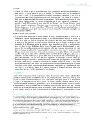 91
lui disant :
— O mon fils, écoute ce que je te recommande. Voici, je t’enjoins maintenant de maintenir le
bien, jusqu’à ce que je meure et que tu m’enterres. Et lorsque tu auras fini de t’endeuiller
pour moi, va dans l’arche, dans laquelle nous avons été épargnés du déluge, et sors de là le
corps de notre père Adam sans que personne ne le sache excepté celui qui est de ta semence.
Fais pour lui alors une belle boite et le place dedans. Prends aussi une provision de pain
avec toi en chemin, et du vin à boire sur ta route, car le pays où tu iras est rugueux et
assoiffé. Prends Melchisédec, le plus jeune fils de Kainan127
ton fils, car Dieu l’a choisi
d’entre toutes les générations d’humains pour se tenir devant Lui et pour le service face à
Lui auprès du corps de notre père Adam.128
Dépose le corps d’Adam au centre de la terre et
place Melchisédec pour qu’il s’en tienne à lui et montre-lui comment accomplir son
ministère devant Dieu.
Noah dit encore à son fils Shem :
— Si tu gardes mon instruction et partes [comme je te dis], un ange de Dieu ira avec toi et te
montrera le chemin, jusqu’à ce que tu arrives au lieu où tu déposeras le corps [d’Adam], au
centre de la terre, car dans ce même lieu, Dieu produira Son salut pour le monde entier. O
je sais mon fils comment nos enfants ont abandonné cette si bonne prescription pour
descendre de la Montagne sainte se mélanger avec les enfants de Caïn, et qu’ils ont péri
avec eux dans les eaux du Déluge. Sache o mon fils, qu’à compter d’Adam jusqu’à ce jour,
chacun des patriarches donna des instructions à celui qui reste, au moment de son répit
dans la chair, et ce afin qu’ils s’apprennent [ces instructions] entre eux. Le premier, o mon
fils, qui apprit cette instruction et la rendit manifeste est notre père Adam ; il la transmit à
son fils Seth qui la reçut. Alors Seth la transmit à son fils Énos qui la garda. Et Énos la
transmit à son fils Kenan qui la garda. Et Kenan la transmit à son fils Mahalaleel qui la
garda et la transmit à son fils Jared. Et Jared la préserva et la transmit à son fils Henoc qui
préserva cette prescription et la transmit à son fils Methusaleh qui la préserva et la transmit
à son fils Lamech qui la garda et la transmit à moi, son fils, et que j’ai gardé. Et aussi mon
grand-père Methusaleh me donna une grande instruction que j’ai gardée et que je te donne
également. Aussi, reçois mon instruction et retiens bien mes paroles, et cache ce secret dans
ton cœur, et ne le révèle à aucun de ta parenté, mais va, et dépose le corps de notre père
Adam dans la terre et qu’il y reste jusqu’au jour du salut.
Chapitre 3-14
L’arche était restée close durant les jours de Noah, et personne n’était autorisé à la toucher.
Quand ils venaient à elle, ils se bénissaient en elle, et en parlaient. Cependant, Noah y allait
chaque soir pour allumer la lampe qu’il avait faite devant notre père Adam, et se bénissait en
ce corps. Il ne négligea pas son service quant à la lampe, comme c’était en premier dans la
Caverne des trésors. Noah savait qu’après lui l’arche ne resterait pas intacte, et que ses enfants
se sépareraient et ne reviendraient pas s’occuper du corps de notre père Adam, que l’infamie
croitrait sur la terre et les horreurs parmi les hommes ; aussi, il commanda à son fils Shem de
se hâter prendre le corps de notre père Adam et de le déplacer jusqu’au centre de la terre, selon
de St
Clément, disciple de l’Apôtre Pierre (traduit en anglais sous Book of the Rolls of St
Clement - Apocrypha Arabica, Gibson 1901) ;
Le Livre de la Caverne des Trésors (du syriaque), de St
Ephrem (traduit en anglais sous Book of the Cave of Treasors, Wallis 1927, et La
Caverne des Trésors - Revue de l’orient, Renan 1911) ; Les Antiquités Judaïques (de l’hébreu), de Flavius Joseph, historien ancien
sacrificateur et doyen de la chronologie sacrée, (traduit en français sous Histoire de Fl. Iosephe sacrificateur hebrieu, Genebrard 1627) ;
La Sancti Isidori Hispalensis Chronicon (de l’espagnol), d’Isidore de Seville (traduit en français sous Patrologia Latina 83, Wolf) ; Le
Livre des Jubilés (de l’hébr.), de Moïse, (traduit en éthiopien sous le Kufale). Le Dictionnaire des apocryphes (vol.1&2) de l’abbé Migne
est une source considérable de la chronologie antédiluvienne ainsi que les récits historiques des premiers chrétiens rapportés aux
Évangiles apocryphes à l’époque de l’Église primaire. La Patrologia orientalis publiée en 49 volumes propose aussi un grand nombre de
textes anciens traduits en français et anglais.
127
Le texte arabe indique Arpachad [(hébr.) , (arabe) ‫أرﻓﺧﺷذ‬, arfakhshad, guérisseur].
128
Après le déluge, Noah commença à instruire ses petits-enfants sur le droit et le jugement (lois nohaniques) ; il leur enseigna les
prescriptions concernant l’agriculture (la part des prémices et premiers-fruits dûe à Dieu), l’abstention du sang animal et l’interdiction de
répandre le sang humain. Cf Kufale c.7
 