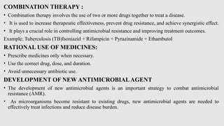 COMBINATION THERAPY :
• Combination therapy involves the use of two or more drugs together to treat a disease.
• It is used to increase therapeutic effectiveness, prevent drug resistance, and achieve synergistic effect.
• It plays a crucial role in controlling antimicrobial resistance and improving treatment outcomes.
Example: Tuberculosis (TB)Isoniazid + Rifampicin + Pyrazinamide + Ethambutol
RATIONAL USE OF MEDICINES:
• Prescribe medicines only when necessary.
• Use the correct drug, dose, and duration.
• Avoid unnecessary antibiotic use.
DEVELOPMENT OF NEW ANTIMICROBIALAGENT
• The development of new antimicrobial agents is an important strategy to combat antimicrobial
resistance (AMR).
• As microorganisms become resistant to existing drugs, new antimicrobial agents are needed to
effectively treat infections and reduce disease burden.
 