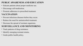 PUBLIC AWARENESS AND EDUCATION
• Educate patients about proper medicine use.
• Discourage self-medication.
• Promote adherence to prescribed treatment.
VACCINATION
• Prevent infectious diseases before they occur.
• Reduce the need for antimicrobial treatment.
• Decrease the spread of resistant organisms.
SURVEILLANCE AND MONITORING
• Track patterns of drug resistance.
• Identify emerging resistant strains.
• Guide public health policy.
 