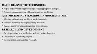 RAPID DIAGNOSTIC TECHNIQUES
• Rapid and accurate diagnosis helps select appropriate therapy.
• Prevents unnecessary use of broad-spectrum antibiotics
ANTIMICROBIAL STEWARDSHIP PROGRAMS (ASP)
• Monitor and optimize antibiotic use in hospitals.
• Promote evidence-based prescribing practices.
• Reduce inappropriate antimicrobial prescriptions.
RESEARCH AND DEVELOPMENT
• Development of new antibiotics and alternative therapies.
• Discovery of novel drug targets.
• Investment in antimicrobial research.
 