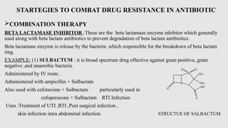 STARTEGIES TO COMBAT DRUG RESISTANCE IN ANTIBIOTIC
COMBINATION THERAPY
BETA LACTAMASE INHIBITOR :These are the beta lactamase enzyme inhibitor which generally
used along with beta lactam antibiotics to prevent degradation of beta lactam antibiotics.
Beta lactamase enzyme is release by the bacteria ,which responsible for the breakdown of beta lactam
ring.
EXAMPLE: (1) SULBACTUM : it is broad spectrum drug effective against gram positive, gram
negative ,and anaerobic bacteria.
Administered by IV route .
Administered with ampicillin + Sulbactam
Also used with cefotaxime + Sulbactam particularly used in
cefoperazone + Sulbactam RTI Infection
Uses :Treatment of UTI ,RTI ,Post surgical infection ,
skin infection intra abdominal infection. STRUCTUE OF SALBACTUM
N
O
S CH3
CH3
OH
O
O O
 