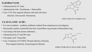 TAZOBACTAM:
• Administered by IV route.
• Administered with –Tazobactam + Piperacillin
• Uses: UTI, Post surgical infection skin and soft tissue
infection ,Nosocomial Pneumonia.
STRUCTURE OF TAZOBZCTUM
CLAVULANIC ACID :
• It is semi synthetic –synthetic antibiotic isolated from streptomyces clavuligenus.
• Structurally similar to penicillin but have oxazolidine ring instead of thiazolidine ring
• Used along with beta lactam antibiotics.
• Administered by IV and IM route.
• Clavulanic acid +Ticarcillin
• Uses: Treatment of UTI,RTI, Wound infection ,Sinusitis,
Post surgical infection ,Gynecological infection .
STRUCTURE OF CLAVULANIC ACID
N
O
S
O O
CH3
N
N
N
OH
O
N
O
O
OH
O
OH
 
