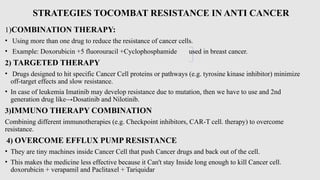 STRATEGIES TOCOMBAT RESISTANCE IN ANTI CANCER
1)COMBINATION THERAPY:
• Using more than one drug to reduce the resistance of cancer cells.
• Example: Doxorubicin +5 fluorouracil +Cyclophosphamide used in breast cancer.
2) TARGETED THERAPY
• Drugs designed to hit specific Cancer Cell proteins or pathways (e.g. tyrosine kinase inhibitor) minimize
off-target effects and slow resistance.
• In case of leukemia Imatinib may develop resistance due to mutation, then we have to use and 2nd
generation drug like→Dosatinib and Nilotinib.
3)IMMUNO THERAPY COMBINATION
Combining different immunotherapies (e.g. Checkpoint inhibitors, CAR-T cell. therapy) to overcome
resistance.
4) OVERCOME EFFLUX PUMP RESISTANCE
• They are tiny machines inside Cancer Cell that push Cancer drugs and back out of the cell.
• This makes the medicine less effective because it Can't stay Inside long enough to kill Cancer cell.
doxorubicin + verapamil and Paclitaxel + Tariquidar
 