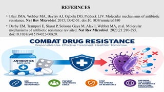 REFERNCES
• Blair JMA, Webber MA, Baylay AJ, Ogbolu DO, Piddock LJV. Molecular mechanisms of antibiotic
resistance. Nat Rev Microbiol. 2015;13:42-51. doi:10.1038/nrmicro3380
• Darby EM, Trampari E, Siasat P, Solsona Gaya M, Alav I, Webber MA, et al. Molecular
mechanisms of antibiotic resistance revisited. Nat Rev Microbiol. 2023;21:280-295.
doi:10.1038/s41579-022-00820.
 