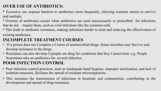 OVER USE OF ANTIBIOTICS:
• Excessive use exposes bacteria to antibiotics more frequently, allowing resistant strains to survive
and multiply.
• Overuse of antibiotics occurs when antibiotics are used unnecessarily or prescribed for infections
that do not require them, such as viral infections like the common cold.
• This leads to antibiotic resistance, making infections harder to treat and reducing the effectiveness of
existing medicines.
INCOMPLETE TREATMENT COURSES
• If a person does not Complete a Course of antimicrobial drugs. Some microbes may Survive and
develop resistance to the drugs.
• Resistance can also develop if people use drug for conditions that they Cannot treat. e.g. People
Sometimes take an antibiotics for. several infection.
POOR INFECTION CONTROL
• Poor infection control practices, such as inadequate hand hygiene, improper sterilization, and lack of
isolation measures, facilitate the spread of resistant microorganisms.
• This increases the transmission of infections in hospitals and communities, contributing to the
development and spread of drug resistance.
 