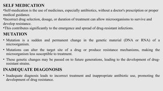SELF MEDICATION
•Self-medication is the use of medicines, especially antibiotics, without a doctor's prescription or proper
medical guidance.
•Incorrect drug selection, dosage, or duration of treatment can allow microorganisms to survive and
develop resistance.
•This contributes significantly to the emergence and spread of drug-resistant infections.
MUTATION
• Mutation is a sudden and permanent change in the genetic material (DNA or RNA) of a
microorganism.
• Mutations can alter the target site of a drug or produce resistance mechanisms, making the
microorganism less susceptible to treatment.
• These genetic changes may be passed on to future generations, leading to the development of drug-
resistant strains.
INADEQUATE DIAGONOSIS
• Inadequate diagnosis leads to incorrect treatment and inappropriate antibiotic use, promoting the
development of drug resistance.
 