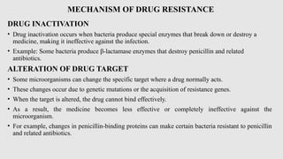 MECHANISM OF DRUG RESISTANCE
DRUG INACTIVATION
• Drug inactivation occurs when bacteria produce special enzymes that break down or destroy a
medicine, making it ineffective against the infection.
• Example: Some bacteria produce β-lactamase enzymes that destroy penicillin and related
antibiotics.
ALTERATION OF DRUG TARGET
• Some microorganisms can change the specific target where a drug normally acts.
• These changes occur due to genetic mutations or the acquisition of resistance genes.
• When the target is altered, the drug cannot bind effectively.
• As a result, the medicine becomes less effective or completely ineffective against the
microorganism.
• For example, changes in penicillin-binding proteins can make certain bacteria resistant to penicillin
and related antibiotics.
 