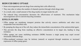 REDUCED DRUG UPTAKE
• Some microorganisms prevent drugs from entering their cells effectively.
• They may alter or reduce the number of channels (porins) through which drugs enter.
• As a result, only a small amount of the drug reaches its target inside the cell.
• The reduced drug concentration decreases the effectiveness of treatment. This mechanism helps
microorganisms survive and develop drug resistance.
EFFLUX PUMPS
• Efflux pumps are membrane transport proteins that actively remove antibiotics and other toxic
compounds from microbial cells.
• By pumping the drug out of the cell, they reduce the intracellular concentration of the antimicrobial agent.
• This prevents the drug from reaching an effective concentration at its target site, leading to drug
resistance.
• Efflux pumps can cause multidrug resistance (MDR) because a single pump may expel several
structurally different drugs.
• Efflux-mediated resistance may be intrinsic (natural) or acquired through mutations or increased
expression of efflux pump genes.
 