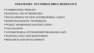 STRATEGIES TO COMBAT DRUG RESISTANCE
COMBINATION THERAPY
RATIONAL USE OF MEDICINES
DEVELOPMENT OF NEW ANTIMICROBIAL AGENT
RAPID DIAGNOSTIC TECHNIQUES
PUBLIC AWARENESS AND EDUCATION
VACCINATION
ANTIMICROBIAL STEWARDSHIP PROGRAMS (ASP)
SURVEILLANCE AND MONITORING
RESEARCH AND DEVELOPMENT
 