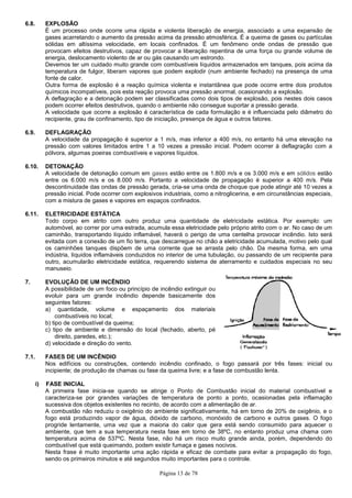 Página 13 de 78
6.8. EXPLOSÃO
É um processo onde ocorre uma rápida e violenta liberação de energia, associado a uma expansão de
gases acarretando o aumento da pressão acima da pressão atmosférica. É a queima de gases ou partículas
sólidas em altíssima velocidade, em locais confinados. É um fenômeno onde ondas de pressão que
provocam efeitos destrutivos, capaz de provocar a liberação repentina de uma força ou grande volume de
energia, deslocamento violento de ar ou gás causando um estrondo.
Devemos ter um cuidado muito grande com combustíveis líquidos armazenados em tanques, pois acima da
temperatura de fulgor, liberam vapores que podem explodir (num ambiente fechado) na presença de uma
fonte de calor.
Outra forma de explosão é a reação química violenta e instantânea que pode ocorre entre dois produtos
químicos incompatíveis, pois esta reação provoca uma pressão anormal, ocasionando a explosão.
A deflagração e a detonação podem ser classificadas como dois tipos de explosão, pois nestes dois casos
podem ocorrer efeitos destrutivos, quando o ambiente não consegue suportar a pressão gerada.
A velocidade que ocorre a explosão é característica de cada formulação e é influenciada pelo diâmetro do
recipiente, grau de confinamento, tipo de iniciação, presença de água e outros fatores.
6.9. DEFLAGRAÇÃO
A velocidade da propagação é superior a 1 m/s, mas inferior a 400 m/s, no entanto há uma elevação na
pressão com valores limitados entre 1 a 10 vezes a pressão inicial. Podem ocorrer à deflagração com a
pólvora, algumas poeiras combustíveis e vapores líquidos.
6.10. DETONAÇÃO
A velocidade de detonação comum em gases estão entre os 1.800 m/s e os 3.000 m/s e em sólidos estão
entre os 6.000 m/s e os 8.000 m/s. Portanto a velocidade de propagação é superior a 400 m/s. Pela
descontinuidade das ondas de pressão gerada, cria-se uma onda de choque que pode atingir até 10 vezes a
pressão inicial. Pode ocorrer com explosivos industriais, como a nitroglicerina, e em circunstâncias especiais,
com a mistura de gases e vapores em espaços confinados.
6.11. ELETRICIDADE ESTÁTICA
Todo corpo em atrito com outro produz uma quantidade de eletricidade estática. Por exemplo: um
automóvel, ao correr por uma estrada, acumula essa eletricidade pelo próprio atrito com o ar. No caso de um
caminhão, transportando líquido inflamável, haverá o perigo de uma centelha provocar incêndio. Isto será
evitada com a conexão de um fio terra, que descarregue no chão a eletricidade acumulada, motivo pelo qual
os caminhões tanques dispõem de uma corrente que se arrasta pelo chão. Da mesma forma, em uma
indústria, líquidos inflamáveis conduzidos no interior de uma tubulação, ou passando de um recipiente para
outro, acumularão eletricidade estática, requerendo sistema de aterramento e cuidados especiais no seu
manuseio.
7. EVOLUÇÃO DE UM INCÊNDIO
A possibilidade de um foco ou princípio de incêndio extinguir ou
evoluir para um grande incêndio depende basicamente dos
seguintes fatores:
a) quantidade, volume e espaçamento dos materiais
combustíveis no local;
b) tipo de combustível da queima;
c) tipo de ambiente e dimensão do local (fechado, aberto, pé
direito, paredes, etc.);
d) velocidade e direção do vento.
7.1. FASES DE UM INCÊNDIO
Nos edifícios ou construções, contendo incêndio confinado, o fogo passará por três fases: inicial ou
incipiente; de produção de chamas ou fase da queima livre; e a fase de combustão lenta.
i) FASE INICIAL
A primeira fase inicia-se quando se atinge o Ponto de Combustão inicial do material combustível e
caracteriza-se por grandes variações de temperatura de ponto a ponto, ocasionadas pela inflamação
sucessiva dos objetos existentes no recinto, de acordo com a alimentação de ar.
A combustão não reduziu o oxigênio do ambiente significativamente, há em torno de 20% de oxigênio, e o
fogo está produzindo vapor de água, dióxido de carbono, monóxido de carbono e outros gases. O fogo
progride lentamente, uma vez que a maioria do calor que gera está sendo consumido para aquecer o
ambiente, que tem a sua temperatura nesta fase em torno de 38ºC, no entanto produz uma chama com
temperatura acima de 537ºC. Nesta fase, não há um risco muito grande ainda, porém, dependendo do
combustível que está queimando, podem existir fumaça e gases nocivos.
Nesta frase é muito importante uma ação rápida e eficaz de combate para evitar a propagação do fogo,
sendo os primeiros minutos e até segundos muito importantes para o controle.
 