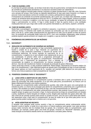 Página 14 de 78
ii) FASE DA QUEIMA LIVRE
É uma fase de grande extensão, vai da fase inicial até a fase da queima lenta, normalmente há necessidade
de combate por profissionais (bombeiros) e os prejuízos causados podem ser catastróficos.
O ar rico em oxigênio é atraído pelas chamas, enquanto os gases quentes levam o calor até o teto, formando
uma camada de fumaça. Esta fumaça se deposita lateralmente do topo para baixo forçando o ar fresco a
procurar níveis mais baixos e entrar em contato com a chama, participando da reação química.
A temperatura do ambiente irá aumentar paulatinamente, até o ponto que, na etapa mais adiantada, a parte
superior do ambiente tenha temperatura acima de 700 ºC. À medida que o fogo progride, continua a aquecer
o ambiente e a consumir o oxigênio, e se não houver ventilação, os gases da combustão não terão como
reagir e permanecerão no recinto. O fogo é então levado à fase da queima lenta e uma ventilação
inadequada fará com que o fogo volte a arder com grande intensidade ou, até mesmo, explodir o ambiente.
iii) FASE DE QUEIMA LENTA
Nesta fase a porcentagem de oxigênio no ambiente é pequena, o que levará a combustão a ter pouca ou
nenhuma chama. O ambiente está repleto de produtos da combustão que não se queimaram devido ao
baixo nível de O2, porém estão superaquecidos em decorrência do calor que foi gerado na fase da queima
livre. Os produtos da combustão estão acima de 537ºC. Com uma ventilação inadequada, estes produtos
poderão explodir quando entrarem em reação com o oxigênio, o que se chama de “Backdraft”.
7.2. FENÔMENOS DECORRENTES DE UM INCÊNDIO
7.2.1. BACKDRAFT
i) REDUÇÃO DO SUPRIMENTO DE OXIGÊNIO NO INCÊNDIO
Em geral, os gases quentes gerados no fogo aumentarão rapidamente e
haverá o arraste de ar para o fogo. Havendo um suprimento de ar
adequado, o fogo continuará queimando e crescerá de acordo com o
combustível disponível. Se houver restrição do suprimento de ar no
compartimento, o oxigênio do ar será utilizado mais rapidamente do que a
sua substituição. O próximo efeito será a progressiva diminuição da
concentração de oxigênio dos gases no compartimento. Possivelmente,
combinado com o crescimento da temperatura. Com a redução da
concentração de oxigênio no compartimento, as chamas começarão a
diminuir, mas isto não resultará de imediato na redução da produção de gases inflamáveis.
Talvez ainda haja chamas, ou elas acabaram totalmente. Neste estágio, dependendo do tamanho relativo do
fogo e do compartimento, o gás inflamável poderá ser gerado para a propagação do fogo no local confinado.
Isto requer apenas um novo suprimento de O2, causado, por exemplo, pela abertura de uma porta, para
formar uma mistura explosiva e letal conseqüência de “backdraf”’.
ii) POSSÍVEIS CENÁRIOS PARA O “BACKDRAFT”
a) LOGO APÓS A ABERTURA DE UMA PORTA
Se o fogo continua queimando no compartimento quando o bombeiro abre a porta, principalmente se os
gases da combustão não estão escapando. O ar que entra pela porta, provavelmente, se mistura com os
gases inflamáveis formando uma mistura explosiva.
Se os gases do compartimento estão suficientemente quentes, eles então irão gerar uma auto-ignição na
entrada da porta, e a chama irá se propagar para dentro do compartimento, juntamente com o suprimento de
ar fresco. Isto resultará um rápido crescimento do fogo, mas não necessariamente um “Backdraft”.
Se os gases no compartimento não estão suficientemente quentes, eles poderão iniciar a queima quando o
oxigênio atingir os gases que circundam o fogo. A chama percorrerá ao longo do compartimento em direção
a porta, resultando a chama lançada em direção a porta, dirigida pela expansão dos gases atrás dela. Isto
não é fácil de ser previsto quando pode ocorrer ou quanto irá durar, uma vez que a porta tenha sido aberta.
Isto dependerá onde o fogo está no compartimento, da taxa da vazão de ar que entra pela porta e se os
gases quentes podem escapar sem a mistura com o ar que entra.
b) APÓS ADENTRAR NO RECINTO
A situação mais perigosa pode ocorrer quando o fogo no compartimento estiver praticamente extinto.
Quando a porta é aberta, a vazão de ar que entra e a mistura explosiva será gerada, mas nada acontece
porque neste momento não há imediata fonte de ignição. Se o bombeiro entra no compartimento, suas
atividades, por exemplo, podem gerar uma fonte de ignição, iniciando um “Backdraft” retardado, porém,
nesta situação os bombeiros estarão dentro do compartimento e cercados pelas chamas.
 