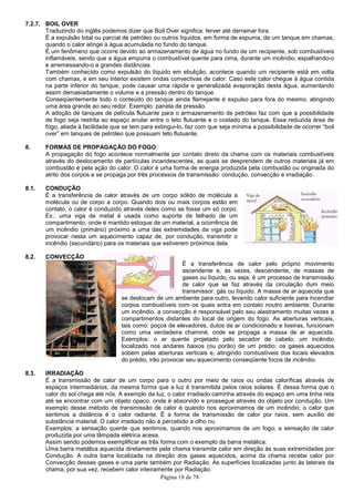 Página 18 de 78
7.2.7. BOIL OVER
Traduzindo do inglês podemos dizer que Boil Over significa: ferver até derramar fora.
É a expulsão total ou parcial de petróleo ou outros líquidos, em forma de espuma, de um tanque em chamas,
quando o calor atinge a água acumulada no fundo do tanque.
É um fenômeno que ocorre devido ao armazenamento de água no fundo de um recipiente, sob combustíveis
inflamáveis, sendo que a água empurra o combustível quente para cima, durante um incêndio, espalhando-o
e arremessando-o a grandes distâncias.
Também conhecido como expulsão do líquido em ebulição, acontece quando um recipiente está em volta
com chamas, e em seu interior existem ondas convectivas de calor. Caso este calor chegue à água contida
na parte inferior do tanque, pode causar uma rápida e generalizada evaporação desta água, aumentando
assim demasiadamente o volume e a pressão dentro do tanque.
Conseqüentemente todo o conteúdo do tanque ainda flamejante é expulso para fora do mesmo, atingindo
uma área grande ao seu redor. Exemplo: panela de pressão.
A adoção de tanques de película flutuante para o armazenamento de petróleo faz com que a possibilidade
de fogo seja restrita ao espaço anular entre o teto flutuante e o costado do tanque. Essa reduzida área de
fogo, aliada à facilidade que se tem para extingui-lo, faz com que seja mínima a possibilidade de ocorrer “boil
over” em tanques de petróleo que possuam teto flutuante.
8. FORMAS DE PROPAGAÇÃO DO FOGO
A propagação do fogo acontece normalmente por contato direto da chama com os materiais combustíveis
através do deslocamento de partículas incandescentes, as quais se desprendem de outros materiais já em
combustão e pela ação do calor. O calor é uma forma de energia produzida pela combustão ou originada do
atrito dos corpos e se propaga por três processos de transmissão: condução, convecção e irradiação.
8.1. CONDUÇÃO
É a transferência de calor através de um corpo sólido de molécula a
molécula ou de corpo a corpo. Quando dois ou mais corpos estão em
contato, o calor é conduzido através deles como se fosse um só corpo.
Ex.: uma viga de metal é usada como suporte de telhado de um
compartimento, onde é mantido estoque de um material, a ocorrência de
um incêndio (primário) próximo a uma das extremidades da viga pode
provocar nesta um aquecimento capaz de, por condução, transmitir o
incêndio (secundário) para os materiais que estiverem próximos dela.
8.2. CONVECÇÃO
É a transferência de calor pelo próprio movimento
ascendente e, às vezes, descendente, de massas de
gases ou líquido, ou seja, é um processo de transmissão
de calor que se faz através da circulação dum meio
transmissor: gás ou líquido. A massa de ar aquecida que
se deslocam de um ambiente para outro, levando calor suficiente para incendiar
corpos combustíveis com os quais entra em contato noutro ambiente. Durante
um incêndio, a convecção é responsável pelo seu alastramento muitas vezes a
compartimentos distantes do local de origem do fogo. As aberturas verticais,
tais como: poços de elevadores, dutos de ar condicionado e lixeiras, funcionam
como uma verdadeira chaminé, onde se propaga a massa de ar aquecida.
Exemplos: o ar quente projetado pelo secador de cabelo; um incêndio
localizado nos andares baixos (ou porão) de um prédio: os gases aquecidos
sobem pelas aberturas verticais e, atingindo combustíveis dos locais elevados
do prédio, irão provocar seu aquecimento conseqüente focos de incêndio.
8.3. IRRADIAÇÃO
É a transmissão de calor de um corpo para o outro por meio de raios ou ondas caloríficas através de
espaços intermediários, da mesma forma que a luz é transmitida pelos raios solares. É dessa forma que o
calor do sol chega até nós. A exemplo da luz, o calor irradiado caminha através do espaço em uma linha reta
até se encontrar com um objeto opaco, onde é absorvido e prossegue através do objeto por condução. Um
exemplo desse método de transmissão de calor é quando nos aproximamos de um incêndio; o calor que
sentimos a distância é o calor radiante. É a forma de transmissão de calor por raios, sem auxílio de
substância material. O calor irradiado não é percebido a olho nu.
Exemplos: a sensação quente que sentimos, quando nos aproximamos de um fogo; a sensação de calor
produzida por uma lâmpada elétrica acesa.
Assim sendo podemos exemplificar as três forma com o exemplo da barra metálica:
Uma barra metálica aquecida diretamente pela chama transmite calor em direção às suas extremidades por
Condução. A outra barra localizada na direção dos gases aquecidos, acima da chama recebe calor por
Convecção desses gases e uma parte também por Radiação. As superfícies localizadas junto às laterais da
chama, por sua vez, recebem calor inteiramente por Radiação.
 