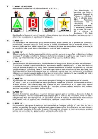 Página 19 de 78
9. CLASSES DE INCÊNDIO
Normalmente os incêndios são classificados em: A, B, C e D.
Essa Classificação foi
elaborada pela NFPA –
Associação Nacional de
Proteção a Incêndios /
EUA, e adotada pelas:
IFSTA – Associação
Internacional para o
Treinamento de
Bombeiros / EUA, ABNT
– Associação Brasileira
de Normas Técnicas /
BR e Corpos de
Bombeiros / BR. Esta
classificação vai de acordo com os materiais neles envolvidos, bem como a situação em que se encontram e
determina a necessidade do agente extintor adequado.
9.1. CLASSE “A”
São os incêndios em combustíveis que queimam em razão de seu volume, isto é, queimam em superfície e
profundidade, deixando resíduos, como cinzas e brasas, normalmente são os materiais sólidos. Ex:.
madeira, papel, borracha, tecido, algodão, etc. A sua extinção dá-se por resfriamento, ou seja, a eliminação
ou redução do calor, que é feito normalmente com o uso de água ou espuma.
9.2. CLASSE “B”
São os incêndios em líquidos ou gases inflamáveis, queimam somente na superfície e não deixam resíduos
ou cinzas. A extinção normalmente dá-se por abafamento: retirada do oxigênio, ou seja, o agente extintor
cobre a superfície inflamada, com uma camada que isola o oxigênio, abafando o fogo.
9.3. CLASSE “C”
São os incêndios em equipamentos ou instalações elétricas energizadas. A extinção dá-se por abafamento.
É importante observar que um incêndio num equipamento elétrico desenergizado. Ou seja, sem nenhuma
fonte de alimentação elétrica ou sem a haver a menor possibilidade de passar corrente elétrica, pode ser
considerado como incêndio de classe A, pois neste caso, pode-se usar um extintor de água sem haver risco
de choque elétrico. No entanto deve-se levar em conta que o uso da água num equipamento ou instalação
elétrica, mesmo desenergizado, pode danificar permanentemente o equipamento ou instalação, por isso o
uso de água num equipamento/instalação elétrica nunca é recomendado.
9.4. CLASSE “D”
Alguns metais têm características combustíveis e exigem o emprego de técnicas especiais de combate.
A Classe “D” são os que envolvem os metais pirofóricos, metais que queimam. Normalmente alcalinos e
alcalinos terrosos. São caracterizados pela queima em altas temperaturas e por reagir com agentes
extintores comuns principalmente os de água. Ex.: magnésio, potássio, selênio, antimônio, lítio, potássio,
alumínio fragmentado, zinco, titânio, sódio e zircônio.
9.5. CLASSE “E”
Consiste de materiais radioativos e requerem técnicas especiais para o combate, a depender do tipo de
material radioativo. Há uma necessidade toda especial para a proteção do combatente. Para ser feita a
extinção deste fogo deve ser aplicado um pó químico especial. A proteção do combatente deste incêndio
deve ser feita com EPI especiais para radioatividade. Exemplos: urânio, cobalto, césio, rádio, etc.
9.6. CLASSE “K”
Ultimamente os fabricantes de extintores têm referenciado a Classe de Incêndio “K”, para fogo em óleo e
gordura em cozinhas. Os agentes extintores desta classe possuem efeito de resfriamento por vapor d’água e
de inertização resultante da formação de vapor. Estes agentes extinguem o fogo interrompendo a reação
química e a combustão. Ex.: gorduras, óleos lubrificantes, óleo preto, etc.
 